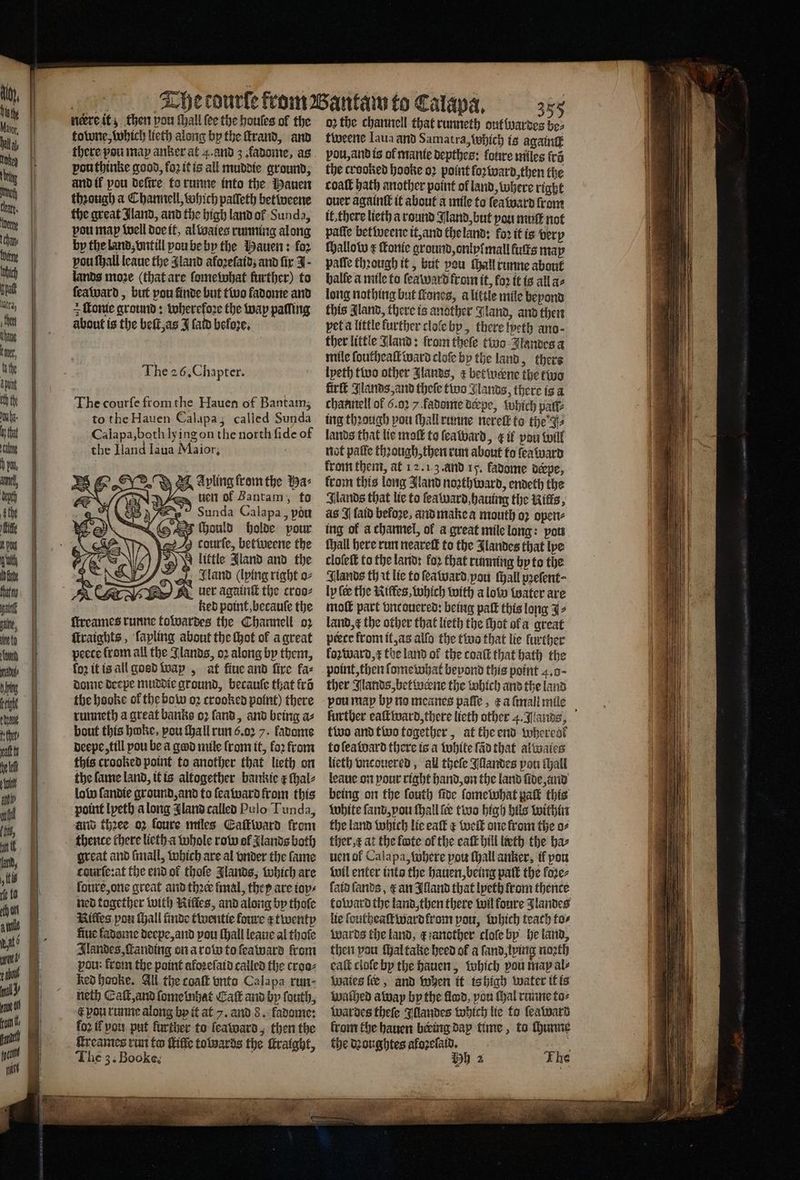 nere it; then vou ſhall ſee the houſes ol the towne, which lieth along by the ſtrand, and there pou may anker at 4. and 3 fadome, as pouthinke good, fo2 it is all muddie ground, and il pou deſtre to runne into the Mauen through a Channell, which palleth betiveene the great Jland, and the high land ol Sunda, pou map well doe it, al waies running along by the land, vntill pou be by the Hauen: for vou ſhall leaue the Aland aloꝛeſaidʒ and fir J · lands moze (that are ſomewhat further) to ſeaward, but pou finde but two fadome and = onte ground: wherefore the way paſling about is the beſt, as J fato beloze. The courſe from the Hauen of Bantam, to the Hauen Calapa; called Sunda Calapa, both ly ing on the north fide of the Iland Iaua Maior, a e Apling from the a: uen of Bantam, to Sunda Calapa, pou fe £5 Hould holde pour g courle, betweene the >) little Jland and the J. Sand (lying right o⸗ Ee uer againſt the croo⸗ ked point, becauſe the ſtreames runne towardes the Channell o2 ſtraights, lapling about the ſhot ok a great peece from all the Ilands, oꝛ along by them, loz it is all gosd wap, at fiue and fire fa⸗ dome deepe muddie ground, becauſe that krõ the hooke of the bow oꝛ crooked point) there runneth a great banks oz ſand, and being a⸗ bout this hoke, pou ſhall run 6.02 7. fadome deepe, till pou be a god mile from it, loꝛ from this crooked point to another that lieth on the fame land, it is altogether bankie ¢ ſhal⸗ low ſandie ground, and to ſea ward from this point lyeth a long Jland called Pulo Tunda, and thꝛee oꝛ foure miles Eaſtward from thence chere lieth a whole row ol lands both great and ſmall, which are al vnder the fame courſe:at the end ol thoſe Jlands, which are loure, one great and thꝛer final, they are ioy⸗ ned together with Riffes, and along by thoſe Niles pou ſhall finde twentie foure r twenty fluc ladome deepe, and pou (hall leaue al thole Ilandes, ſtanding on a row to ſeaward from pou: from the point aloꝛeſaid called the cree: ked hooke. All the coaſt vnto Calapa run- neth Eaſt, and ſome bihat Caſt and by ſouth, € pou runne along by it at 7. and 8. kadome: foꝛ il vou put further to leaward, then the ſcreames run to life towards the ſtraight, The 3. Booke; ‘ny \\ 9 Al 3 8 o2 the channell that runneth out wardes 2 tweene Laua and Samatra, which is againtt pou, and is of manie depthes: fore miles fra the cracked hooke oꝛ point loꝛward, then the coaſt bath another point of land, where right ouer againſt it about a mile to ſeaward from it. there lieth) a round Jland, but pou muſt not palle betweene it, and the land: foꝛ it is very ſhallow ¢ ſtonie ground, onlyſ mall fults map paſſe through it, but pou Mall runne about halle a mile to ſeaward from it, foꝛ it is all ae long nothing but ſtones, alittle mile beyond this land, there is another Jland, and then pet a little further cloſe by, there ſpeth ano · ther little Jland: from thele tive Jlandes a mile fouthea ward cloſe by the land, there lyeth two other Jlands, r betineene the two firſt Jlands, and theſe two Glands, there is a channell of 6.02 / fadome derpe, which pati: ing thꝛough pou ſhall runne nereil to the J⸗ lands that lie moſt to ſeaward, g if pou will not paſſe through, then run about to ſea ward krom them, at 12.13. and 15. kadome derpe, from this long Jland noꝛthward, endeth the Ilands that lie to ſea ward, hauing the Kills, as I laid befoze, and make a mouth oꝛ open⸗ ing ok a channel, of a great mile long: pou ſhall here run neareſt to the Jlandes that lye cloſeſt to the land: fo2 that running by to the Glands th it lie to ſea ward pou ſhall pꝛeſent⸗ ly (ee the Kiffes, which with a low water are moſt part vnc ouered: being paſt this long J⸗ land, the other that lieth the thot ofa great pebte from it, as alſo the twa that lie further lo ward, the land of the coaſt that bath the point, then ſomewhat bevond this point 4. o- ther Jlands, betwerne the which and the land pou map by no meanes paſſe, t a mali mile further eaſt ward, there lieth other 4. lands, two and two together, at the end whereok to ſea ward there is a white ſãd that al wales lieth vncouered, all theſe Illandes pou tall leaue on your right hand, on the land fide anid being on the ſouth ſide ſome what pa this white ſand, vou ſhall ſe two high hils within the land which lie eaſt ¢ welt one from the o⸗ ther, e at the lote of the eaſt hill lieth the ha⸗ uen ol Calapa, where pou ſhall anker, if por wil enter into the hauen, being patt the loꝛe⸗ ſatd ſands, e an Illand that lyeth from thence toward the land, then there wil foure Jlandes lie ſoutheaſt ward lrom pou, which teach to⸗ wards the land, e another cloſe by he land, then pou ſhal take heed of a ſand, lying noꝛth eaſt cloſe by the hauen, which pou may al⸗ Waies ſer, and when it is high water it is walhed away by the flood, vou Mal runne to⸗ Wwardes theſe Illandes which lie to ſeaward from the hauen being day time, to ſhunne the dꝛoughtes afoꝛelaid. i Hy) 2