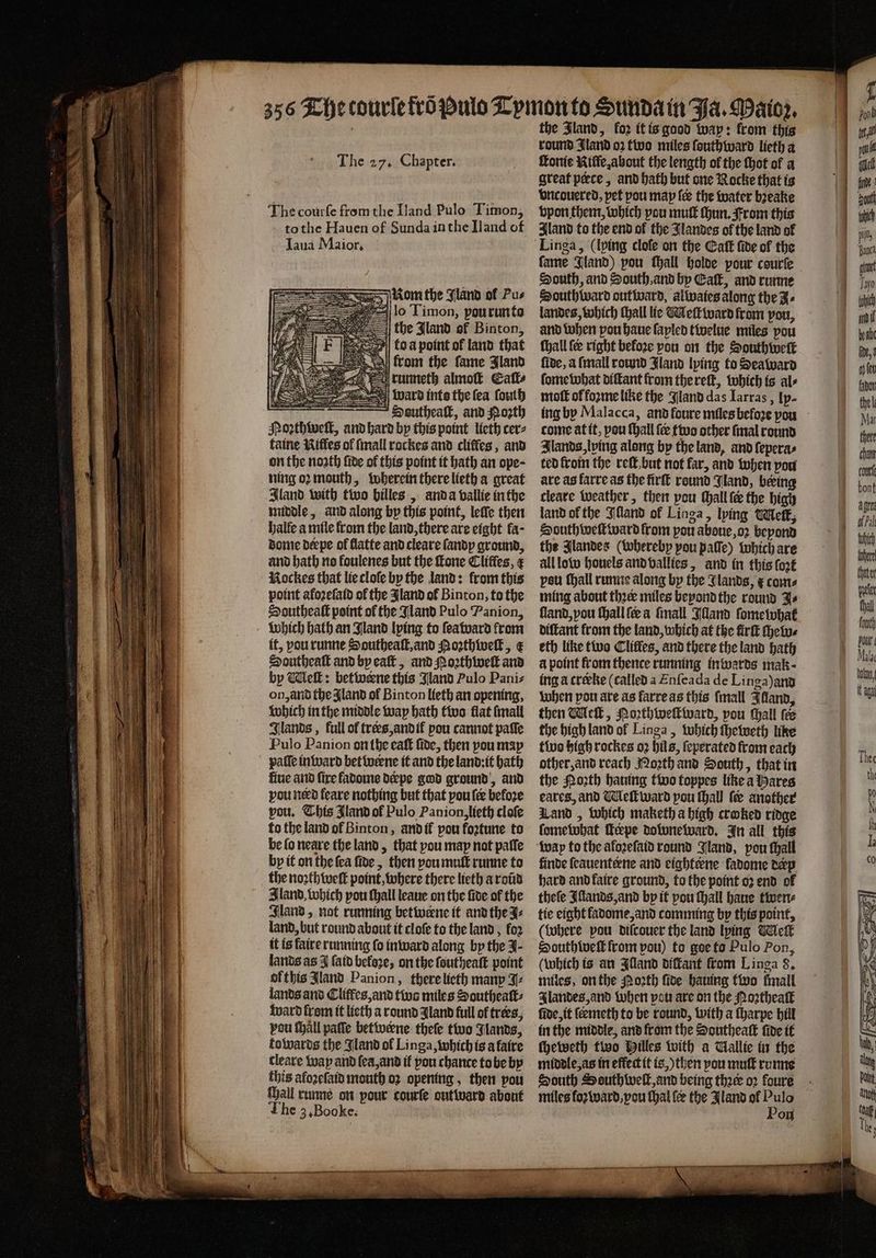 mom the Jland of Pus lo Timon, pou run to the Jland of Binton, ko a point of land that from the fame Jland runneth almoſt Eall⸗ ward into the fea fouth 1 ~ Ssutheatk, and Nozth Moꝛthweſt, and hard by this point lieth cer⸗ faine Riffes of ſmall rockes and cliffes , and on the noath fide of this point it hath an ope ; ning oꝛ mouth, wherein there lieth a great Iland with two billes, anda vallie in the middle, and along by this point, leſſe then halle a mile from the land, there are eight fa- dome derpe ol flatte and cleare ſandp ground, and bath no foulenes but the fone Clitles, ¢ Rockes that lie cloſe by the land: from this point afoꝛeſaid of the Jland of Binton, to the Southeaſt point of the Jland Pulo Panion, it, pou runne Southeaſt, and Aoꝛzthweſt, x Southeaſt and by eaſt, and Noꝛthweſt and by Meſt: betwerne this Jland Pulo Pani⸗ on, and the Aland of Binton lieth an opening, which in the middle way bath two flat {mall Glands , full of trees, and ik pou cannot paſſe Pulo Panion on the eaſt fide, then pou map fiue and fire fadome derpe god ground, and pou nerd feare nothing but that pou fee before vou. This Jland of Pulo Panion, lieth cloſe to the land of Binton, and if pou fortune to be lo neare the land, that you may not paſſe by it on the ſea fide, then you muſt runne to the noꝛthweſt point, where there lieth a roũd Bland, which pou ſhall leaue on the fide of the Glan’, not running betwerne it and the J⸗ land, but round about it cloſe to the land, fo2 it is faire running fo inward along by the J- lands as J ſaid beloꝛe, on the ſoutheaſt point of this Jland Panion, there lieth many J⸗ lands and Cliffes, and two miles Southeaſt⸗ ward from it lieth a round Iland full of trees, pou tall palſe betwerne theſe two Jlands, towards the Jland of Linga, which is a faire cleare way and ſea, and if pou chance to be by this afoꝛeſaid mouth oꝛ opening, then vou Mall runne on pour courſe outward about The 3, Booke. the Jland, fo2 it is good way: from this round Jland oꝛ two miles ſouthward lieth a great pece, and hath but one Rocke that is vncouered, pet pou map ſes the water bꝛeake vpon them, which pou muſt hun, From this Aland to the end of the Jlandes of the land of fame Jland) pou ſhall holde pour courſe South, and South and by Calf, and runne Southward outward, alwaies along the J⸗ landes, which thall lic Meſt ward from pou, and when pou haue ſayled twelue miles vou ſhall fe right before pou on the Southweſk fide, a ſmall round Jland lying to Seaward ſomewhat diſtant from the reſt, which is al⸗ moſt ol foꝛme like the Jland das Iarras, lp- come at it, pou ſhall {ee two other ſmal round Ilands, ping along by the land, and ſepera⸗ ted from the reſt but not far, and when you are ag farre as the firſt round Jland, bering cleave weather, then pou ſhall fe the high land ol the Wand of Linga, lying Melt, Southweſtward from pou aboue, oꝛ beyond the Jlandes (whereby pou paſſe) which are all low houels and vallies, and in this fort peu ſhall runne along by the Glands, &amp; come ſland, you ſhall ſeœ a ſmall Illand ſome what diſtant from the land, which at the firſt chew⸗ eth like two Cliffes, and there the land hath a point from thence running inwards mak · ing a creeke (called a Enſeada de Linga)and when pou are as farre as this ſmall Illand, then Meſt, Poꝛthweſtward, pou ſhall fe the high land of Linga, which ſheweth like two high rockes oꝛ hils, ſeperated from each other, and reach Noꝛth and South, that in the Moth hauing two toppes like a ares eares, and Meſtward pou ſhall {ee another Land, which maketh a high craked ridge ſomewhat Teepe downeward. In all this way fo the afoꝛeſaid round Jland, pou ſhall finde ſeauenterne and eighterne ladome derp hard and faire ground, to the point oz end of theſe Iſlands, and by it pou ſhall haue twen⸗ tie eight ladome, and comming by this point, (Where pou diſcouer the land lying Melk South weſt from pou) to goe to Pulo Pon, (which is an Illand diſtant from L inga 8. miles, on the orth ſide hauing two fmall Ilandes, and when pou are on the Noꝛtheaſt ſide, it ſeemeth to be round, with a ſharpe hill in the middle, and from the Southeaſt ſide it ſheweth two Pilles with a allie in the middle, as in effect it is,) then pou muſt rome South Southweſt, and being thee oꝛ foure Pon