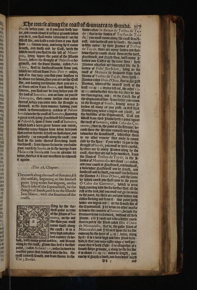 Hon lie befoze pou: in it vou haue freſh wa⸗ fands called Os Baixos de Triſtan de Tays ter, and round about it is fayze ground: when de (that is the ſandes of Try ſtan de Tays pou ſe it, vou ſhall make towards it: on the de,) pou mutt runne along the coaſt Sourh- Well fide, and halle a mile from it pou ſhall eal, and ſoutheaſt and by ſouth: the courſe finde 15. ladome deep, and being by it runne is fiftie miles: bp thele Jlandes of Triftan South, and ſouth and by Call, with the de T ayde, there are many ſandes and ſhal⸗ which courſe pou ſhall fee the hill ok Mano- los that lie round about them on the welt, pijn, lying oppor the point of the Illande Noꝛrthwelt, and Roꝛth toes, with manp J⸗ Banca, where the ſtraight of Palimbon be⸗ landes and Cliffes on the fame ſides: thefe ginneth, and the ſeuen Jlands, called Pulo Jlandes afozefatd are ſoine what like the J. Tayo, all lie ſoutheaſtwarde from pou, landes of Pulo, Sambilon, lying on the which are diſtant from Pulo Pon 7: miles, coatt of Malacca fo ſeawarde from thele and il in this way pou find pour depthes to Sands of Triftan de Tay de, there lpethj 2. be aboue ten ladom, then pou are on the Galt Jlandes called [bas d Ouro, that is, the gold fide, and hauing tenfadome, then vou are 6. Ilandes, whereok the neareſt lpeth at the oz ſeuen miles front Banca, and finding 8. leaſt 10.02 1 2, mples diſtant, the other 1 2. fabome, pou ſhall not be long beloꝛe pou {e oꝛ 13. miles further into the fea: they lie brs the land ol Sumatra, and as ſone as poule der to degrees, and: on the Noꝛth fide of Manopijn, then runne within two miles the Eguinociiall line: from thence pou runne thereof,befoze pou enter into the ſtraight oꝛ to the ftraight of Sunda, hauing many J⸗ channell, in the ſame manner holding pour landes all along as pou paſſe, as frit thee. courte ts thennouthes oꝛ creekes of Palims Jlands lying vnder a degre and a halfe, on bon towards the coaſt of Sumatra, ſhunning the ſouilhlide of the Equinoctiall, Catt and à great crerk, lying Northive frõ ß mouthes Net from theſe Jlands lyeth a point vppon of Palimbõ, vpon 5̊ fame toaſt of Sumatra, the coatt of Sumatra 3 Lalled Cabo das Cor. which bath a verie great hauen and entrie, ren tes, (that is, the point of the ſtreame) be⸗ whereby many ſhippes haue bene deteyued cauſe there the ſkreame runneth very ſtrong that entred therein: it hath no ſhallowes, and towardes the South welk » Wherefore there peelentlp (as pou paſſe along the coaſt) pou is no other remedy then onely to runne ſhall fee the lande thereof ſkretching ſouth cloſe by the ſhoꝛe: if you deſire to goe to the ſouthweſt: from thence loꝛwarde you holde ſkraight ol Sun da, pou mutt be berie careful, pour courſe fo Sunda, as in the vopage from loꝛ there are fo manp landes along by the Malacca to Sunda and Iaua is alreadie ſet coat, that they are not to be numbꝛed, krom dolon, therloꝛe it is not neteſſarie to rehearſe the Jland of Triſtan de Tayde, to the J⸗ it againe. landes of Manancabo are about 1 oo. miles, and pour courſe is Noꝛthweſt, and ſouthealk, t ſomelwhat Noꝛth welt and by North, and ſoutheaſt and by ſouth, you mutt run betwen The courſe along the coaſt of Sumatra, fiõ the Nlandes As Ilhas uro, and the lande the outſide, beginning at the furtheſt by which courſe pou thall come to the poynt point lying vnder fiue degrees, on the G Cabo das Correntes, which is verie The 28. Chapter. clittes ſticking out from it: this point lyeth vnder one degree and on the South fide of ok | theft point oꝛ ende to know the countrte of Sumatra, becauſe the Jol the Illand ol Su⸗ ffreames dꝛaue fo ſea ward, without all theſe ch Matra, on the out Blands, ¢ ſo J could not take a better courte ide then pou mut then to put to the Jland called Ilha d' Ouro h runne ſouth along de Manancabo, that is, the golde Jland of the coat: it is a Manancabo, and J fel on it bpon the fea five very high and plea» running for the pate of 4. 0 5. dates, along — cant country to be- by it: it is a verie high and faire Jland to be- hold, with many great creekes, and Bayes hold, ſo that you may eafilp iudge ¢ well per - along by the coalt. From this firſt € further cepue that it hath Gold: it is altogether of a point, (called Achein) 12, miles foꝛward ta ſmath ſterpe grounde, ¢ along by the {ea five another point that reacheth into the ſea, the it is about 10. 02 12. miles in length, pou coaſt runneth South, and from thence to the run by it Roꝛth ¢ ſouth, and ſome what nozty The 3. Booke. , 3 and 2 Sing gine 3 — — * =~
