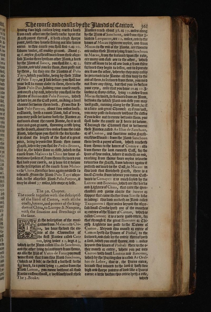 hauing two high rockes lying noꝛth z ſouth from each other: on the ſouth rocke vpon the Noꝛth poynt thereof, it hath a high ſharpe point, with two houels ſtiking out like hares ares: in this courſe pou ſhall find 9.02 10. fadome water, all muddy ground. About 5. o2 6 .mples M oꝛtheaſtward from theſe aloꝛe⸗ ſald Slands there lyethan other Jland, x hard by the Gland ol Banca, pou ſhall ſee 2. 02 3. Jlands, and whẽ pou {ee them, then patle not by them, fo2 they are the Jlandes of Pulo Tayo, which pou leeke, being by thele Jlaͤds of Pulo Tayo, as J ſaid befoꝛe: pou ſhall doe Gland Pulo Pon, holding pour courſe nozth, and noꝛth ¢ by eaſt, whereby vou ſhall fee the Jlande of Binton and Pulo Panyon, which is hard by, on the Eaſt point, making a ſmal channel betwerne them both. From this J⸗ land Pulo Panyon, about two miles fouth- eaſtward, lyeth a round Jland, full of trees, pou map paſſe bet uence both the Jlandes, oz out ward about the round Jlande, loꝛ it is all faire and god ground, ſhunning a rifle lying in the South, about two miles from the roũd Iland, wher vpon pou thal fee the ſea bꝛeake· it is about the length ol the ſhot ol a great perce, being beyond this Jland: then runne Noꝛth, whereby pou ſhal fee Pedra Branca, that is, the white ſtone oꝛ cliffc, which in the courte from Malacca to China we haue of- tentimes ſpoken ol, from thence loꝛward you ſhal hold pour courſe, as I haue fet it Downe in the defcription of the courfe from Malac⸗ ca to China, thereloze here again needleſſe to rehearſe. From the Jland Pulo Tayò aloꝛe⸗ ſaid, to the aloꝛeſaid land Pulo Panyon, it map be about 37 miles, litle moze oꝛ leſſe. The zo. Chapter. The courſe together with the deſcriptiõ of the Iland of Canton, with all the coaſts, hauens, and pointes of the king? dom of China, to Liampo &amp; Nanquin, the ſame. N the deſcription of the naui⸗ gation from Malacca to Chi- Ona, we haue ſhewed the en⸗ trie of the Channelles of the firſt Jlandes called Can⸗ ton, lying vnder 2 1. degr. Which is the Jland called Ilha de Sanchoan, and the other lying to land ward from thence, as allo the Jlãd of Valco de Faria: poumuſt vnderſtand that from this Jland Sanchoan, (which as J ſaid) is the firſt e furtheſt to the fea ward, to a point lying 1 2. miles from the Zand Lamon, pou runne without all thole The 3. Booke: Alandes reach about 38.03 3 9. miles along by the Jland of Sanchoan, and from this Ys land to Lampacon, are 1 1. miles, and to the hauen ol Macau eighteene mples, and from Macau to the end of the Jlands, are twentie one miles:theſe Jlands lying from Sanchoan to Macau, from the ſeaward vpon the row, ate many and cloſe one to the other, which farre of feeme to be all one land r from thẽce loꝛward they begin to leſſen, and to ſeparate one froma the other, whereby they map eaſily be perceiued tobe Jlands: all this wap to the end ol them, to ſeaward from them, pou nerd not feare any thing, but that pou lee befoꝛe pour eyes, onlie that pou haue 10.02 12.3 landes 02 ſkony cliffes, lying 10. miles from Macau fo ward, to ſeaward from an Iland, betwern the which Aland and cliffe you may well paffe, running along by the Jland foꝛ it is à faire and great Channel: oꝛ ik vou will, vou map paſſe to ſea ward without the cliffes il vou deſire not to runne bet wern them, pou {yall holde the courſe as J heere tet downe. Thoꝛough the Channell that is betweene theſe Jlandes, called As Ilhas de Sanchoan, oꝛ ol Canton, and fourtœne miles Noꝛth - noꝛthweſtward: fram the Jland Sanchoan there lyeth a poynt ol land, which reacheth from thence to the hauen of Comaye : alfo from thence the land runneth Call, foꝛ the ſpate of ſpue miles, where it maketh an end; reaching from thence foure myles inwarde towardes the oth, from whente againe it putteth out ward to the Eaſt, to Macau: in this land that ſtretcheth Porth, there is a (mail Creeke, from whence pou runne Ealt⸗ ward to Comaye: it is much lapled by the Lanteas and Bancoins, which are the barks and Lighters ol China, that carie the Wars chandife and goods aboꝛde the Juncos 02 ſhippes that come thether from Sian to take in lading: this land maketh an land called Taaquinton: thꝛee miles beyond the afoꝛe· ſaid ſmall Creeke lyeth one of the mouthes oz entries ol the River of Canton, which is called Camon: it is a verie good entrie, foꝛ that thꝛough it the great Bancoins 92 Chi⸗ nich Lighters doe paſſe to the Towne of Canton. Bepond this mouth o2 entrie of Camon lyeth tie Hauen of Pinhal; to the ſeaward, and cloſe by the entrie thereof lpeth a ſand, which vou muſt ſhunne, and 2. miles beyond this hauen of Pinhal: there is the o⸗ ther mouth oꝛ entrie, where pou put into Canton with ſmall Lanteas and Bancoins, which by the Poꝛtingales is called As Orel⸗ has de Lebre, that is, the Hares eares; becauſe that inward to the land it bath two high and ſharpe pointes ol land like a ares cates: a little within this entrie lpeth a rifle which