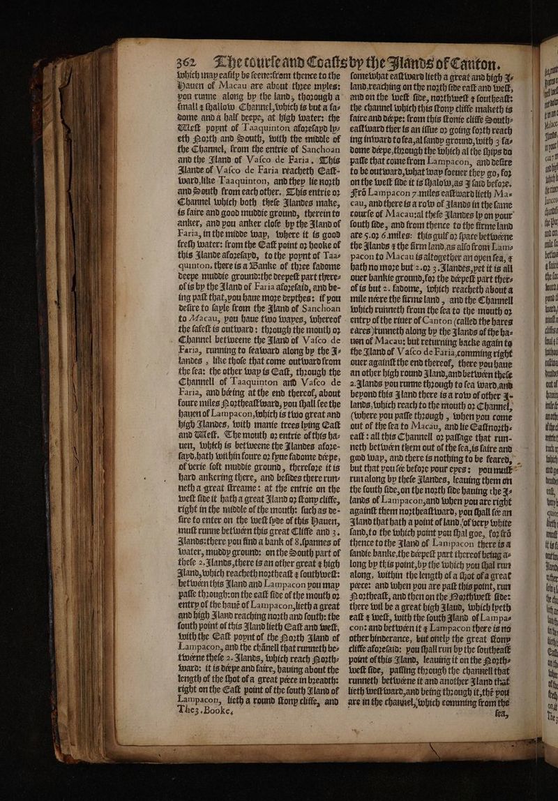 which imap eafilp be ſeene: from thence to the Hauen ol Macau are about thꝛee myles: pou runne along by the land, thozough a mall ¢ ſhallow Channel, which is but a faz dome anda hall deepe, at high water: the lek popnt of Taaquinton afozeſapd tp: eth Porth and South, with the middle of the Channel, from the entrie of Sanchoan and the Jland of Vaſco de Faria, This Ilande of Vaſco de Faria reacheth Gatt- Ward, like Taaquinton, and they lie noꝛth and South from each other. This entrie oꝛ Channel which both theſe Jlandes make, fs faire and good muddie ground, therein to anker, and pou anker clofe bp the Jland of Faria, in the midde way, where it is good lreſh water: from the Caf point oꝛ hooke of this Ilande aloꝛeſapd, to the poynt of Taa⸗ quinton, there is a Banke of three fadome deepe muddie ground: the deepeſt part there⸗ ol is by the Aland of Far ia afoꝛeſaid, and be ing pall that, vou haue moze depthes: il pou defire to faple from the land ol Sanchoan the ſaleſt is out ward: through the mouth o2 Channel betweene the Jland of Vaſco de Faria, running to ſeaward along by the J⸗ landes, like thofe that come out ward from the fea: the other way is Eaſt, thꝛough the Channell of Taaquinton arth Vaſco de Faria, and being at the end thereof, about foure miles oꝛtheaſtward, pou ſhall lee the hauen ol Lampacon, which is two great and high Jlandes, with manie trees lying Catt and Mell. The mouth o2 entrie ol this ha⸗ uen, Which is bet weene the Jlandes aloꝛe⸗ ſayd, hath within foure oꝛ Fyne fadome derpe, of verie foft muddie ground, therefore it is hard ankering there, and befides there run: neth a great ſtreame: at the entrie on the weſt ſide it hath a great Jland o2 Kony cliffe, right in the middle of the mouth: ſuch as de · fire to enter on the welt lyde of this Hauen, muſt runne between this great Cliffe and 3. Sands: there you find a bank of 8. ſpannes of water, muddy ground: on the South part of theſe 2. Jlands, there is an other great z high Iland, which reacheth noꝛtheaſt e ſouthweſt: between this Jland and Lampacon pou map paſſe thꝛough:on the eaſt ſide of the mouth oꝛ entry ol the hauẽ ol Lampacon, lieth a great and high Jland reaching noꝛth and ſouth: the ſouth point of this Jland lieth Catt and well, with the Eaſt poynt ol the Porth Aland of Lampacon, ant the chanel that runneth be⸗ twerne theſe 2. Jlands, which reach Noꝛth⸗ ward: it is derpe and faire, hauing about the length of the Hot ol a great perce in bꝛeadth: right on the Eaſt point of the ſouth Jland of Lampacon, lieth a round ſtonp cliffe, and The3.Booke, fometobhat eaſt ward lieth a great and high J land, reaching on the noꝛth fide eaſt and welt, and on the tet fide, noꝛth well x ſoutheaſt: the channel which this ſtony cliffe maketh is faire and derpe: from this ſkonie cliffe South⸗ eaſt ward ther is an iſſue oꝛ going loꝛth reach ing inward to ſea, al ſandy ground, with 3 fas dome derpe, though the which al the ſhips do pafle that come from Lampacon, and deſire fo be out ward, wahat way ſoeuer they go, foz on the welt five it is ſhalow. as J ſaid before, Fro Lampacon y. miles eaſtward lieth Ma⸗ cau, ànd there is a rom of Zlands in the ſame ſouth fide, and from thence to the firme land ate 5.02 6. miles: this gulf oꝛ fpace betweꝛne the Jlands ⁊ the firm land as alfa from Lame pacon to Macau is altogether an open fea, € bath no moze but 2.02 3. Jlandes, pet it is all ouer bankie ground, loꝛ the derpelt part ther⸗ ol is but 2. fadome, which reacheth about a mile neere the firme land, and the Channell which runneth from the ſea to the mouth oꝛ entry of the riuer ol Canton (called the hares eures) runneth along by the zlands of the ha⸗ uen of Macau: but returning backe again to the Jland of Vaſco de Faria, comming right ouer againſt the end thereof, there ou haue an other high round Jland, and betiveen thele 2. Alands pou runne thꝛough fo fea ward and beyond this I land there is a row of other 4 lands, Which reach to the mouth oꝛ Channel, where pou paſſe thꝛough, when pou come out of the fea to Macau, ànd lie Eaſtnoꝛth⸗ eaſt: all this Channell oꝛ paſſage that run- neth betwern them out of the fea, is laire and run along by thele landes, leauing them on the louth fide, on the noꝛth ſide hauing the z⸗ lands of Lampacon,and when pou are right againſt them noꝛtheaſtward, pou chall ſer an Gland that hath a point of land, ol very white ſand, to the which point pou ſhal goe, koꝛ ſrõ thence to the Jland of Lampacon there is a ſandie banke,the derpeſt part thereof being a⸗ long by this point, by the which pou Hal run along, within the length ol a chot ol a great peece: and when pou are paſt this point, run Poꝛtheaſt, and then on the Moꝛthweſt fiver there wil be a great high Alaud, which lyeth eaſt ¢ weſt, with the ſouth Aland of Lampa⸗ con: and betwern it ¢ Lampacon there is no other hinderance, but onely the great tony cliffe afoꝛeſaid: pou ſhall run by the ſoutheaſt point ol this Jland, leauing it on the ozth⸗ weſt fide, palling thꝛough the channell that runneth betwerne it and another land that lieth weft ward, and being thꝛough it, thẽ pout are in the channel, which comming ey Gay