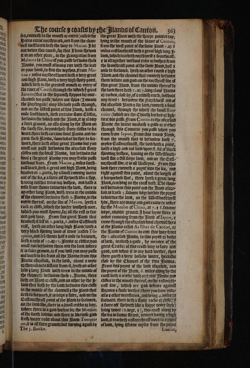 ana fier Js ann, ogee tun. U fu, Anu hen ie att Lien 1. ſea, runneth to the mouth oꝛ entrie (called the Hares eares) noꝛthward, and from the chan⸗ nell welt ward lieth the way to Macau. J fet not dolun this courſe, foꝛ that J haue ſhewed Malacca to Chinatif pou paſſe betwæn theſe Flands, vou muſt alwaies run with the lead in pour hand, to find the depthes. From Ma- cau 7 miles noꝛtheaſtward lieth a verp great und high Jland, with a very high ſharp point, which lieth in the greateſt mouth oꝛ entry ol the riuer ol Cantõ, thʒough the which p great Iuncos (that is the Spanith ſhippes foi mar- chandile doe palſe) where our (hips (N meane the Poꝛtingals) map likewiſe palle thiough, and on the Melt point ol this Gland, halle a mile ſouthward, lieth certaine fone Cliffes, betiven the which and the Jland, it is al dep t faire ground, as alſo along by the Nand on the fouth fide, beyond thele ſtony tliffes to fea ward there lieth certaine ſmal Jlands and bes pond theſe lands, ſome what further to fea- ward, there lieth other great Jlands: but pou hint not paſſe betwerne the aloꝛeſaid ſtony cliffes and the ſmall Jlands, but betwern the fmal e the great Jlands pou map freelie paſſe without feare. From Macau 4. miles fouth- deuided in 2. parts, by a ſmall running water out ol the ſea, æ afarre off ſheweth like a ſhip. hauing neither trees noꝛ bulhes, and halle a mile from thence towardes the land, there is an other long Zland, with trees in the middle af the channel: betwern thele 2. Jlands, in the entrie thereof, on the five ol Macau, lyeth a tock oꝛ cliffe, which the water tvatheth ouer, which pou mutt thunne,fo2 all the reſt is fair and god way. From this great Jland that deuideth it ſelk in 2. parts, 6. miles Eaſtſouth eaſt, lpeth an other long high Aland ( with a very black ſhining wood of trees called T Gs quion, and itd thence hall a mile to ſeaward, licth a row of 10.07 12. Jlands oꝛ cliftes:pou mull run betwerne them and the land, where it is faire ground, oꝛ tf pou will pou map paſſe aut ward to fea from all the Nands: from this Alande alozeſaid, to the land, about ample 02 thereabouts diſtant from it, lpeth an other lol e long Jland with trees in the middle of the channell: betwwerne theſe 2. Jlands, there lieth an Jland oꝛ cliffe, and an other by the 37 land that lieth by the land: bet wern this clitfé in the middle of the channell ¢ the gland that lieth to ſea ward, it is derpe ¢ fatre, and on the Caſknoꝛtheaſt point of the Jland to ſeaward, where there is a gad harbar loꝛ the Monſon of the ſouth winds: and there is like wiſe gad kreſh water roid about this Jland Ton qui⸗ on it is all faire ground: but turning again to the great Jland with the Harpe pointed top; lying in the mouth of the Niuer of Canton; from the welt point of the fame Jland y. oz 8 miles eaſtloutheatt lieth a great high long J⸗ land, which reacheth noꝛth welk ¢ Southeatk; ¢ is altogether without tres oꝛ buches: from the Southeaſt point ol the fanie land, hall a mile to ſea ward, lyeth an other round ¢ high Aland, and the channel that runneth between them is faire and god: on the noꝛtheaſt fide of this great Jland, from the middle thereo to the land there licth 2. oꝛ 3 long clouẽ Alands or rockes, cloſe by, of a reddiſh earth, without any trees: bettocene the Poꝛthweſt end ol the afozefaid Aland ¢ the land, runneth a ſmal channel, thꝛough the Which the mall Bans: coins (which are the Chiniſh barkes oz ligh⸗ ters) doe paſſe. From Canton fo the afoꝛeſaid Jlande the water maketh a gulle oz crerke: thꝛough this Conntrie pou palſe wben port tome from lapon, From this round Jland, from the mouth that is betweene both 7. mples Eaſtnoꝛthoalt, the land hath a point, with a high and euẽ land vpon it, ful of black ſhinning bulhes, hauing on the Meſkſouth⸗ noꝛtheaſt fide, it is all Gallepes. From this land there runneth a poynt into the fea, and tight againſt this point, about the length of à harquebuſe ſhot, there lpeth a great long Iland, reaching as the coatt doth. The chante nell betwerne this point and the Aland akoꝛe⸗ ſaid is ſcarſe 3. fadome derp: within the poynt towardes the land, on the Meſtſouthwelk ſyde, chere are many and god roads to anker foꝛ the Monfon of China, at 7. € 8. fadome derpe, muddie ground. J haue lapne there at anker comming from the Jland of Japon, ¢ al the Jlands called As Ilhas de Canton, oꝛ the 2. afoꝛeſaid Jlands to this poptit oꝛ bake ol land, maketh a golfe, bp meanes. of the great Crecke: al this croſſe way is faite and good, and when it is any hard wether, then there goeth a verie bollotw water, ſpetiallie tloſe by the Channel of the two Jlandes. From this popnt of the land afozefatd, and the poynt of the Jland, 6. miles along bp the coat lieth a cræke with certaine Stands and cliffes in the mouth thereof, on the eaſtnoꝛth⸗ eaſt ſide, which are god delence again formes ¢ foule wether: there you haue bictu⸗ ails ¢ other neceſſaries, and being 4. miles to ſeaward, there lieth a ſtkony rocke oꝛ cliffe (p a farre off ſheweth like a ſhippe vnder ſaple) lping vnder 22. degr. ¢ r, this coatt along by fhe (ea is ſandie frand, in ward bering a high land, it reacheth eaſtnoꝛtheall ward fo a point ol land, lying fifteene myles from fhe popnt N