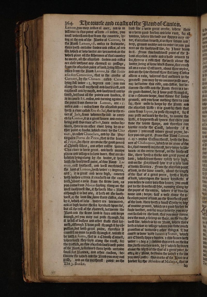 difance to this point ol land 78 miles, pou mutt vnderſtandthat from the countrie, lp⸗ ing at the end ol the Jlands ol Canton, to the Aland Lamon; 18. miles ta ſea warde, there lyeth certaine landes and rifies, of red (ab, which at low water are vncouered, in the which place all the ſiſhermen of that country do meete, all the aloꝛeſaid ſandes and riffcs are cloſe without any channell oꝛ pallage, from the afoꝛeſaid point of land, lying lifteene miles from the Aland Lamon, to the Enſe⸗ ada dos Camoriins, that is the creeke of Garnaet, by the Chinaes called Caiito, lying full onder 2 5, degrees and? pou run along the coat noꝛtheaſt and ſouthweſt, and noꝛtheaſt and by noꝛth, and ſouth well and by ſouth, without all the points and bookes, if is in courſe 8 6. miles, and turning againe to the point from thence to Lamon, are 15. miles and 10 miles from the afoꝛeſaid point ipeth a riuer called Rio do Sal, that is the ri- uer of Salt, from whence the falt is carri⸗ edto Canton, it is a great hauen and entrie, being paſt this riuer ol Salt, foure miles foꝛ⸗ Ward, there is an other riuer lying by an o⸗ ther point oꝛ hooke, which riuer by the Chis naes, is called Chaochen, and by the 39024 tingales Porto de Pecas, that is the hauen of Peces, loꝛ there are made the good peeces ol Chinich ſilkes, and other coftlhe wares. This river is verie great, and hath manpe places and villages to land ware, that are in⸗ habited lying along by the water, it lyeth With the ſouthweſt point, of this Jland La⸗ mon, eat foutheatk, and weit noꝛthweſt, the land ol Lamon, lyeth vnder 23 degrees, and 4 it is great and verte high, couered with bulbes ¢ trees it reacheth as the coat doth, about a mile from the firme land, as vou come from Macau ſapling along on the Welt ſouth welt fide, it cheweth like 2 Wang although it is but one, it hath on the ſouth⸗ welt, oꝛ the land ade, ſome Tony cliffes, clofe by it, which at low water are vncouered, and at high water the ſea bꝛeaketh vpon thé, sland and the firme land is faire and deepe mough, vet pou map not paſſe thꝛough, fo2 it is full ol buſhes and other tutte that dꝛi⸗ ueth, although J haue paſt thꝛough it by tõ⸗ pulſion, but with great paine, therefore J countell no man to paſſe thꝛough it, vnleſte it be with a Soma, that is a Chiniſh Carnell; wherewith they faple along the coalk, foꝛ the tratfick, on this aloꝛeſaid ſouthweſt point of the Jland, to ſea ward there lyeth certaine {mall flat Alandes, and other rockes, ‘bez pafle, and on the nozthealt point: on the The 3. Bookes g is a verie good harboꝛ and low road, la; all ter, ik ocraſion ſerueth, it is thꝛee fadom and deep, ground muddy and to enter in you goe nere on the ſouth well fide, for J haue beene in it. From this ſouthweſt point of the J⸗ land afoꝛeſaid, a mile and a balfe inward to ſea, there is a riffe that cheweth aboue the Water, being ol ſome black ſtones, that reach all on a rotve Catt ward, about thꝛee mples, and on the ſyde thereof thꝛee flat long Cliffes alſo in a row, whereol that outward is the greateſt: pou map by no meanes paſſe ouer, nod betwerne this rifle, and cliffes, but be- rie good channel, fo2 J haue patt thꝛough it, it is 20 fadome deepe, (inal thinne flat fandp ground, and pou haue nothing there to caré foꝛ, then onlie to keepe by the Jland: and the afoꝛeſald Rifle: it is good foꝛ thoſe that come from Iapon, to paſſe through it, fo2 tf pou pale outward by the ſea, to auopde the Rife, it happeneth oft tymes that there pou finde the winde ſharpe, and therefore can hardlie reache the Coaſt, whereby (if it chance) pou muſt indure great papne, be~ fore pou can get it. From this Jland Lamon 6. 02 7. myles Eaſtnoꝛtheaſt, lyeth the Pa nett ol Chabaquon, which is an arme of the ea, that runneth noꝛthealt, very derpe to lane ward at the entrie thereof, on the louthealt fide, there lpeth a thicke and great poynt of land, which from thence ryſeth very high. and on the Poꝛthweſt {poe it is a lolo land of ſandie ſtrandes . From the afoꝛe laid point ol land, in the fame courſe, about the length ofthe thot of a great peete, ipeth a Kptie ol fand, wherevpon the water bꝛeaketh: ff pou delire te enter into this hauen, pou mute put to the Southeatk (poe, running along bp the popnt of the entrie, where it is two fas dome and > deepe, Half a mile aboue the a⸗ kaꝛeſapd poynt of land, on the Solitheaſt part | of the land. there lyeth a ſmall Crcrke oꝛ bap of muddie ground, which is a good harber in koule wether, and foꝛ moꝛe ſeturity, ꝓou map run ſo cloſe to the land, that you may runne into the mud, x ſo leap on ſhoze, on the noꝛth⸗ welt fide, which is by an Jland, where there lieth a tolon oꝛ village where you finde much pꝛouiſion of victuails other thinges. This tourſe is done with Iuncos t᷑ Somas, which are Chiniſh ſhips boates, ¢ this hauen lieth vnder 2 z. deg. x : behind this crerk on the leg ſide, lieth another crerk, by which foꝛward about the lẽgth of the hot of a great perce li⸗ oth 4.02 4 Slavs, between the which ¢ the lad pou ma paſſe: this crerke of the Jland is a barber’ fo} che Monſon of Malacca, a is 93