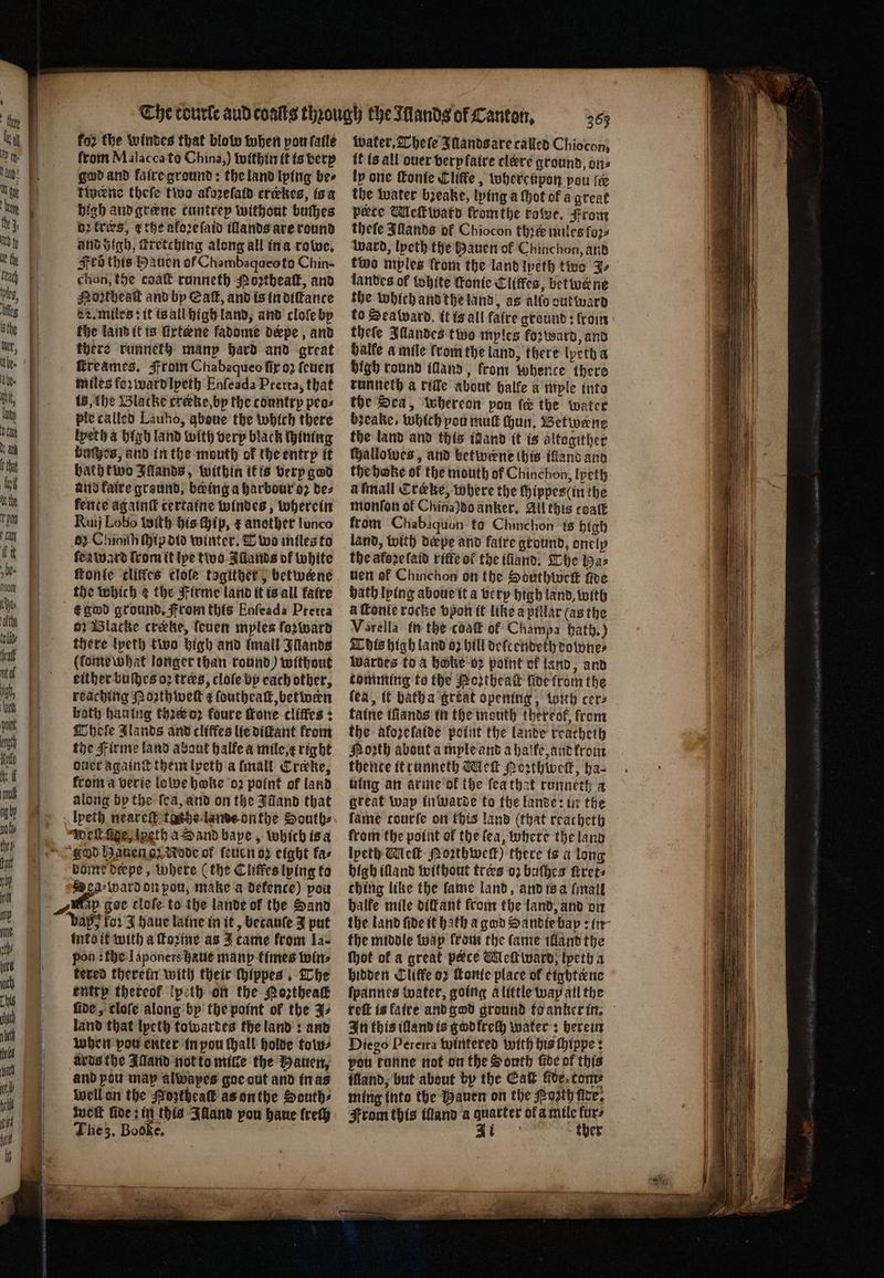 for the windes that blow when pon fale from Malacca to China,) within it is berp god and faire ground: the land lping be⸗ twerne thefe two afozefatd crekes, is a high and græne cuntrep without buſhes oꝛ tres, the akoꝛeſaid illands are round and high, ſcretching along all in a rowe. Ftd this Hauen of Chambaqueo to Chin- chon, the coat runneth Noꝛtheaſt, and Mortheal and by Eat, and is in diſtance L. miles: it is all high land, and cloſe by the land it is firtene fadome depe , and there runneth manp hard and great ſcreames. From Chabequeo fir oꝛ ſeuen miles foꝛ ward lyeth Enſeada Pretta, that is, the Wlacke creke, by the country peo⸗ ple called Lauho, aboue the which there lyeth a high land with very black Hinting buſheos, and in the mouth of the entry it bath two Illands, within it is very god and faire ground, being a harbour oꝛ de⸗ fence againſt certaine windes, wherein Ruij Lobo With his Hip, æ another lunco 6) Chioith ſhip did winter. Two miles to ſea ward lrom it lye two Allands of white fonte cliffes cloſe tagither, betweene the which &amp; the Firme land it is all faire e god ground. From this Enfeada Pretta o· Blacke creke, ſeuen myles forward there lpeth two high and (mall Wands (lomewhat longer than round) without either buſthes oꝛ tres, cloſe by each other, reaching Moꝛth weit ¢ ſoutheaſt, between both han ing then? foure fone cliffes : hele Jlands and cliffes lie diſtant from the Firme land about halfe a mile, x right duet againſt them lpeth a ſmall Crake, from a verie lowe hake oz point of land along by the ſea, and on the Illand that lyeth neareſt tache lame onthe Souths Weſt ſige, lyeth a Sand bape, which is a ghd Hauen gz Rode of ſeuen oꝛ eight fas dome depe, where (the Cliſfes lying to Dea⸗ward on pou, make a defence) pou ip goe clofe to the lande of the Sand bay} for J haue laine in it, betauſe J put into it with a ſtoꝛme as J came from la- pon : the Iaponers haue manp times wine fered therein with their ſhippes. The entry thereof lpeth on the Poꝛtheaſt ſide, cloſe along by the point of the J⸗ land that lyeth towardes the land: and when pow enter in pou ſhall holde tow⸗ ards the Alland not to mille the auen, and pou map alwapes goe out and in as well on the Moztheaſt as onthe South⸗ woſt fides in this Illand you haue frety The z. Booke. a 365 water. hele Illands are called Chiocon, t is all ouer very faire clére ground, ons ly one ſkonie Cliffe, whereupon pou ie the water bꝛeake, lying a thot of a great pete Mleſtward fromthe rowe. From thefe Illands of Chiocon thꝛtè miles foꝛ⸗ ward, lpeth the Hauen of Chinchon, and two mples from the land lpeth two J⸗ landes of White ſkonie Cliffes, betwerne the which and the land, as allo out ward to Seaward. it is all faire ground: from thefe Illandes two myles fozward, and halle a mile krom the land, there lyeth a high round illand, from whence there runneth a ride about halle a mple into the Sea, whereon pou fe the water bꝛeake , which pou mut hun, Betwene the land and this wand it is altogither ſhallowes, and betwene this illand and the hoke of the mouth of Chinchon, Ipeth afmall Creke, where the ſhippes (in the monſon of China)do anker. All this coatt from Chabaquon to Chinchon is high the afozefaid riffe ol the ifiand, The Ha⸗ nen ef Chinchon on the Southtwreek five bath lying aboue it a very high land, with a ſtonie rocke vpon it like a pillar (as the Varella in the coat of Champa bath.) Dis high land 62 hill delt endeth downe⸗ Wardes to a hoke oz point of land, and tomming to the Portheaſt fide from the (ea, it bath a great opening, with cers taine tfiands in the mouth thereof, from the aforefatde point the lande reacheth Hoth about a myle and a halke, and krom thente it runneth Wek Poꝛthweſt, ha⸗ uing an arme of ibe ſea that runneth a great wap inwarde to the lande: in the fame courfe on this land (that rracheth from the point ol the ſea, where the land lpeth Wc Poꝛthweſt) there is a long high land without tres oꝛ buſhes frets ching like the fame land, and is a ſmall halfe mile diſfant from the land, and on the land fide tt bath a god Handie bap: in the middle wap ſrom the fame illand the Mot of a great pece Meſtward, lpeth a hidden Cliffe or ſtonie place of cinhtene ſpannes water, going alittle way all the reſt is faite and god ground to anker in. In this illand is god frech water: herein Diego Pereira wintered with his ſhippe: pou tunne not on the South five of this ffland, but about by the Catt nde, tom ming into the Hauen on the Porth fice, From this Manda quarter of a mile furs EL ther