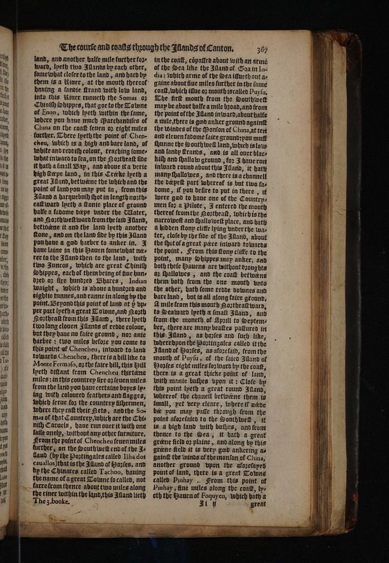 etoile idualg 8 that Inthe 2 nthe i bas all the foal thane ts fa land any spat land, and another halle mile further fo2- ward, lyeth two Illands by each other, ſome what cleſer to the land, and hard by hauing a ſandie ſtrand with low land, into this Riuer runneth the Somas oz Chiniſh Shippes, that goe to the Towne of Enon, which lyeth within the ſame, where pou haue much Parchandiſes of China on the coaſt ſeuen oꝛ eight miles further. There lpeth the point ol Chen- cheu, Which is a high and bare land, of White and reddich colour, reaching ſome⸗ What in ward to fea, on the Noꝛtheaſt fide it bath a ſmall Bap, and aboue it a verie high ſtæpe land, in this Crecke lyeth a great Jiand, bet werne the which and the point of land pou map put in, krom this Alland a harquebuch ſhot in length noꝛth⸗ eaſt ward lpeth a ſtonie place of ground halle a fadome dæpe vnder the Water, and Noꝛthweſt ward from the laid Illand, betwerne it and the land lyeth another fone, and on the land fide by this $dand vou haue a god harber to anker in. J baue laine in this Hauen ſame what nes rer to the Iſland then to the land, with two Juncos, which are great Chiniſh Shippes, each of them being of nue bans dꝛed oz fire hundꝛed Bhares, Indian waight, which is aboue a hundzed and tightie tunnes, and ranne in along by the point. Beyond this point of land at p bps per part lpeth a great Towne, and Poꝛth Hoꝛtheaſt from this Illand, there lyeth two long clouen Illands of redde colour, but they haue no faire ground, noꝛ anie harber: two miles befoze pou come to this point af Chencheu, in ward to land towards Chencheu, there is a hill like to Monte Fermoſo, oz the faire hill, this Hill lyeth diſtant from Chencheu thirtekne miles: in this countrep Gre oꝛ ſeuen miles from the land pou haue certaine boyes lps ing with coloured feathers and llagges, which ſerue foꝛ the countrey fiſhermen, where they caſt their Pets, and the So⸗ mas of that Countrey, which are the Chi⸗ nif} Caruels, haue run over it with one fatle onelp, without any other furniture. From the point of Chencheu ſeuen miles further, on the South welt end ok the Zz Gand (by the Poztingales called Ilha dos cauallos) that is the Alland of Hoꝛſes, and by the Chinares called Tachoo, hauing the name ol a great Downe fo called, not the riuer within the land, this Alland lieth The 3. booke. e in the coatt, cõpaſſed about with an arme of the Sea like the Illand ol Goa in In⸗ dia: which arme of the Sea iſlueth out az gaine about ſiue miles further in the fame coaſt, which ifue oꝛ mouth is called Puyſu. The fir mouth from the Southwerk map be about halle a mile bꝛoad, and from the point ofthe Illand in ward, about halle a mile, there is god anker ground againſt the windes of the Monſon ol China at ten and eleuen fadome faire ground: you mutt ſhunne the South welt land, which is low and ſandp ſtrands, and is all auer blac⸗ kil} and hallo w ground, for J haue run inward round about this Illand, it hath many ſhallowes, and there is a channell the derpeſt part whereef is but two fas dome, if pou defire to put in there, it were gad to haue one of the Countrps men fo2 a Pilote, J entered the monty thereof fromthe Poꝛtheaſt, which is the narroweſt and challo weſt place, and hath a hidden ſtony cliffe lying vnder the wae ter, cloſe by the ſide of the Illand, about the thot ol a great pece inward towarda the point. From this fonp cliffe to the point, many Shippes map anker, and both theſe auens are without dꝛoughts 62 ſhallowes, and the coat betwene them both from the one mouth vnto the other, bath ſome tedde downes and bare land, but is all along faire ground. 4 mile from this mouth Roꝛtheaſt ward, to Seaward lpeth a {mall Idland, and fromthe moneth ok Apꝛill to Septem⸗ ber, there are many beaſtes pattured in this Alland, as hozſes and luch like, wherevpon the Poꝛtingales called it the Illand ol Moꝛſes, as afoꝛeſaid, from the mouth of Puy ſu, of the ſaied Alland of Hoꝛſes eight miles foꝛ ward by the coat, there is a great thicke point of land, with mante buſhes vpon it: Cloſe by this point lyeth a great round Iand, whereok the chanell betwene them is be pou map paſſe through from the point afozefated to the Southiwek , it is à high land with buihes, and from thence to the Sea, it hath a great greene field oꝛ plaine, and along by this gtene field it is very god ankering as gainſt the winds of the monſon of China, another ground vpon the aforefaped point of land, there is a great Towne called Pinhay . From this point of Pinhay, fiue miles along the coaſt, tye eth the Hauen of Foquyen, which bath a Ji tf great