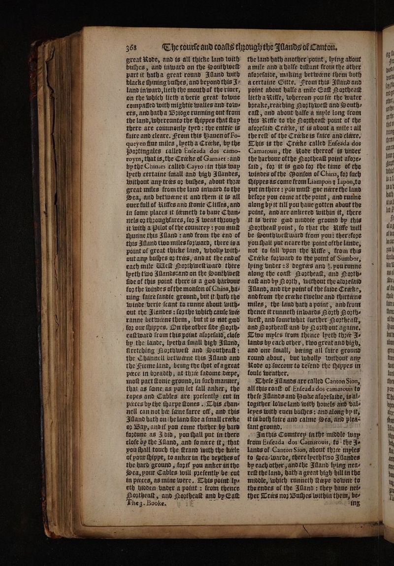 3 great Kode, and is all thicke land with part it hath a great round Illand with blacke ſhining buches, and bepond this J⸗ land in ward, lieth the mouthok the riner, on the which lieth a verie great towne compaticd with mightie walles and tow⸗ ers, and hath a Bꝛidge running out from the land whereunto the hippes that tap there are commonly tped: the entrie is kaire and cleare. From this Hauen of Fo- queyen fine miles, lpeth a Crecke, by the Poꝛtingales called Enfeada dos camo- royns, that is, the Crecke of Garnaet: and by the Chinars called Cayto: in this way lpeth certaine [mall and high Illandes, without any tres oꝛ buſhes, about thꝛæ great miles from the land inward to the Sea, and betwene it and them it is all auer full of Kitfes and ſtonie Cliffes, and in lome places it ſëmeth to haue Chan⸗ nels oz thꝛoughlares, for J went through it with a Pilot of the cauntrey: pou muſt chunne this Alland: and from the end of this Alland two miles forward, there is a point of great thicke land, wholly with⸗ out any buſhes oꝛ tres, and at the end or each mile Meſt Pozthwelt ward there lyeth two Illands: and on the Southweſt fide of this point there is a god harbour foꝛ the windes of the monlon ol China, bas uing kaire ſandie ground, but it bath the winde verie ſcant to runne about with⸗ out the Jiandes: forthe which caule we ranne betwenethent, but it is not god fo2 our ſhippes. On the other fide Noꝛth⸗ eaſt ward from this point alozeſaid, clole bp the lande, lpetha ſmall high Illand, ſtretching Mozthweſt and Southeaſt: the Thannell vetwerne this Jland and the Firme land, being the thot of a great pece in bꝛeadth, at thee ladome derpe, moſt part ſtonte ground, in luch manner, that as ſone as pou let fall anker, the ropes and Cables are pꝛelently cut in peeces by the ſharpe ſtones. This chan⸗ nell can not bee lone karre off; and this Alland bath on the land fide a mall crecke 02 Bap, and if pow come thither by hard foztune as J did, pou ſhall put in there tloſe by the Alland, and fonere it, that pou Mall touch the ſtrand with the hele of pour ſhippe, to anker in the depthes ol the hard ground, koꝛ ik pou anker in the Sea, your Cables will pꝛeſently be cut in preces, as mine were. This point lps eth hidden vnder a point: krom thence Hoztheaſt, and 1 a and by Catt Fhe 3. Booke. ) the land hath another point, lping about à mile and a halfe diſtant from the other akoꝛeſaide, making betwerne them both point about halte a mile Eaſt m oꝛtheaſt lieth a Kiffe, whereon pou fe the water bꝛeake, reaching Rozthweſt and South⸗ caſt, and about halfe a mple long from this Nitke to the Moztheaſt point of the aloꝛeſaid Creeke, it is about a mile: all the reſt of the Crerke is faite and clére, This is the Crecke called Enſeada dos Camarouis, the Kode thereof is vnder the harbour ofthe Poꝛtheaſt point akoꝛe⸗ ſaid, for it is god foꝛ the time of the windes ol the Ponſon of China, for tach ſhippes as come from Liampon ¢ Iapon, to put in there: pou muſt goe nere the land befoze pou come at the point, and runne along by it till pou haue gotten about the point, and are ankered within it, there it is verie god muddie ground bp this Mozthealt point, lo that the Riffe will be Southweſtward from pou: therefore vou ſhall put neare the point ofthe lande, not to fall vpon the Riffe, from this Creeke fozward to the point of Sumbor, lying vnder 28 degrees and 2. pourunne along the coal Noꝛtheaſt, and Noꝛth⸗ ea and bp Porth, without the aloꝛelaid Illand, and the point of the ſaide Crœke, and from the cræke twelue and thirtene miles, the land hath a point, and from thence it runneth inwards Porth Poꝛth⸗ weſt, and ſome what further Noꝛtheaſt, and p oꝛtheaſt and by Noꝛth out againe. Two myles from thence lpeth thaee As and one mall, beeing all kaire ground Rode oz ſuccour to teiend the ſhippes in koule weather. Whele Illands are called Canton Sion, all this coaſt of Enſeada dos camarouis to theſe Jiands and Hohe aforefaide, is al⸗ togither lowe land with houels and val⸗ lepes with euen buſhes: and along bp it, it is both fatre and calme Sea, and plea: fant ground. ! In this Countrep in the middle way krom Enfeada dos Camarouis, fo the J⸗ lands of Canton Sion, about thꝛcœ mples to Sea⸗warde, there lyeth two Illandes by each other, and the Alland lying nea⸗ reſt the land, hath a great high hill in the middle, which runneth Tepe downe ta the endes of the Illand: they haue nei⸗ ther Trees noz Buches within them, be⸗ ing