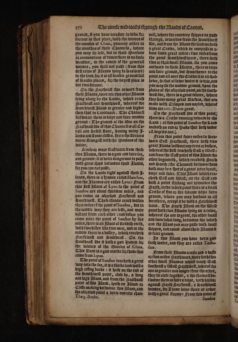 —— — — at as a wees Sage — ground, ff pou haue occafion tofeke fo2 fhe monfon of China, pou map anker in the mouthes ol thoſe Channels, where pou map lie fafe, but in thofe Ponſons oꝛ coniunctions of times there is no foule weather, in the courſe of the generall windes, pou thall not paſſe (from this firſt rowe ol Illands lping to Seaward) of Sandie places, forthe deepeſt place is but two fadome. On the Mortheak ſide in ward Crome theſe Illands, there are two other Sands lping along by the Lande, which reach Moꝛtheaſt and South weſt, whereok the South weſt Illand is greater and higher then that to Landward. The Channell betwerne them is derpe and fatre muddie ground: The ground ot the illue on the Noꝛtheaſt fide of this Channell is all Cas rall and Reſell ſtone, hauing manp J- lands and ftonte cliffes, Here the ſtreams runne ſtrongeſt with the Monlons of the winde. N A mile oꝛ moze Eaſt ward from thele two Iſlands, there is a god and faire ſea, and ground: it is verie dangerous to paſſe with great chips betwerne thele Jlands, fo? pou can not paſle. On the Lande right againtk thele J⸗ and the Illandes are called Lyon: From this frit Alland of Lyon to the point of Sumbor are about thirtæene miles, and pou runne as afozelaid Moꝛtheaſt and South weft. Theſe illands reach within thre miles ot the point of Sumbor, but in the middle wap they are leffe, and moze diſtant front each other: and beloꝛe pou come nere the point ol Sumbor by fire miles, there is an Alland of Reddich earth, with two hilles like two men, and in the middle there is a vallep, which reacheth Noꝛthweſt and Southeaſt. On the Southeaſt fide it hatha god Mauen fo2 This Iland is a god marke fo2 them that come from Iapon. The point of Sumbor reacheth a great wap into the fea, it is a thicke land with a bigh riſing backe: it bath on the end ol the Southweſt point, cloſe by, a long and bigh Alland, and from the Noztheat point of this Alland, lpeth an Illand oꝛ Cliffe making betwerne this Illand, and the afozefaid point a verie narrow chan⸗ , nell, where the countrey ſhippes do parte fide, and from the Alland the land maketh à great Crake, which in compalle is ao bout foure great miles: two miles from the point Bouthweſtward, there lieth two oꝛ thre ſmall IAllands. As pou come out ward to theſe Allands, there is depe and faire ground, but krom thence tothe loſwe, fo that at lowe water it is dꝛie, and pou map ſe the muddie ground, vpon the plaine of the afoꝛeſaid point, on the ſouth⸗ wett fide, there is a great towne, where they haue many great Bares, that are made with Dlopes and napled, wherol ſome are 200. Bhares great. \ On the Moꝛtheaſt fide of this point, there is a Creke running inward to the dLanb : at this point of Sumbor the Land maketh an end oꝛ Hake that lieth onder 28. degrees and z. From this point foure miles to Seas ward Call Poꝛtheaſt, there lieth tive great Jlands without any trees 02 buſhes, whereof the fir reacheth Cal ¢ Meſt: and from the Ca point of this Alland the other beginneth, which reacheth Poath and South: the Channell between them both may be a thot of a great pæce bꝛoad, derpe and faire. This Illand which rea⸗ cheth Call and Weft, on the Ca end bath a point ſticking out towardes the Noꝛth, in the which point there is a ſmall Creeke of ſiue o2 fire kadome derpe faire ground, where pou map harbour in all weathers, except it be with a Hoꝛthwelt wind. The Porth Illand on the Melk point hath two Illands lying on a rowe, whereof the one is great, the other ſmall and lome what long, betwene the which and the Alland pou map paſſe with ſmall ſhippes, and round about theſe Illands it is faire ground. In this Alland pon haue verie god Pion water, and they are called Timba- aly. From theſe Iſlands a mile and a halte 02 fluo miles Moꝛʒthward, there lieth two other {mall Allandes which reach Eaſt ſoutheaſt € Meſt Moꝛthweſt, wherof the one is greater and longer than the other, they lie clofe togither, ¢ the cthannell be⸗ twerne them is faire e derpe, with harboz againſt Moꝛth Hoꝛtheaſt, ¢ Douthwell windes, fo2 J haue laine there at anker with a great ſtozme: From this point ol Siumbor