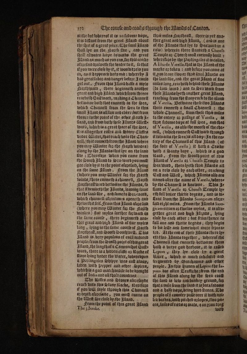 at the kot whereok it is 20 fadome dæpe, it is diſtant from the great Aland about the Hot of a great pece. The (mal Jlland tall lpe on the Posh Fee, and pon fhall alates keepe towards the great Illand as much as pon can, ſoꝛ this croke akozeſaid dꝛaweth the water to it, ſo that ik you were cloſe by it, it would dꝛalw pon in, as it happened bnto me: whereby J had great laboꝛ ànd danger before J could get out. From this Iſſand halle a mple Mozthward, there beginneth another great and high Illand. which from thence reacheth Eaſkward, making a Channel betweene both that runneth in the Sea, which Channell from the Sea to this mall JQand is all fair and clere:bᷣut fram thence tothe point ol the other Noꝛth A Land, and from both theſe ants Wleſt⸗ Ward, which is a great (pace of the Sea, it is altogether riſtes and Stony Cliffes bnder Mater, that reach vnto the Than⸗ nell, (that runneth from the Illand where ou map Winter fo2 the Nozth windes) along by the IAllands that lye on the land ſide: Therekoze when pou come from the South Illand to Sea⸗ ward pou muſt goe clofe by it to the point afozelatd, lying on the ſame Alland. From the Illand where pou map Minter ko the Moth winds there runneth achannell, Noꝛth Noꝛtheaſtward betwene the Jianas, fo that (tieatocty the Illands, leauing ſome on the land ſide, and ſome to Sea⸗ward, which channell oftentimes openeth and ſhewethit (elf. From this Alland afoze ſaid (where you map Minter koz the Poꝛth Windes) fue myles farther foꝛ ward in the lame courſe, there beginneth ano⸗ ther great and high Illand of tiue myles long, lying in the lame courſe of Moth Noꝛtheaſt, and South Southweck. This Alland is very populous of euill natured people:krom the South point olthis great Illand, the lengthofa Cannon chot Gaſt⸗ Ward, there is a hidden cliffe o2 Nocke of ſtone lying vnder the water, wherevpon a Poꝛtingales Shippe was caſt away, laden with Pepper and other Spices, which is a god marchandiſe to be bought out of India and all thoſe countries The Nittes and Stones alozeſapde reach vnto this Stony Rocke, therefore if pou will faple thꝛough this Channell 62 depth akoꝛeſaide, pou muſt runne on the Ulett ſide cloſe bp.the Fiano, From the point of this great Aland The 3,booke, thee miles Moꝛtheaſt, there is pet ange ther great and high Hany, (and is one of the Illands that lye to Seaward in a raw) wherein there ſtandeth a Chinith Temple oꝛ Church molt curioulip built: wherekoze by the Poꝛtingales it is called, A Ilha de Varella, that is the Aſland of the marke oꝛ token: and befo2e vou come at it, pau leaue two oꝛ thee inal Sands on the land ſide, and the great Jgand of fine miles long, reacheth behind thefe Illands (to land ward) and to Sea ward from theſe Aſlands lpeth another great Iuland, reaching krom the ſlony rock to the iano of Varella. Betwerne theſe two Allandg there runneth a fall Channell : the whole Channell, from theſe thace miles ta the enterp oꝛ paſſage of Varella, is thꝛee kadome derpe at full Sea, and that nell, (which runneth Eaſtward through it towards the Sea) is all deep: In the ens tery of the Channell ol this Jdand (at the fte of Varella) it hath a Crake with a Sandy bape, which is a god Road. From the South point of this Illand of Varella oz ( himiſh Temple to Sea ward, there lpeth thee Illands all on a robo clofe by each other, reaching Eaſt and Wiel, which Illands allo ave named aſter the name of Varella, where⸗ by the Channell is knowne. This Zs fiand cf Varella 02 Chimih Temple ips eth full vnder thirtie degrees, and is dis fant fromthe Illands Siongicam afezes laid eight miles. From the IAllands Sion- gicam eleuen oʒ twelue mples, it is alto⸗ gether great and high Illands, lying cloſe by each other: but from thence to full one and thirtie degrees, they begin to bee leffe and ſomewhat moꝛe ſepara⸗ ted. At the end ol theſe Allands there lps eth two Illands together, whereol the Channell that runneth betwerne them bath a verpe gwd harbour, it is called Lepion, they lye cloſe bp a great Niger, which is much inhabited and treguented by Marchaunis and other people. In this Hauen ol Lepion the La- pons dae often Tratlicke: from the end of this Alland along by the Sea coaſt the land is low and bankep ground, fos that a mile from the land it is buta fadome and a balfe dæpe, being hard ſtones. The people of country page ouer it with nate leb barkes, with pitched ozlopes, two per⸗ ces, ſailes ot᷑ rds oʒ mats, gan pron 1 a Wit 2