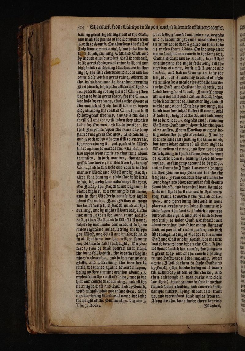 hauing great lightitfiqs out of the Cat, and in all the pointy of the Compaſle from oꝛth to South. On thurſday the fir of July from none to night, we had a ſonth⸗ We wind, running Cai and Eaſt and by South, and ſomwhat Eaſt Sontheaſt, with great Howes of raine without any high wind: and being two houres within night, the fate cloſed round about and bez came cloſe with a great raine, wherwith Noꝛthward, which the officers of the So- ma petcetuing (being men of China) they began to be in great keare, forthe Chinais doe hold loz certaine, that in the Mone of the moneth of Suip ontill it be 12. dayes old, all along the coaſt of China there will follow great ſtoꝛmes, and as J thinke it fs till S. Lames dap, till whenthey alwaies lake fo ſtoꝛmes and foule weather, fo2 that J my ſelle vpon the fame dap haue patted two great formes... And touching our Moth wind 5 began ſtill to encreafe, they perceiuing it, put pꝛeſently TAeſt⸗ Ward againe towardes the Allands, and had ſayled from none to that time about ten miles, in ſuch manner, that as wer gelled we were 36. miles from the land ol China, aid fo wr held our courſe in that manner Met and We and by Porth: alter that hauing a cloſe ſkie with little wind, whereby we made verp litle wap. On Fridap the Moth wind beganne to blowe higher, wer running ſo till none, and in that Meſterly courſe wer fapled about fire miles. From jfriday at none we failed with this Moth wind all that moꝛning, &amp; then the wind came orth: caſt, ¢ then Eaſt, and fo Wek till none, wherebp wee made our account to haue fatled eightene miles, letting the chippe goe Wek, aud Meſt and by Roꝛth: and in all that tine wer had neither Sunne noꝛ Starre to take the height. On Sa⸗ terdap two o2 thee houres after none the wind fell South, the weather begins ning to cleare vp, and lo wer ranne one glalle, and perceining the weather ta ſettle, we turned againe towards lapon, myles from the coaſt of China, and ſo we held our courſe that euentng, and all the next night Eaſt, and Cak and by South, with a mall wind and calme Sea. The next dap being onday at none we toke the height ol the Sunne at 30. degrers z. The 3. Booke. part leſſe, æ wie (et out vnder 29. degrers and z. accounting koꝛ one mealetide thir⸗ teene miles ſo that J geſled as then to be 25. myles from China. On Sondap after none we held our courſe in the ſame fost, Caf and Eaſt and by South, for all that euening and the night kellowing till the next dap at none, with a ſtill winde and Water, and had no Sunne to take the height, but J made my account of eigh- ten miles ſoꝛ a meale tide at balfe a ſtrike to the Caf, and Caſt and by Nozth, the wind being (cant South. From Monday at non we ſt ill had a calme South wind, which continued fo, that euening, and all night: and about Tueldap moꝛning, the wind was fomiubat fuller till none, whẽ 3 take the height ol the Sunne and kound vs to be vnder 29. degrees and z. running Eaſt, and Gat and by South foꝛ the ſpace of 22. miles. From Tueldap at none be- ing vnder the height aloꝛelaid, J willed them to ſaile eaſt (hauing the fame wind, but lomewhat calmer) all that night ta Mledneldapy at none, and then we began to {ee dꝛiuing in the fea ſome Sea⸗ſcumme oz Cuttle bones, hauing lapled fiftene niples, making mp account to be pet 30. miles from the Iliand Tanaxuma, hauing neither Sunne nor Starres to take the heigbts. From Medneſday at none the wind began to blow ſomwhat full South South weit, and becauſe it was ſigniſied vnto me that the ſtreames in that coun ftep ranne towardes the Illand ol Le- queo, and perceiving like wiſe in ſome places a certaine pellowe ſkumme d2f. uing vpon the water (which appeared vnto vs like ripe Limons) J willed them pꝛeſently to holde Cal Noztheaſt: and about euening wer ſawe manp ſignes al land, as pœces of redes, rifen, and ſuch Eaſt and Eaſt and by Moꝛth, but the firk watch being done when the Chioith pe lot ould watch his courſe, hee had gone à great way out of the courſe: hauing runne Eaſtward till the moꝛning, when againe J willed them to faple Ca and by Moꝛth (the winde beeing as it was) till Tbur ſdap at ten of the clocke, and weather) wer beganne ts fe a land that ſeemed verie cloudie, and couered with bs, and were about thee mples from it. Along by the lame lande there lay two Allandes,