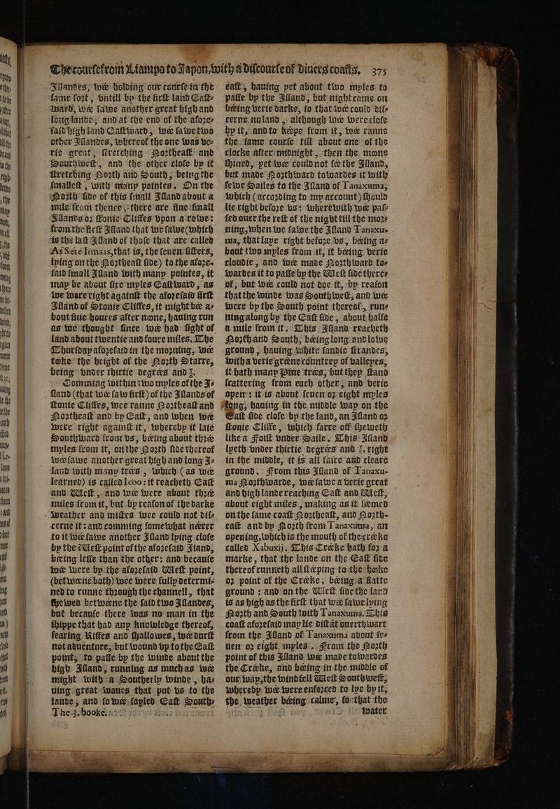 — . — — — —— —-— Illandes, wer holding our courſe in the lame fot, vntill by the fir land Catk⸗ Ward, we lawe another great high and long lande, and at the end of the akoꝛe⸗ ſald high land Caſtward, ine ſawe two other Allandes, whereof the one was ve⸗ rie great, ſcretching o2thea and South weft, and the other clofe by it Imalleſt, with manp pointes. On the mile from thence there are fiue lmall Adands oz ſtonie Cliffes vpon a rowe: from the firſt Alland that we ſawe ( which is the laſt Alland of thoſe that are called As Sete Itmaas, that is, the ſeuen ſiſters, lying on the Poꝛtheaſt five) to the afore. {aid ſmall Iuland with manp pointes, it map be about fire mples Eaſt ward, as we were right againſt the afoꝛeſaid firſt Alland of Stonie Cliffes, it might bee as bout ſiue houres after none, hauing run land about twentie and foure miles. The Thurſdapy akoꝛeſald in the moꝛning, we toke the height of the Noth Starre, being under thirtie degrees and 8. Comming within tivo mples of the J⸗ ſland (that wee (atu firſt) of the Illands of tonite Cliffes, wee ranne Noꝛtheaſt and Northeaſt and by Call, and when wer were right againſt it, wherebp it late South ward krom vs, being about thee myles from it, on the Noꝛth ſide thereof wer ſawe another great high and long J⸗ land with many tres , which (as we learned) is called Icoo: it reacheth Catt and Mleſt, and wer were about thre miles from it, but by reaſon ot the darke cerne it: and comming ſome what never to it we ſawe another Illand lying cloſe by the (Get point of the afoꝛeſaid Jland, beeing lelle than the other: and becauſe wer were bp the aforelatd Melt point, (bet werne both) wee were fully determi⸗ ned to runne thꝛough the channell, that che wed bet werne the fatd two Illandes, but becauſe there was no man in the hippe that had anp knowledge thereof, fearing Kiffes and ſhallowes, wer durſt not aduenture, but wound vp to the Eaſt point, to palle by the winde about the bigh Iliand, running as much as wer might with a Southerly winde, baz uing great waues that put vs to the lande, and fo wer Ar Eaſt ce The J. bock ue 4220 eaſt, hauing pet about tos myles to paſſe by the Illand, but night came on being verie darke, fo that w could dil⸗ hy it, and to kepe from it, wer ranne the fame courle fill about one of the clocke after midnight, then the mone chined, pet wer could not ler the Illand, but made R ozthward towardes it with kewe Sailes to the Iſland of Tanaxuma, which (accozding to my account) ſheuld lie right before vs: wherewith we pal ſed ouer the reſt of the night till the moꝛ⸗ ning, when we ſawe the Illand TJanaxu . ma, that lape right befoze vs, beeing az baut two myles from it, it being verie cloudie, and wer made MNoꝛth ward to⸗ wardes it to paſſe by the Wick fide there⸗ of, but wee could not doe it, by realon that the winde was South weſt, and wir were bp the South point thereof, run⸗ ning along by the Cat ſide, about halle à mile from it. This Illand reacheth Noth and South, being long and lowe ground, hauing white landie irandes; witha verie grene countrep of vallepes, it hath many Pine tres, but they ſtand ſcattering from each other, and verie open: it is about ſeuen oz eight mples tong, hauing in the middle wap on the Cat five cloſe by the land, an Illand oz ſtonie Cliſte, which farre off ſheweth like a Foiſt vnder Saile. This Illand lpeth vnder thirtie degrees and right in the middle, it is all faire and cleare ground. From this Illand of Tanaxu- ma Moꝛthwarde, wer ſawe a verie great on the lame coaſt Noꝛtheaſt, and Noꝛth· eaſt and by {orth from Tanaxuma, an opening, which is the mouth of thecrckke called Xabuxij, This Crake hath for a marke, that the lande on the Cat fite thereof runneth allficping to the bake oz point of the Crake, being a atte ground: and onthe Wleſt fiacthe land is as high as the firſt that wer la we lying Noꝛth and South with Tanaxuma. This coaſt afoꝛeſaid map lie diſtãt ouerthwart from the Illand of Tanaxuma about ſe⸗ Nem oꝛ eight mples. From the Porth point of this Alland wer made towardes the Creke, and being in the middle of our wax, the wind fell Melt Southwelt, whereby we were enforced fo lye by it. be. 3 being calme, lo that the water