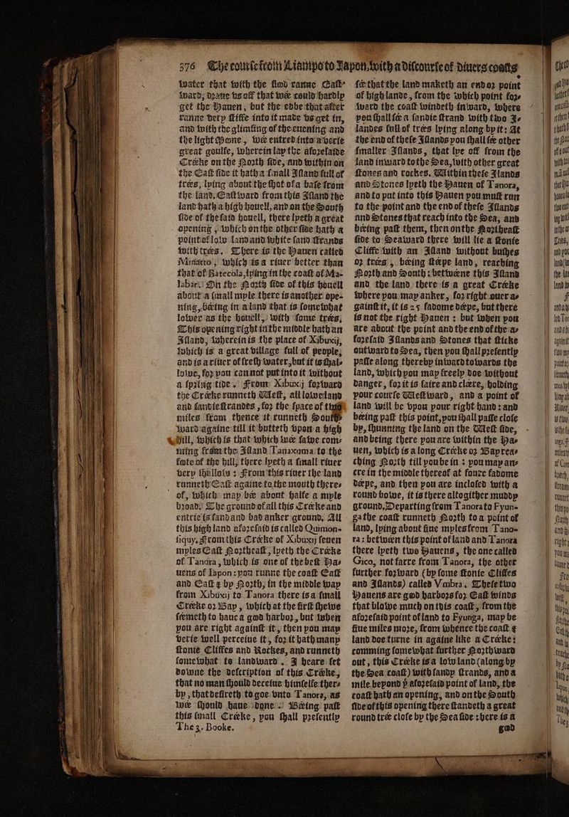 water that with the flood ranue Caſt⸗ Ward, dꝛaue bs off that wer could hardly get the Bauen, but the ebbe that alter ranne berp ſciffe into it made vs get in, and with the glimlüng of the euening and the light Mone, wier entred (nto averte great goulfe, wherein lap the aforelatse Crake on the Noꝛth ſide, and within on the Cat fide it hath a mall Bland full of trees, lying about the ot ofa bate from the land. Eaſt ward from this Wand the land hath a high houell, and on the South fise of the ſaid houell, there lyeth a great opening, Which onthe other ſtde hath a point ot law land and white ſand ſrands with trees. There is the Hauen called Minatto, which is a riner better than that ol Batecola, lping in the coaſt of Ma- labar. On fhe Party fide of this houell about a (mall mple there is another ope- ning, being in a land that is ſome what lower as the houell, with ſome trees; This opening right in the middle hath an Iſland, wherein is the place of Xibuxij, lnbicl) is a great village full of people; and is a riuer of lreſh water, but it is ſhal⸗ love, ſoꝛ pou can nat put into it without a ſpꝛing tive. From Xibwrij foz ward the Crirke runneth Meſt, all loweland and ſand ie ſtrandes, loꝛ the {pace of tag miles ftom thence it runneth South ward againe till it butteth vpon a high ming kram the Adand Tanacuma to the fete of the hill, there lyeth a ſmall riuer very ſhalloln: From this river the land runneth Eat againe to the mouth theres bꝛoad. The ground ot ail this Creke and entrie is land and bad anker ground. All this high land afozefaid is called Quimon- ſiquy. A rom this Cræke of Xibuxy ſeuen mples Eaſt Moꝛtheaſt, lpeth the Crecke of Tanora, which is one of the beſt baz uens of Iapon: yon runne the coaſt Catt and Eaſt ¢ by Moth; in the middle way froin Xibuxij to Tanora there is a ſmall Crteke oꝛ Bap, which at the irk ſhewe feemeth to haue a god harboꝛ, but when pou are right againſt it, then pou may verie well perceiue it, foꝛ it hath many ſtonie Cliffes and Nockes, and runneth ſome what te landward. J heare (ef downe the delcription of this Crake, that no man ſhould deceiue himſelle ther⸗ by, that deſireth to goe onto T anora, as wer Mould haue done Being pat this (mall Creeke, pou Mall pꝛeſently The 3. Booke. ſck that the land maketh an end oꝛ point of high lande, from the which point foꝛ⸗ ward the coatk windeth in ward, where von ſhall ſe a ſandie ſtrand with two J⸗ landes fullof tres lying along by it: At the end ol theſe Illands pou ſhall (ee other Imaller Iſlands, that lve off from the land in ward tothe Sea, with other great ſcones and rockes. Wlithin thele Manos and Stones lyeth the Hauen of Tanora, and to put into this Bauen pou muſt run to the point and the end ol theſe Illands und Stones that reach into the Sea; and beeing pa them, then onthe Porthrak fide to Seaward there will lie a ſtonte Cliffe with an Illand without buches 02 tres’, being fepe land, reaching Poꝛth and South: betwerne this Inland and the land there is a great Creeke where pou map anker, for right oucr as ga inſt it, it is 25. fadome dærpe, but there is not the right Hauen: but when pou are about the point and the end ol the a⸗ forefatd Illands and Stones that ſticke out ward to Sea, then pou ſhall pꝛeſently patie along thereby in ward towards the land, which vou map freely doe without danger, koꝛ it is faire and clære, holding pour courſe Meſtward, and a point ol land will be vpon pour right hand: and beeing paſt this point, you hall paſſe cloſe by, ſhunning the land on the Wet five, and being there you are within the Ha⸗ ven, which is a long Crecke oꝛ Baprea⸗ thing Noꝛth till yoube in: you may ane cre in the middle thereok at foure fadome derpe, and then pou are inclofed with a round bo we, it is there altogither muddy ground. Departing from T anorato Fyun- ga the coat runneth Moꝛth to a point of land, lying about fine myles from Tano- ra: betwen this point of land and Tanora there lyeth two Bauens, the one called Gico, not farre from Tanora, the other further fozward (by ſome ſtonie Cliffes and Illands) called Vmbra. Theſe two Hauens are god harbors for Cal winds that blowe much on this coaſt, from the afozefatd point ol land to Fyunga, map be fiue miles moꝛe, from whence the coaſt ¢ land doe turne in againe like a Crœke: comming ſome what further Poth wara out, this Creke is a low land (along by the Sea coaſt) with ſandy ſtrands, and a mile beyond p aloꝛzeſaid point of land, the coat bath an opening, and on the South ſide ol this opening there ſtandeth a great round tre cloſe by the Sea fide here is a god | te tyes tio anit ing ot inthe Tan the tat land fy f anda led Tor anda again polit} Ling at 3 fio, hach,