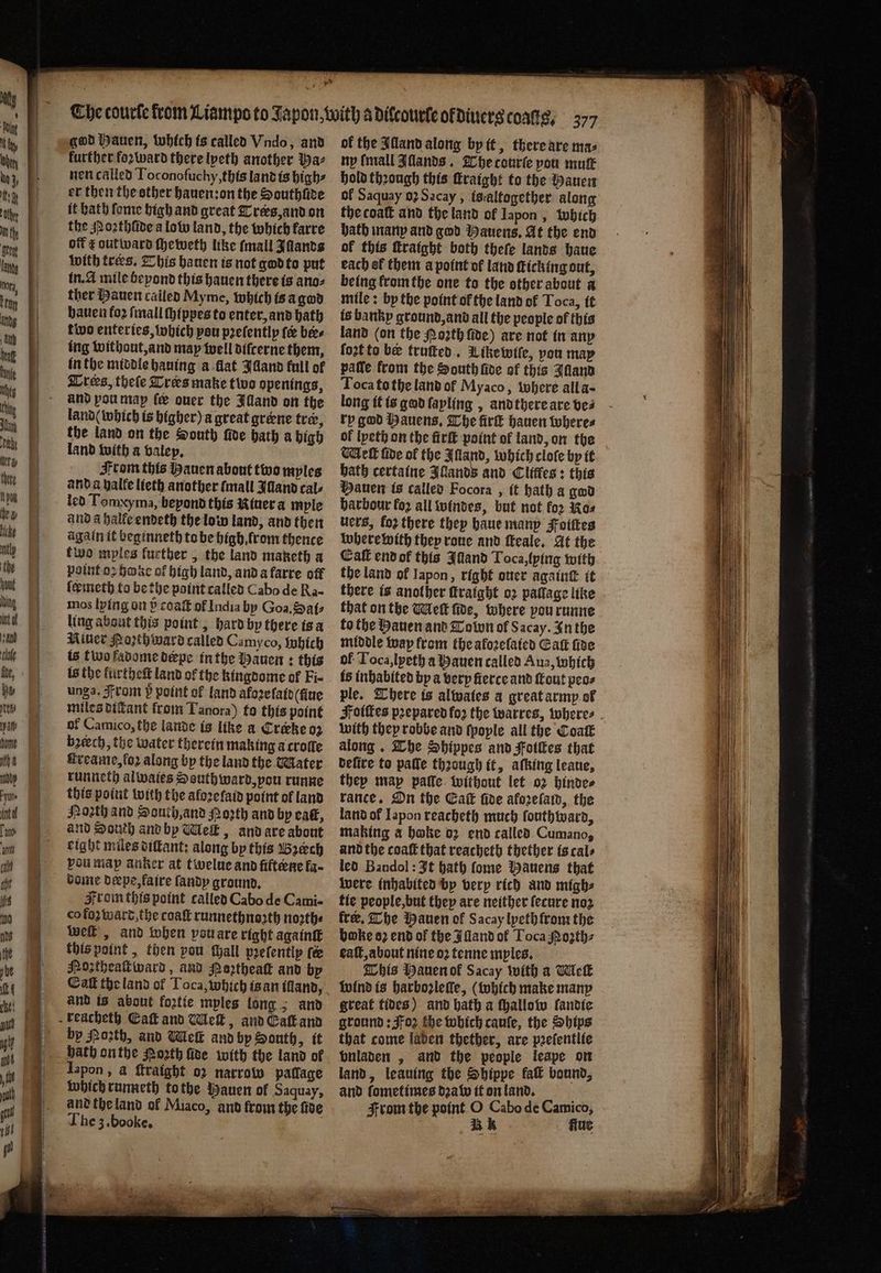 * god Hauen, which is called Vndo, and further foꝛward there lyeth another baz nen called Toconoſuchy, this land is high⸗ er then the other hauen: on the Southſide it hath ſome high and great Trers, and on the Noꝛthſide a lolo land, the which karre off c outward ſheweth like {mall Illands with tres. This hauen is not god to put in. A mile bepond this hauen there is anos ther Hauen called Myme, which is a god hauen foꝛ ſmall ſhippes to enter, and hath two enteries, which you pꝛeſently fee bees ing without, and may well diſcerne them, in the middle hauing a flat Jdand full of and pou map le over the Illand on the land ( which is higher) a great greene tre, the land on the South ſide bath a bigh land with a valey. From this Hauen about two myles and a halle lieth another fmall Idand cal⸗ led Tomxyma, beyond this iner a myle and a halle endeth the low land, and then again it beginneth to be high from thence two myles lurther, the land maketh a point oꝛ hae of high land, and a farre off ſermeth to be the point called Cabo de Ra- mos lying on P coaſt of India by Goa. Sate ling about this point, hard by there is a Miner Poꝛth ward called Camyco, which is t wo fadome derpe in the Hauen: this is the kurtheſt land of the kingdome of Fi- unga. From 5̃ point of land afoꝛe laid (fiue miles dickant from Tanora) to thts point of Camico, the lande is like a Creekeo2 beech, the water therein making a croffe Hreane,fo2 along by the land the Mater runneth alwaies South ward, you runne this point with the aforefaid point of land Poꝛth and South, and Hoꝛth and by eat, and South and by Meſt, and are about eight miles diſtant: along bp this Bꝛech pou map anker at twelue and fifteene la- dome derpe, faire ſandy ground. From this point called Cabo de Cami- co foʒ ward, the coaſt runnethnoꝛth noꝛth⸗ Wwe , and when pou are right againſt this point, then pou tall prefentip te Hozthealiward, and Porthea and bp Eaſt the land of Toca, which is an illand, and is about foxtie mples long ; and by Mozth, and Wei and by South, it bath onthe Poꝛth five with the land of Iapon, a ftraight oꝛ narrow pallage which runneth to the Hauen of Saquay, and the land of Miaco, and from the fide The 3. booke. 3 of the Alland along by it, there are ma: ny {mall IAllands. The courſe you mutt hold thꝛough this ſtraight to the Mauen ol Saquay oꝛ Sacay, is altogether along the coaſt and the land of Iapon, which bath many and god Hauens. At the end of this ſtraight both thefe lands haue each of them a point of land ticking out, being krom the one to the other about a mile: by the point of the land of Toca, it is bankp ground, and all the people of this land (on the Poꝛth fide) are not in any ſozt to be truſted. Mike wiſe, pou may paſſe from the South ſide of this Jdland Toca to the land of Myaco, where all a- long it is god ſayling, and there are ves ry god Hanens, The irk hauen where⸗ of lyeth on the firſt point of land, on the Weft fide ol the Alland, which cloſe by it bath certaine Illands and Clitfes: this Hauen is called Focora, it hath a god harbour fo2 all windes, but not for Kos uers, fo2 there they haue many Foiſtes where with they roue and ſteale. At the Eaſt end ok this Illand Toca, lying with the land ol Japon, right ouer againt it there is another ftratgbt oꝛ pallage like that on the Meſt fide, where vou runne to the Hauen and Tobon of Sacay. In the middle way from the aloꝛeſaied Gat fide ol Toca, lyeth a Hauen called Aua, which is inhabited by a very fierce and out peo⸗ ple. There is alates a great army ot Foiſtes pꝛepared for the warres, where⸗ with they robbe and ſpoyle all the Coat along. The Shippes and Fotles that befite to pafle thꝛough it, afking leaue, they may paſſe without let oꝛ hinde⸗ rance. On the Eaſt fite aloꝛeſam, the land of Iapon reacheth much ſouthward, making a hoke oz end called Cumano, and the coaſt that reacheth thether is cal⸗ led Bandol: It bath fome Mauens that were inhabited by very rich and migh⸗ tie people, but they are neither ſecure noz fre, The Hauen of Sacay lyeth from the boke oꝛ end of the Illand ol Toca Mozth⸗ eaſt, about nine oꝛ tenne mples. This Hauen of Sacay with a Wek wind is harboꝛleſſe, (which make many great tides) and hath a ſhallow ſandie ground: oz the which cauſe, the Ships that come laden thether, are pꝛeſentlie bnladen, and the people leape on land, leaving the Shippe fa bound, and ſometimes dꝛa w it on land. ö From the point O Cabo de Camico, A fine