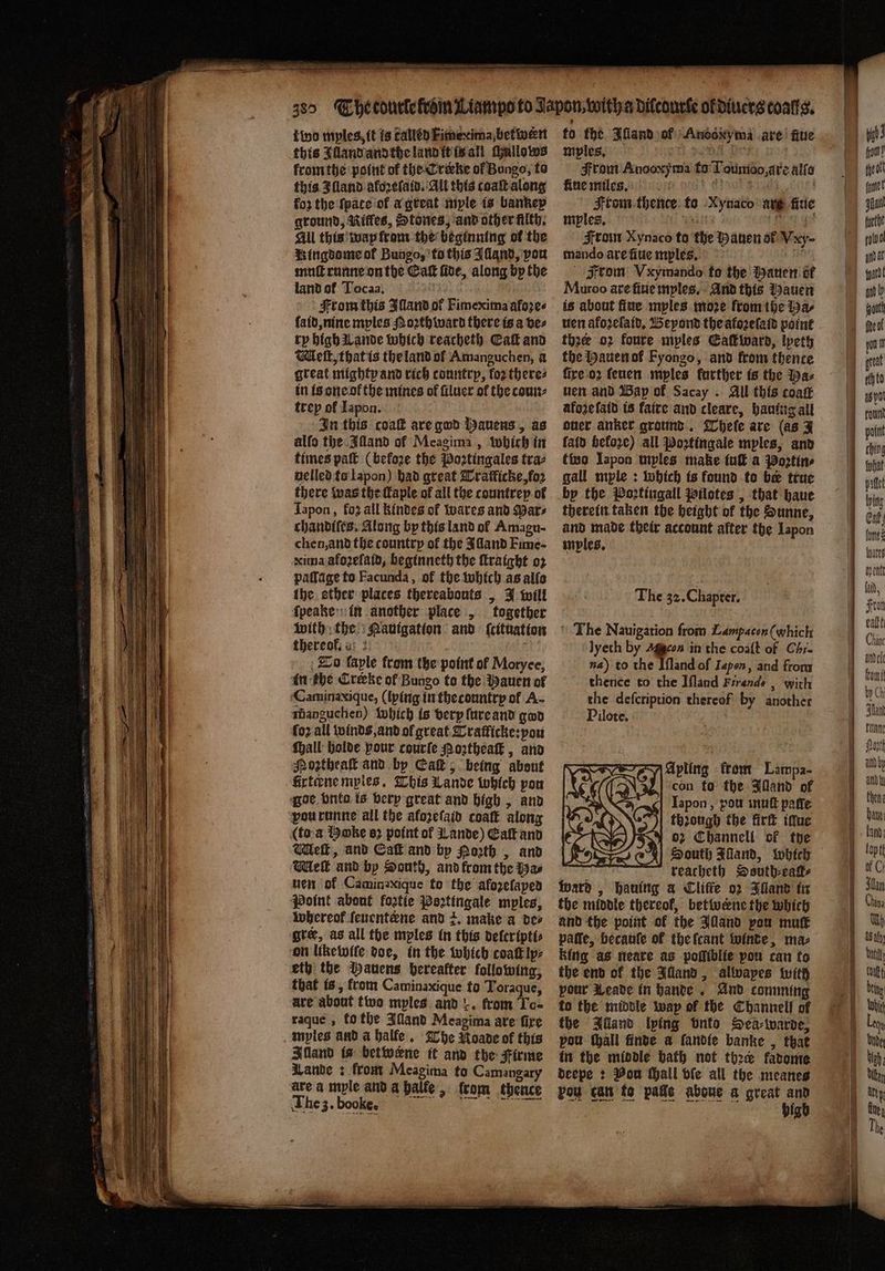 r: — = 1 — ß — ̃—— — — : — 385 The tourle krom Liampo to Japon, with a dilcourſe ok diuers coats. „ two myles, it is calléyFimexima,befwen fo the Illand of Anodkyma are five ey | this Illand and the land it is all Gallows myles, Bet e Bits i from the point of the Erckke ol Bungo, to From Anooxyma to Toumoo, are Alſo this Illand aloꝛeſaid. All this coaſt along fine miles. e n ee for the {pace of a grrat niple is bankep Ifrom thence to Xynaco avg fitie ground, Nitles, Stones, and other flth. mples. 1% Wit an All this way from the beginning ol the Froin Xynaco to the Hauen ot Vxy- Ringdome of Bungo, to this Aland, vou mando are ſiue mples. 10 muſt runne on the Eaſt ſide, along by the From Vxymando fo the Hauen éf land of Tocaa. Muroo are fine myles. And this Mauen From this Illand or Fimexima afoze- is about five myles moꝛe fromthe Ha⸗ laid, nine myles Poꝛthward there is a ve⸗ uenaforelatd, Bepond the afoꝛeſaid point Welk, that is the land of Amanguchen, a the Hauen of Fyongo, and from thence great mighty and rich country, koꝛ there⸗ fire.o2 ſeuen mples further is the Pa⸗ in is one ofthe mines of ſiluer ol the coun⸗ uen and Bap of Sacay . All this coat trep of Iapon. afoꝛe ſaid is faire and cleare, hauing all In this coaſt are god Mauens, as oner anker ground Theſe are (as J alſo the Alland of Mecagima , which in fatd before) all Poꝛtingale mples, and times paſt (before the Poztingales tras two Iapon myles make iuſt a Poꝛtin⸗ 1 nelled to lapon) had great Trafticke, fo: gall mple : Which is found to be true there was the ſtaple of all the countrey of by the WPoztingall Pilotes, that haue Japon, fo2 all kindes of wares and Par⸗ therein taken the height of the Sunne, chandiſes. Along by this land ol Amagu- and made their account after the Iapon chen, and the country of the Alland Fime- myles. ximaafozefatd, beginneth the ſtraight 02 paſſage to Facunda, of the which as alſo | ; the esther places thereabouts , J will The 32. Chapter. ſpeake in another place , together with the Pavigation and ſcituation The Nauigation from Lampacon (which thereof. ; . lyeth by Aggcon in the coaſt of Chi- To faple from the point of Moryce, na) to the Iſland of Iapen, and from in the Crecke ol Bungo to the Mauen of thence to the Ifland Firends , with Caminaxique, (lying in thecountry of A. the deſcription thereof by another manguchen) which is very ſure and god Pilote. hy fo2 all winds, and of great rafficke:pou | | hall holde pour courſe M oꝛtheaſt, and a if Moztheaſt and by Cak „ being about 5 a Apling from Lampa- a firtene myles. This Lande which pou con to the Illand of poe. bnto is very great and high, and W Iapon, pou inuſt paffe vou runne all the afozetaid coaſt along 9 j through the fir itue | (to a Hoe 82 point of Lande) Cait and We 24) o> Channell of the | Welk, and Calf and by Porth , and 33) South SAand, which Welk and by South, and from the Has reacheth South⸗eatk⸗ nen of Caminaxique to the aloꝛeſaped ward, hauing a Cliffe o2 Illand in Point about fortie Peztingale mples, the middle thereof, betwerne the which Whereof ſeuentene and 2. make a de“ and the point of the Illand pou mutt ö gre, as all the myles in this delertpti⸗ parte, becauſe of the ſcant winde, ma⸗ | on likewile doe, in the which coalp: king as neare as polliblie pon can to ö eth the Pauens bereatter following, the end ok the Aland, alwayes Wit) that is from Caminaxique to Toraque, pour Leade in hande, And comming are about two myles and’. from To- to the middle way of the Channell h raque, tothe Alland Meagima are fire the Illand lying unto Sea⸗warde, myles and a halfe. The Roade of this pou thall finde a landte banke , that Illand ia betwerne it and the Firme in the middle bath not thre kadome Lande: from Meagima to Camangary deepe: Von chall ble all the meanes area mple and a halle, ftom thence pou can to pate aboue a great and The 3. booke. VV Ce CU bigh AS thy Until) ul bah, | ly | fine,