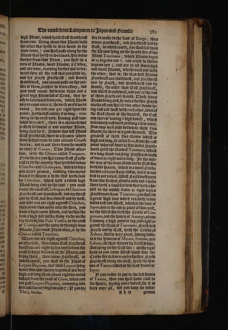 nothet from pou. Being about this Illand with the other that lpeth to Sea- ward in the ſame rowe, ) pou hall paſſe along by the Illand that lpeth to Sea ward. Six miles further from this land, pou ſhall (a a robo of Iſlands, ſmall Iſlands, € Clitles, and are nine, reaching further out to fea- ward then all the ret that pou paſſe by, and lye Porth Noꝛtheaſt, and South Southweſt, pou cannot patie on the ante fide of them, neither is it necedlary, but pou muſt runne betivene them and a eth to land ward from pou, which Alland aS pou come nere it, ſheweth as ik it were round, becauſe pou goe right vpon the point: Motwithſtanding it is long, rea⸗ ching as the coaſt doth, Hauing paſt ſom⸗ what beyond it, there is a channell that pilleth betwerne it and another Illand, Cal Portheall, there is a auen where ſome Ships come to lade certain Chinith Wwares, and is not farre fromthe month oꝛ entry of Canton. This Illand aloze⸗ ſaid, is by the Chinars called Tonquion. From thence pou Hal runne Ca Moꝛth⸗ eaſt to ſe the countrp that lyeth betweene Chinchon and Ch abaquon, which is faire and cleare ground, running two mples from it to ſhunne a Nitfe that lpeth cloſe by Chinchon, which bath a round high Alland lying clofe by the land: pou mu runne the coaſt of Chaboqueo fo Chinchon Noꝛtheaſt and South welt, and noꝛtheaſt and by Caſt, and Sauthweſt and by welk, and whe vou are right againſt Chinchon, then about two miles into the Sea, pou haue a high round Illand, and within the top thereof, like Pulo Varella, in the coaſt of Champa, and the entry is thꝛough ſome Allands, this round Iſland aloze, is by the Chinars called Toanthea. Mhen pou are right againſt Chincheo, as akoꝛeſaid, then runne Gal Noꝛtheaſt vntill you are eight oꝛ ten myles from the coaſt to k pe without all the Illands, and being there, then runne Poꝛtheaſt, in which courfe, pou ſhall fe the Bland of Lequeo Pequeno, that little Lequeo lying vnder fiue and twenty degrers, it is a very high and long illand, about eighten miles diſtant from the coaſt of China, when pou are paſt Lequeo Pequeno, comming into fine andtwenty degrees and + 3 Ik pou de⸗ The 3. booke. | he oa 4 fire to make to the land of Bungo, then runne oꝛtheaſt, and Noꝛtheaſt and by Catt, in which courfe, pou hall fall vpon the IAllands lying on the South five of the Mand Tanaxuma, which Illands begin at 29 degrers and +, and reach to thirtie degrees and k. and are in all ſeuen high and {mall Iands, which reach one with the other, that is, the thꝛe firſt Jdands Noꝛtheaſt and ſouthweſt, and Noꝛtheaſt and by Pozth, and Southwelt and by South, the other thee Cat Morthear, of them Poꝛth and South. Where ſeuen lands being paſt, ſix miles further Porth noꝛtheaſt pou thal ſe two other ilands Ips ing eaſt and welt with each other, wherot the Caf idand is the ſmalleſt, the Cag end thereof hauing a high houell, which deſcendeth ealk ward, making a lol point. Vou may well paſſe betivene theſe two üllands, fo there is a god channell. The greateſt of thefe two illands which ts bigh and long, is called Icoo, from the eaſt ward, lyeth the illandol Tana uma, which is a long illand reaching oꝛth and fouth of ſeuen oꝛ eight miles long. In the mins dle way of the ſame illand on the Catt fine lieth the Hauen, which is a mall Cræke within certaine ſtony clitfes, but it is not bef to put into it. Wek Poꝛthweſtward krom this Hauen, about a mile and a halte there lyeth a (mal flat land that hath a ho⸗ well in the middle ſeuen oꝛ eight mples Noꝛth ward from Tanaxuma,pou ſhali tee à great high land which reacheth tenne miles eaſt and Meſt, which is the land of Iapon, and at the end oꝛ point of this coaſt, on the Meſt ſide licth the Creke of Can- goxuma, and the hauen ol Amango, aboue it hauing a high pointed top, and right a⸗ gaint the land ol Tanzxuma, Porth and Poꝛth and by Ca, lyeth the Crerke of Xebuxy, that is very great, hauing with⸗ in it the Bauens of Minato, Eoxima, and Xaboxy, all thoee Riuers foꝛ ſmall Ships, And lying on the Cak ſide: on the right hand as pou come Meſt-ward into the Cree fire oꝛ ſeuen mples further Poꝛth Moꝛtheaſt along the coaſt, lyeth the a uen of Tanora, which is the leaſt Hauens.· Japon. FF pou defire to put to the ſaid hauen of Tanora, then pou ſhall holde cloſe to the ſhoare, ſapling nere vnto it, koꝛ it is faire ouer all, but pou haue no anker M AG ground
