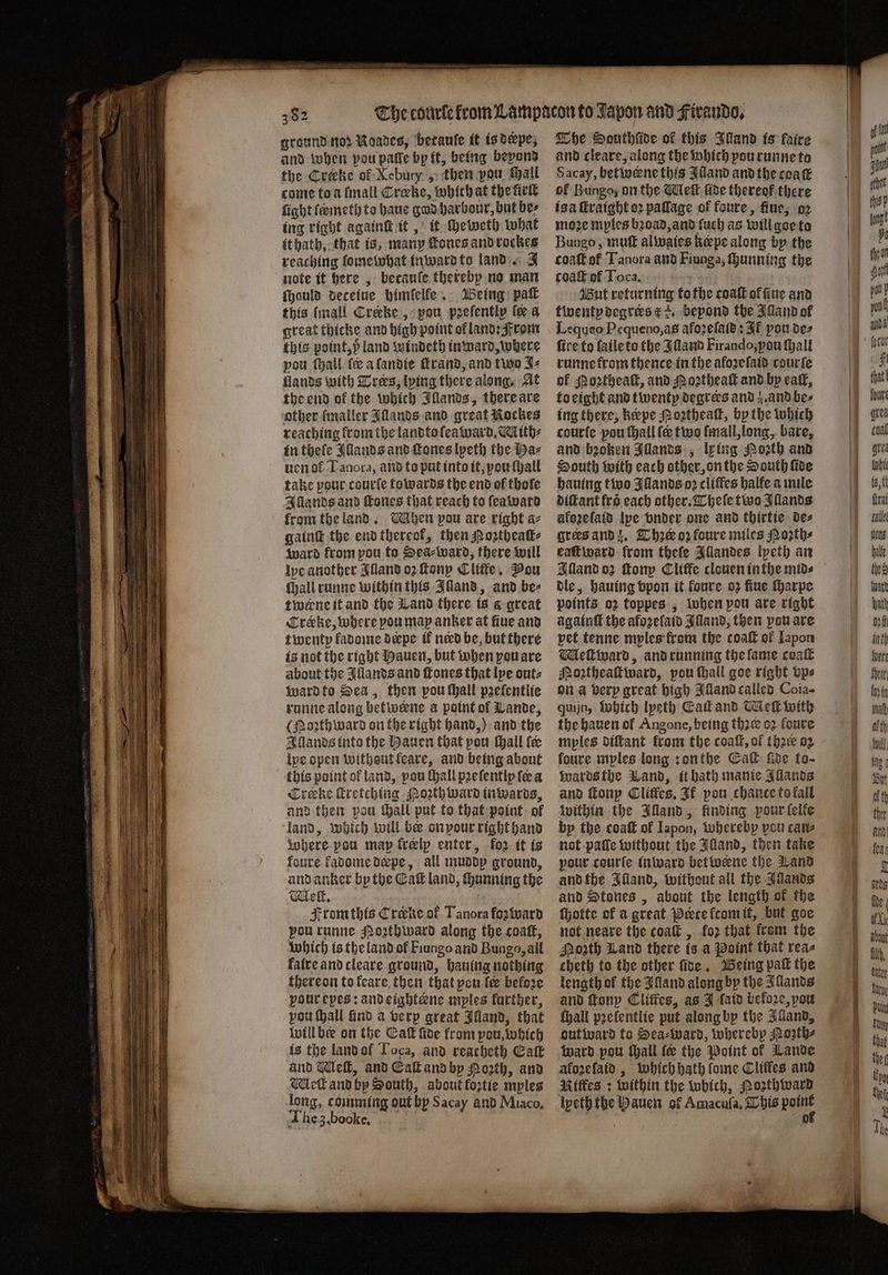 ground nod Noades, betaule it is derpe, and when pou paſſe bp it, being beyond the Creeke of Xebury , then vou hall come toa ſmall Crœke, which at the firſt fight ſermeth to haue gad harbour, but be⸗ ing right againſt it, it cheweth what it hath, that is, many tones and rockes reaching lome what inward to land. J note it here, becauſe thereby no man ſhauld deceiue himſelle. Being paſt this (mall Crecke, pou pꝛeſently fe a great thicke and high point ol land: From this point, ö land windeth inward, where pou ſhall ſꝶ a ſandie rand, and two J⸗ flands with Drees, lying there along. At the end of the which Illands, there are other ſmaller Illands and great Rockes reaching from the landto ſeaward. Mith⸗ in thele Illands and Tones lpeth the baz uen ol I agora, and to put into it, vou ſhall take pour courte towards the end of thofe Illands and ſtones that reach to ſeaward from the land. hen pou are right a⸗ gainſt the end thereok, then Porthealk⸗ ward from pou to Sea⸗ward, there will le another Alland oꝛ ſtony Cliffe. Pou (hall runne within this Illand, and be⸗ twerne it and the Land there is a great Creke, where pou map anker at five and twenty kadome depe ik nerd be, but there is not the right Hauen, but when you are about the Illands and ſtones that lye out⸗ ward to Sea, then vou ſhall pꝛeſentlie runne along betwerne a point of Lande, (forth ward on the right hand,) and the Illands into the Hauen that pou hall fe ipe open withsut feare, and being about this point of land, pou {hall pꝛeſentlp ſe a Creke ſtretching Noꝛthward inwards, and then pou tall put to that point of land, which will be on vour right hand Where pou map kreelp enter, for it is foure kadome deepe, all muddy ground, and anker by the Eaſt land, ſhunning the We, ; : From this Creve of Tanora foz ward Bou runne Poꝛthward along the coaſt, which is the land ol Fiungo and Bunga, all laire and cleave ground, hauing nothing thereon to keare then that pou le before pour epes: and eightæne mples farther, vou ſhall find a very great Illand, that will bee on the Caſt ſide from pou, which is the land ol Loca, and reacheth Catt and Wleſt, and Eaſt and by Porth, and Mell and by South, about foztie myles long, comming out by Sacay and Miaco. The 3. booke. The Sauthſide of this Illand is faire and cleare, along the which pou runne to Sacay, bet wene this Illand and the coaſt isa ſtraight oꝛ paſlage of foure, fine; oꝛ moꝛe myles bꝛoad, and ſuch as will goe to Bungo, muſt alwaies kœpe along by the coaſt of Tanora and Fiunga, ſhunning the coaſt of Toca. 5 Wut returning tothe coaſt offine and twenty degrers E 2. bepond the Juand of Lequeo Pequeno, as afoꝛeſaſd: Af you de⸗ fire to ſaile to the Iſland Firando, vou ſhall runne from thence in the aloꝛeſaid courſe of Moꝛtheaſt, and Noꝛtheaſt and by eaſt, to eight and twenty degrers and z. and be⸗ ing there, keeve Moꝛtheaſt, by the which courſe pou ſhall fe two ſmall, long, bare, and broken Illands, ly ing Poꝛth and South with each other, on the South ſide hauing two Illands oꝛ cliffes halfe a mile diſtant fro each other. Theſe two Illands afezelais lpe vnder one and thirtie de⸗ greꝛs and z. The oꝛ foure miles Noꝛth⸗ eaſt ward from theſe Illandes lyeth an Alland oꝛ tony Cliffe clouen inthe mids dle, hauing vpon it foure oz ſiue ſharpe points oz toppes, lohen pou are right againſt the aforelatds Iſland, then you are pet tenne mples from the coaſt of Japon Meſtward, and running the lame coaſt Moꝛtheaſtward, pou ſhall goe right vps on a very great high Alland called Coia- quijn, Which Ipeth Cad and Meſt with the hauen ol Angone, being thꝛeꝛ 02 foure mples diſtant from the coaſt, of the oz foure myles long: on the Gal five to- wards the Wand, bath manic Allands and ſtony Clitfes. It pou chance to kall within the Illand, finding pour felfe by the coaſt of Iapon, whereby vou cane not paſſe without the Illand, then take pour courte inward betwerne the Land and the Illand, without all the Juands and Stones, about the length of the ſhotte of a great Pete łcom it, but goe not neare the coaſt, koz that frem the Mozth Land there is a Point that reas cheth to the other ſide. Being pak the length of the Alland along by the Illands and ſtony Clitfes, as J {aid before, pou ſhall pꝛelentlie put along by the Illand, outward to Sea⸗ward, whereby Poꝛth⸗ ward pou thall fe the Point of Lande aloꝛeſaid, which bath fome Cliffes and Riffes ; within the which, Pozthward lpeth the Hauen of Amacufa, This 2 75 of — =