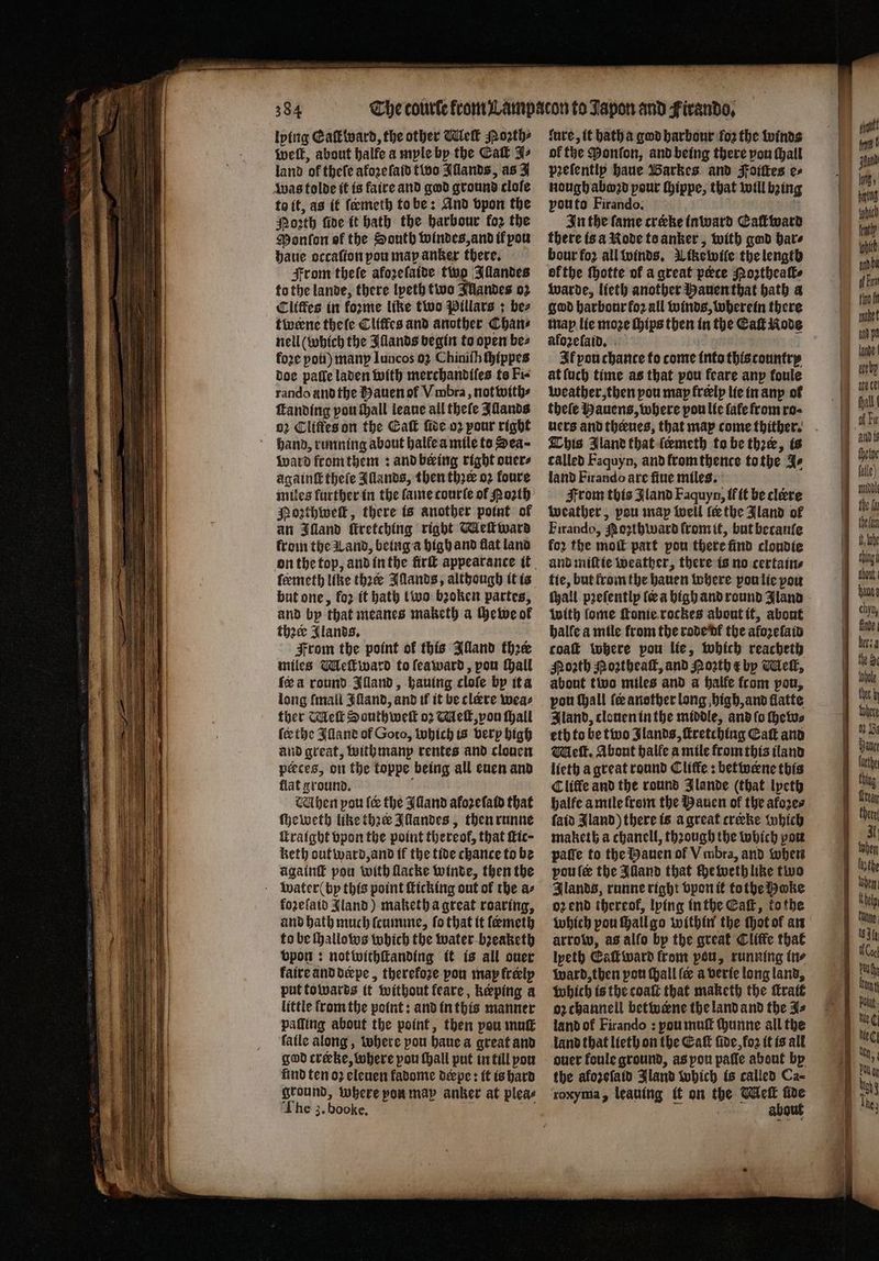 lying Caltoard, the other Wie Poꝛth⸗ weſt, about balfe a myle by the Call J⸗ land of theſe akoꝛe ſaid tivo Illands, as J was tolde it is faire and god ground cloſe to it, as it ſeemeth to be: And vpon the Poꝛth fide it hath the harbour for the Wonton of the South windes, and il pou haue occafion pou map anker there. From thele aforefatde two Illandes to the lande, there lyeth two Illandes oz Cites in foꝛme like two Pillars; bez twerne theſe Cliſtes and another Chan⸗ nell ( which the Illands begin to open bez foꝛe you) many Iuncos 02 Chiniſh ſhippes doe pale laden with merchandiſes ts Fi⸗ rando and the Hauen of V mbra, notwith⸗ Landing pou thall leaue all theſe Illands hand, running about halle a mile to Dea- Ward from them: and being right ouer⸗ againſt theſe Allands, then thre o2 foure miles further in the lame courte ol Poꝛth Noꝛthweſt, there is another point of an Illand ſtretching right Meſtward froin the Land, being a high and flat land femeth like thꝛer Iſlands, although it is but one, loz it bath two bꝛoken partes, and by that meanes maketh a ſhewe of thee Jlands. From the point of this Illand thre miles Meſtward to leaward, pou ſhall fea round Illand, hauing cloſe by it a long ſmall Illand, and if it be clerxre wea⸗ ther Meſt South welk oꝛ Melt, pou ſhall (ce the Jane of Goto, which is very high and great, with manp rentes and clouen peeces, on the toppe being all enen and flat ground. 15 Mhen pou le the Illand afozefatd that ſheweth like thꝛer Illandes, then runne raight vpon the point thereof, that ſtic· keth out ward, and if the tide chance to be againſt pou with ſlacke winde, then the kozeſaid land) maketh a great rearing, and bath much ſcumme, fo that it femeth to be Hallows which the water bꝛeaketh vpon: not withſtanding it is all ouer faire and derpe, therekoze you map frelp put towards it without feare, keeping a little from the point: and in this manner paſſing about the point, then pou mut fatle along, where pou haue a great and god crecke, where pou ſhall put in till pou find ten oz eleuen kadome derpe: it is hard ground, where pon map anker at pleas The z. booke. 5 is ſure, it bath a god harbour fo2 the wind⸗ ol the Ponſon, and being there pou (hall pꝛeſentip haue Barkes and Foiſtes e⸗ nough aboꝛd pour ſhippe, that will bzing vou to Firando. In the fame creke in ward Caſtward there is a Rode to anker, with gad bare bour foꝛ all winds. Like wiſe the lengtb ok the ſhotte of a great pece Noꝛtheaſt⸗ warde, lieth another Hauen that hath a god harbour foꝛ all winds, wherein there map lie moze ſhips then in the Cal Kode afozeſaid. If ou chance to come into this country at ſuch time as that pou feare anp foule weather, then pou may frelp lie in any of theſe Hauens, where pou lie lafe from ro; This Iland that (ameth to be thee, is called Faquyn, and from thencs to the A land Firando are fine miles. From this Jiand Faquyn, if it be cleere weather, pou map well fe the Jland of Firando, Moꝛzthward ſrom it, but betauſe for the moſt part pou there find cloudie and miſtie weather, there is no certains tie, but from the hauen where pou lie pou ſhall pꝛeſently (ea high and round Jland with ſome ſtonie rockes about it, about halle a mile from the rode dt the afozeſaid toaſt where pou lie, which reacheth Poꝛth Moztheaſt, and North ¢ by Mei, about two miles and a halfe from pou, pou ſhall ſœ another long high, and flatte Iland, clouen in the middle, and ſo hes eth to be two Jlands, fretching Eaſt and Melt. Abont halle a mile from this iland lieth a great round Cliſfe: bet werne this Cliffe and the round Jlande (that lpeth halfe a mile from the Hauen of the aloze⸗ ſaid Jland) there is a great creke which maketh a chanell, thꝛough the which yon paſſe to the Hauen of Vmbra, and when vou ſæ the Alland that che weth like two Zlands, runne right vpon ik tothe Poke oꝛ end thereof, lying in the Cal, to the which pou ſhall go within the thot ol an arrow, as alfo by the great Cliffe that lyeth Call ward from pou, running tne ward, then pou Qall ſe a berie long land, which is the coaſt that maketh the ſtrait oꝛ channell betwernne the land and the Fs land ol Firando: you muſt ſhunne all the land that lieth on the Eaſt ſide, foo it is all ouer foule ground, as pou paſſe about by the aloꝛeſaid Jland which is called Ca- roxyma, leauing it on the l . abo — — — “= =