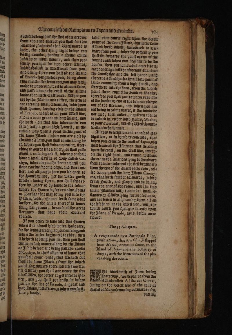 a baut the length of the hot ofan arrowe from the ende thereof pon ſhall ſe two Allandes, whereof that Meſt warde is long, the other lying right before pou being: rounde, hauing a ſkonie Cliffe which pou muſt thunne, and then pꝛe⸗ fently pou ſhall fe two other Clitfes, which Hail all lie WMeſkward from you, and being there pou ſhall fe the Illand of Firando lying befoꝛe you, being about fivo ſmall miles from ou, vou map freely mate towardes it, koꝛ it is all ouer faire, and paſſe aboue the coatt of the Firme lande that lieth Eaſtward. When pou axe by the Illands and cliffes, then there ate certaine (mall Channels, which you hall chunne, keeping cloſe by the Alland ol Firando, whichis on pour Wet five, and is a verie great and long Illand, anv cheweth (on that five whereunto pou ſalle) with a great high Monell, in the middle way vpon a point ſticking out of the fame Alland: when pou are cloſe by the lame Illand, vou Gall runne along by it, where pou (hall in? an opening, ſtret⸗ thing in wards like a riuer, you hall pate about a mile bepond it, where pou ſhall haue a {mall Creke o2 Bap called Co- chyn, wherein pou ſhall enter vntill peu finde twelue kadome derpe, and there an⸗ ker: and although there pou lie open to the South winde, pet the water goeth Whole: being there, pou tall (end et ther by water o2 by lande to the towne where the Hauen is, for certaine Foiſts o· Warkes that map bꝛing pou into the Mauen, which Mauen lpeth ſome what further, for the entrie thereof is ſome⸗ thing dangerous, becauſe of the great reames that haue their Current therein. Jf vou defive to ſaile into this Hauen when it is almoſt high water, haue care, loꝛ the wind is ſtrong at your entring,and when the water beginneth to ebbe, then it helpeth to bꝛing you in: then pou ſhall runne in ſuch maner along by the Alland as J ſaid befoꝛe:and being pal the creke of Cochyn, to the firſt point of lande that pou ſhall come onto, that ticketh out from the fame Bland (from the which point Nozthward there iutteth two fos nie Cliffes) pou ſhall goe neare the ſto⸗ nie Cliftes, the better to get into the as uen, and pou hall pꝛelently le before pou on the ſide of Firando, a great and bigh Aland, full of trees,¢ when pon ſe it, The 3. boockkckk. take pour courſe right vpon the Mei point ol the fame Afland, vntill the faite Hand lyeth wholly vntouered to aes ward from pou , whereby pꝛeſently pow ſhall (e inwarde the point oz end of the towne: and when pou beginne to fe the houles, then put ſome what nercé to it, right ouer againtt the afoꝛeſaid Iland on the South fine and the lef hande „und there the Illand hath a ſmall low point of lande comming froma high houell, and ſtretcheth into the Sea , from the which point there runnetha Sand oz Banke, therefore pou thail put towardes the five of the honles oz end of the totone to keepe out of the freame, and when pou are out being in calme water, if the winde be not god, then anker, and from thence be rowed in, either with Foitts, Baärks, 02 pour olun boat, Welt ¢ Wek South, well into the Hauen. All this deſcription and courte of NAL nigation, is in bꝛeefe to conclude, that when pou ceme to the coaſt of Iapon, you ſhall leaue all the Aandes that lie along vpon the coat, on the Gatk ſide, and vp⸗ on the right hand, and runne without them and the Illandes lying to Seaward from thence: whereot the irk beginneth from the end ol the Zand of the row tale led Saquyn, and the long Illand Caroxy- ma, that lyeth further oz warde, which reach Poꝛth, and Poꝛth and by Wert, from the ende ol the rowe, and the two (mall Illandes with two other mall as ſlandes oꝛ Clitles lying further foꝛ ward, and are feuen in all, leauing them all on the left hand oꝛ the Meſt ſide, with the which courſe pou Mall goe direaly vpon the Illand of Firando, as is beloze mene tioned. The 33. Chapter. A voiage made by a Portingale Pilot, (with a Sema, that is, a Chiniſ ſhippe) from Macau, or out of China, to the Iſland of Japon and the countrey of Bangs, with the ſeituations of the pla- ces along the courfe;