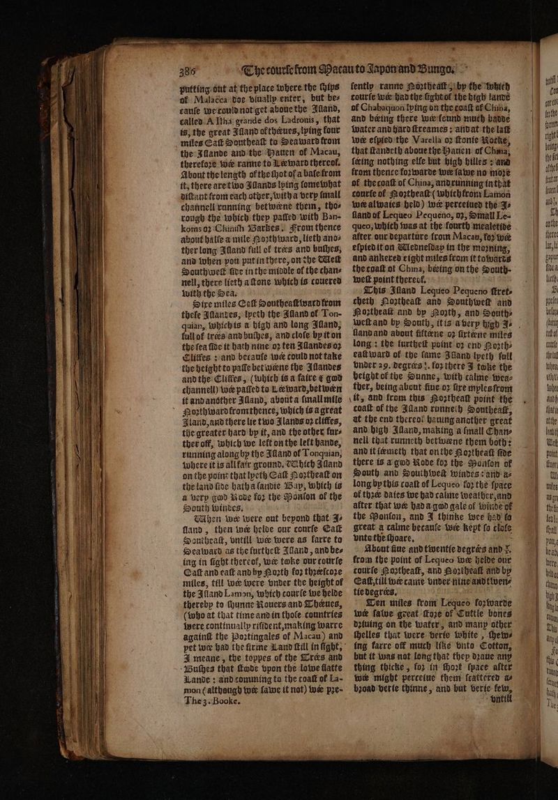 putting out at the place where the Hips of Malacca doe vluallp enter, but bez canfe weroulanot get aboue the Iſland, called A Ilha grande dos Ladronis, that is, the great Alland ok theues, lying four miles Galt Southeaſt to Seaward trom the Illande and the Hauen of Macau, therefore wie ranne to Leeward thercof. About the length ol the Mot of a baſe from it, there are two Illands lying lome what diſtant from each other, witha very mall channell running betweene them, thos rough the which they palled with Ban- komso2 Ckiniſh Barkes. From thence about halle a mile Moꝛthward, lieth ano⸗ ther long Illand full of tres and bulhes, and when vou put in there, on the Met SHouthwek ſide in the middle ol the chan⸗ nell, there lieth a ſtone which is couered with the Sea. Sire miles Eaſt Southeaſt ward from thele Illandes, lpeth the Illand of Ton- quian, Which is a bigh and long Illand, full of trees and buſhes, and cloſe by it on the fea fide it bath nine oꝛ ten Allandes oz Clitfes: and becaufe wer could not take the height to palle bet weene the Illandes and the Cliffes, (which is a faire &amp; god channell) wer paſled to Leeward, betwen it and another Illand, about a ſmall mile Pozthwardfromthence, which is a great I land, and there lie two Jlands oꝛ cliffes, the greater hard by it, and the other fur⸗ ther off, which we left on the lekt hande, running along by the Alland ol Tonquian, where it is allfatr ground. CC bich Alland on the point that lyeth Ca Moꝛtheaſt on the land fide hatha landie Bap, which is a very god Node for the Danton of the South windes. 5 1 Mhen wee were out beyond that As land, then wer helde our courſe Eaſt SDantheaſt, vntill we were as karre to Seaward as the furtheſt Aland, and be⸗ ing in fight thereof, we take our courte Caſt and eaſt and by Porth koꝛ thꝛeſcoꝛe miles, till we were vnder the height of the Alland Lamon, which courle we helde thereby to ſhunne NRouers and Theues, (who at that time and in thofe countries were continually riſident, making warre againſt the Poꝛtingales of Macau) and J meane, the toppes of the Tres and Buſhes that Code vpon the lowe flatte Wande: and comming to the coaſt of La- mon ( althaugb tue ſawe it not) wa pʒe· The 3. Booke. oe ſently ranne Noꝛztheaſt, by the which tourſe we had the ſight ol the high lande ol Chabaquon lying on the coaſt of Chia, and being there wer keund much badde water and hard ſtreames: andat the laſt wer eſpied the Varella o2 Fonte Nocke, that ſtandeth aboue the Hauen of Chma, feing nothing elle but high hilles: and from thence koꝛwarde wer lawe no moze of the coaſt of China, and running in that courte of Moꝛtheaſt ( which from Lamon we alwaies held) wer perceiued the J⸗ fland of Lequeo Pequeno, oz, Small Le- queo, which was at the fourth mealetide after our departure from Macau, for we elpied it on Medneſdap in the moꝛning, and ankered eight miles from it towards the coaſt of China, beeing on the South - weſt point therecf, This Iſland Lequeo Pequeno ſtret- cheth Mogtheaſt and Southweik and Poꝛtheaſt and by Porth, and South⸗ lland and about fiftene oz firtene miles long: the furtheſt point o2 end Poꝛth⸗ eaſt ward of the fame Züand lpeth full vnder 29. degræs :. for there J take the height ol the Sunne, with calme wea⸗ tber, being about fine oꝛ fire myles from at the end thereol haning another great and high Illand, making a ſmall Chan⸗ nell that runneth betivene them both: and it leemeth that on the Hoꝛtheaſt fae there is a god Rode fo2 the Ponſon of South and Southweſt windes: and a⸗ long by this coat of Lequeo fo2 the ſpate ol thac daies we had calme weather, and after that wer had a god gale of winde of the Ponlon, and J thinke wee had fo great a calme becaule wer kept fo clole vntes the choare. 8 a About fue and twentie deqrés and =. from the point of Lequeo twee helde our courte Moꝛtheaſt, and Portheall and by Eat, till we came vnder nine and tiwen⸗ tie degrees. Ten miles from Lequeo fozwarde wer falve great ſkoze of Cuttle bones dziuing on the water, and manp other helles that were berfe white , chew⸗ ing karre off much like bits Cotton, but it was not long that they dꝛaue any thing thicke, fo2 in ſhoꝛt ſpace after we might perceiue them feattered as bꝛoad verie thinne, and but beric fel, vntill | a tl (on oot cl ot right! beg bell del 1 feta yea id, 135 Ly onthe het Point fant Ul By det Ber thal Pou, ere. Hany Bir lng i U Chis Apt fe this ban (ene . hah e