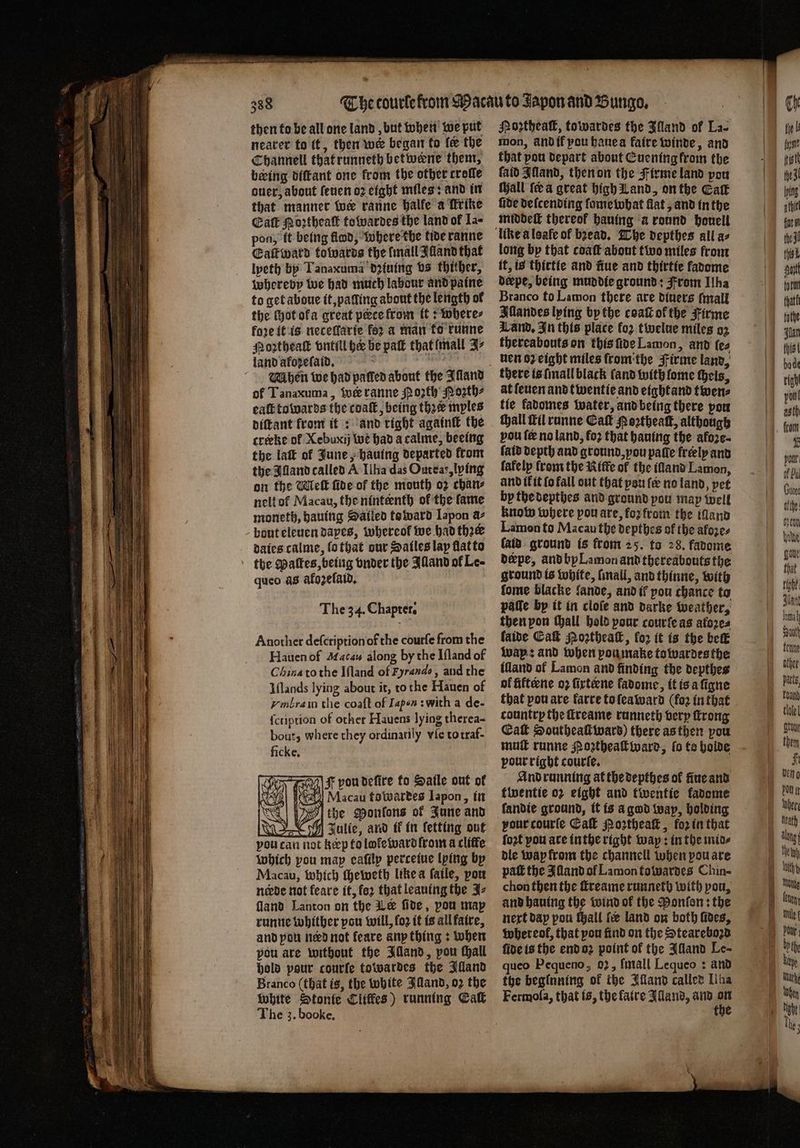 = — a : : aan — a Fae ta ane A * then to be all one land, but when we put neater to it, then we began to fe the Channell that runneth betweene them, being diſtant one from the other trolle ouer, about ſeuen oꝛ eight miles: and in that manner wer ranne halle a kkrike Caſt Moꝛtheaſt towardes the land of Ia⸗ pon, ft being flod, where the tide ranne Eaſtward towards the [mall Illand that lpeth by Tanaxuma dꝛiuing vs thither, whereby we had much labour and paine to get aboue it, palling about the length of the ſhot ofa great perce from it: where⸗ fore it is neceſlarie fez a man to runne Moꝛztheaſt vntill he be paſt that mall J⸗ land afozefatd, 8 : Mhen we had patted about the Aland of Tanaxuma, wir ranne Moꝛth Moꝛth⸗ eaſt towards the coaſt, being thee mples diſtant from it: and right againſt the creeke ol Xebuxij tue had acalme, beeing the lat of June, hauing departed front the Alland called A Ilha das Oureas, lying on the Meſt fide of the mouth oz chan⸗ nelt ol Macau, the ninteenth of the fame moneth, hauing Satied toward Iapon a- bout eleuen dayes, whereof we had thee dates calme, lo that dur Satles lay flat to queo as afozefatd, The 34. Chapter. Another deſcription of the courfe from the Hauen of Macaw along by the Iſland of China to the Iſland of Hrando, and the Iſlands lying about it, to the Hauen of vmbra in tlie coaſt of Iapen swith a de- {cription of other Hauens lying therea- bout, where they ordinarily vle to traf- ficke. 705 F pou defire to Saile out of ed Macau fowardes Iapon, in Vo the Monfons of June and VY Julie, and ik in ſetting out vou can not keep to lołe ward from a cliffe which pou map eaſily perceiue lying by Macau, which ſheweth like a fatle, von neede not feare it, fez that leauing the Jz fland Lanton on the Le fide, pou may runne whither pou will, fo2 it is all faire, and pou need not feare any thing: when pou are without the Illand, pou tall hold pour courſe towardes the Illand Branco (that is, the white land, o2 the white Stonte Lliffes) running Call The 3. booke. Poꝛtheaſt, towardes the Illand of La- mon, and if yau haue a faire winde, and that pou depart about Euening krom the faid Alland, then on the Firme land pou Wall fea great high Land, on the Gat fide deſcending ſome what flat, and in the middeſt thereof hauing a round houell long bp that coaſt about two miles from ff, is thirtie and nue and thirtie fadome derpe, being muddie ground: From Ilha Branco to Lamon there are diners ſmall Illandes lying by the coaſt ofthe Firme Land. In this place fo2 twelue miles oz thereabouts on this ſide Lamon, and ſe⸗ nen oz eight miles from the Firme land, there is ſmall black (and with fome theis, at ſeuen and twentie and eightand twen⸗ tie fadomes water, and being there pou thall ſtil runne Cak Poꝛtheaſt, although vou ſe no land, fo2 that hauing the afoze- ſaid depth and ground, vou patie freely and fafelp from the Kiffe of the illand Lamon, and ik it ſo fall out that you fe no land, pet by the depthes and ground pou map well know where pou are, foꝛ from the and Lamon to Macau the depthes of the afozes (aid. ground is from 25. to 28. fadome derpe, and by Lamon and thereabouts the ground is white, ſmall, and thinne, with fome blacke lande, and if pou chance to patte by it in cloſe and darke weather, then pon ſhall hold pour courfe as atoꝛe⸗ laide Cak Noꝛtheaſt, for it is the beſt᷑ wap: and when pou make towardes the illand of Lamon and finding the depthes of fiftene oꝛ firteene fadome, it is a ſigne that pou are karre to ſeaward (fo2 in that country the ſtreame runneth very ſtrong Cat Southeaſt ward) there as then you muſt runne Poꝛtheaſt ward, lo te holde pour right courſe. And running at the depthes of ſiue and twentie oz eight and twentie kadome fandie ground, it is a god way, holding your courſe Cal Moꝛtheaſt, foꝛ in that ſoꝛt pou are inthe right way: in the mid⸗ dle wap from the channell when pou are pat the Illand of Lamon towardes Chin- chon then the ſtreame runneth with pou, and hauing the wind of the Ponfen: the next dap pou all fee land on both foes, whereol, that pou find on the Steareboꝛd fide is the end oꝛ point of the IAlland Le- queo Pequeno, 02, ſmall Lequeo: and the beginning of the Illand called Liha Fermoſa, that is, the faire Alland, and 15 the Ch tie b fut 13 fine n Guora othe: ton hende goue that right: lama Auth other pacts, tele] tony