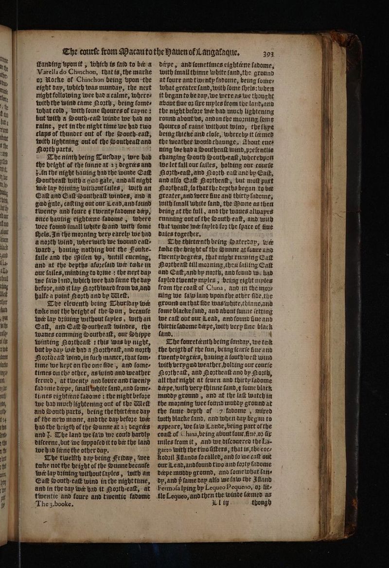 ſkanding vpon it, which is ſaid to be a Varella do Chinchon, that is, the marke 02 Morke of Chinchon being vpon the eight day, which was mundap, the next night following wee had a calme, where⸗ what cold, with ſome ſhoures of rapne: but with a South⸗eaſt winde we had no raine, pet in the night time we had two claps of thunder out ok the South. eaſt, with lightning out ok the Southeaſt and Mosth parts. 715 The ninth being Tueſday, wee had the height of the ſunne at 23 degreꝛs and r. in the night hauing had the winde Eaſt Southeaſt with a god gale, and all night wer lap dꝛiuing without ſailes, with an Catt and Caf Southeak windes, and a god gale, caſting out our Wead, and found twenty and foure ¢ twenty fadome dep, once hauing cightene fadome , where wee found finall white Sand with ſome ſhels. In the moꝛning very earelp we had a noꝛth wind, wherwith we wound eaſt⸗ ward, hauing nothing but the Fouke⸗ fatle and the Piſen vp, vntill euening, and at the depths afurelaid wer take in our failes, minding to dꝛiue + the next day We ſaw land, which wee had feene the day before, and it lap Noꝛth ward from vs, and halle a point Moath and by Melt. The eleventh being Thurldap tue toke not the height ol the Sun, becauſe ine lap dꝛiuing without ſayles, with an Ca, and Cal Southeak windes, the waues comming Southeaſt, our Shippe winding Noꝛtheaſt : this was by night, but by dap wer had a Poꝛtheaſt, and north Moꝛtheaſt wind, in fuch maner, that ſom⸗ time we kept on the one ſide, and ſome⸗ times on the other, as wind and weather ſerued, at twenty and koure and twenty fadame deepe, (mall white fand, and ſome⸗ times cighteene fadome ; the night before we had much lightening out of the Meſt and South parts, being the thirterne day of the new mone, and the day before wer had the heigth of the Sunne at 23 degrees and Z. The land we ſaw we could hardly diſcerne, but we luppoſed it tober the land we had feene the other dap. The twelfth day being Friday, wee toke not the height of the Sunne becauſe foe lay dining without ſaples, with an Eaſt South⸗euſt wind in the night time, and in the dap wer had it Poꝛth⸗eaſt, at twentie and foure and twentie kadome dckpe, and ſometimes cightene fadome, with (mail thinne white land, the ground at foure and twenty fadome, being ſome⸗ What greater ſand, with ſome ſhels: when it began to be day, we were as we thought about ſiue oꝛ fire mples from the land, and the night before wer had much lightening round about vs, and in the moꝛning ſome ſhoures of raine without wind, the ſye being thitke and cloſe, whereby it lEmed the weather would chaunge. About eue⸗ ning we had a Southeaſt wind, pꝛeſentlie changing South South⸗eaſt, whereppon we let fall our ſailes, holding our courte Noꝛth⸗eaſt, and Noꝛth eaſt and by Cae, and alſo Eaſt Noꝛtheaſt, but molt part Noꝛtheaſt, lo that the depths began to ber greater, and ivere fine and thirty fadome, with mall white ſand, the Mone as then being at the full, and the waues alwapes running out of the Seuth⸗eaſt, and wzth that winde wer fapled fo2 the (pace of fine daies together. The thirteenth being Saterday, we foke the height of the Sunne at foure and twentpdegrers, that night running Cat Noꝛtheaſt till moꝛning, then lailing Eaſt and Eaſt, and by noꝛth, and found we had lapled twenty mples 5 being eight nipies from the coaſt ot China, and in the moꝛ⸗ ning we ſaw land vpon the other ſide, the ground on that ſide was white, thinne, and ſome blacke ſand, and about ſunne letting we caſt out our Lead, and found fiue and 4 ladome deærpe, with very fine black and. 8 The fouretenth being ſundap, we took the heigth of the fun, being ſcarſe fiue and twentydegrers, hauing a ſouth welt wind with verygod weather, holding our courſe Poꝛtheaſt, and Noꝛtheaſt and by North, all that night at ſeuen and thirty tadome derpe, with very thinne ſand, ſome black muddy ground, and at the laſt watch in the moꝛning wee found muddy ground at the fame depth of 7 fabome, mixed with blacke land, and when dap began to appeare, we ſaw Lande, being part of the coaſt of ( hina, being about four, ſiue, oꝛ fir miles from it, and we diſcouered the La- gatto with the two ſiſters, that is, the coc⸗ Kodꝛil Iflands ſo called, and fo we caſt out our Wead, and found two and fortp fadome derpe muddy ground, and ſome what ſan⸗ dy, and p ſame day alſo we ſaw the Alland Fermoſa lying by Lequeo Pequeno, os lits fle Lequeo, and then the winde (amen as aS Al ty though