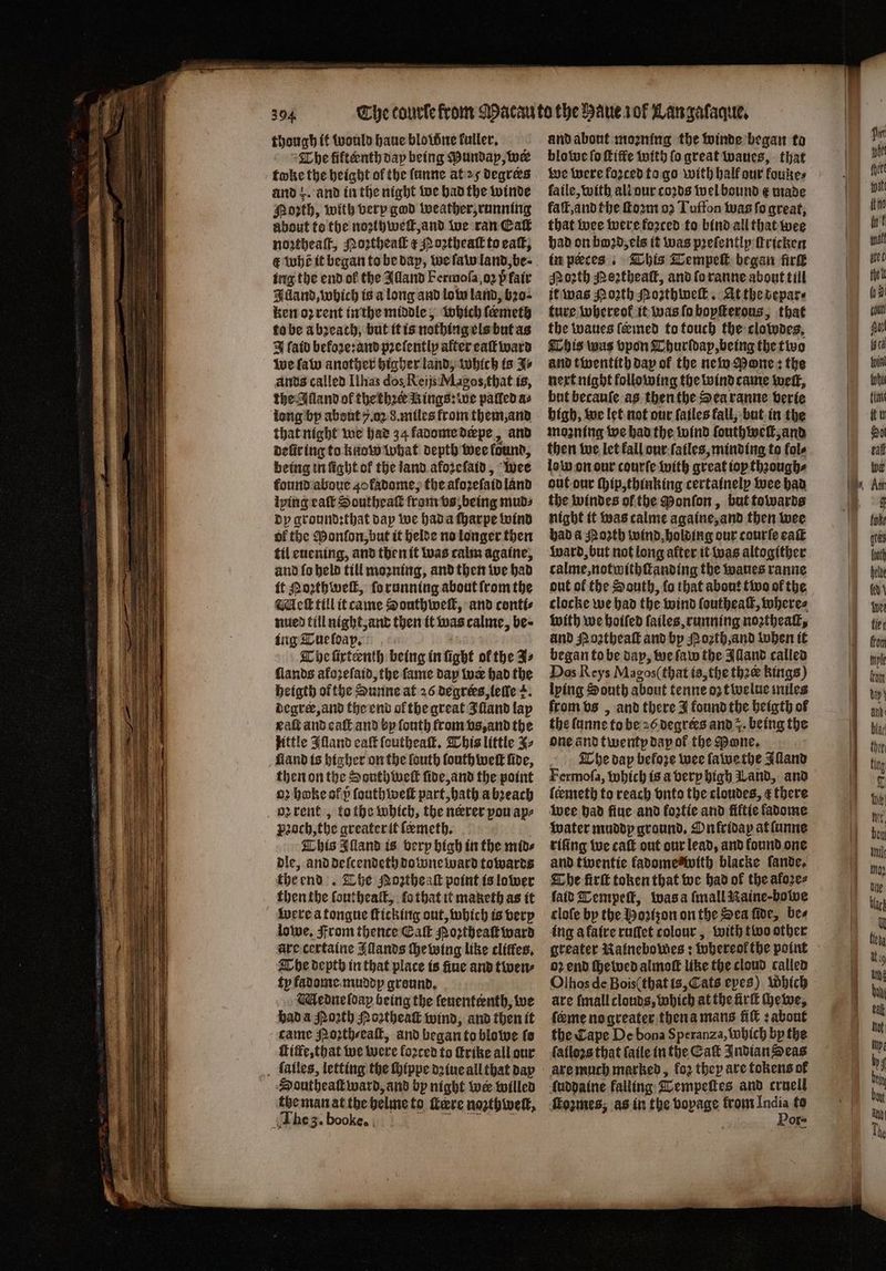 aia though it would haue blowne kuller. orth, with very god weather, running about fo the noꝛihweſt, and we ran Eat noztheaſt, ortheal æ Noꝛtheaſt to cat, € whe it began to be dap, we ſaw land, be⸗ ing the end ol the Alland Fermoſa, oz h̊ fair Alland, which is a long and low land, b20- ken oꝛ rent in the middle, which ſeemeth to be a bꝛeach, but it is nothing els but as J fatd befoʒe:and pꝛeſently after eaſt ward we ſaw another higher land, which is J⸗ ands called Ilhas dos Reijs Magos that is, the Alland of thethꝛer Rings: we palled a⸗ long by about 7.02 8. miles from them, and that night we had 34 fadome drpe, and eũr ing to know what depth wee found, being in ſight of the land afoꝛeſaid, wee found aboue 40 fadome, the aloꝛeſaid land lying ealt Southea from vs, being mud⸗ dy groundꝛthat day we had a ſharpe wind of the Monſon, but it helde no longer then til euening, and then it was calm againe, and ſo held till moꝛning, and then we had it Poꝛth weſt, ſo running about from the ick till it came Southwell, and conti⸗ nued till night, and then it was calme, be · ing Tue ldap. The ſixteenth being in ſight ol the Fs ſlands afozelaid, the fame day wr had the heigth of the Sunne at 26 degrers, leſle +. degrer, and the end ol the great Iſland lap eaſt and eaſt and by ſouth from vs, and the little Iſland eaſt ſoutheaſt. This little ⸗ then on the South welt ſide, and the point oꝛ hoke ofp ſauthweſt part, hath a bꝛeach oꝛ rent, tothe which, the nerrer pou aps pꝛoch, the greater it ſeemeth. This Aland is very high in the mid⸗ dle, and deſcendeth downeward towards the end. The Noꝛtheaſt point is lower then the ſoutheaſt, ſo that it maketh as it were a tongue ſticking out, which is very lowe, From thence Eaſt Noꝛtheaſt ward are certaine Illands chewing like cliffes, The depth in that place is ſiue and twen⸗ ty fadome muddy ground. Medneſdap being the fenententh, we had a Poꝛth Noꝛtheaſt wind, and then it came Noꝛth⸗/eaſt, and began to blowe ts ſtitfe, that we were loꝛted to ſtrike all our Southeaſt ward, and by night wer willed the man at the helme to tere nozthweit, The 3. booke. | 1 5 and about moꝛning the winde began to we were forced to go with half our koune⸗ faſt, and the ſtoꝛm oꝛ Tuffon was fo great, that wee were foꝛced to bind all that wee had on bod, els it was pꝛeſently ſtricken in peeces. This Tempeſt began firk Mozth Meztheaſt, and ſo ranne about till it was Noꝛth Noꝛthweſt. At the depar⸗ ture whereof it was ſo bopſterous, that the wanes ſermed to touch the clowdes. This was vpon Thurſdap, being the two and twentith day of the new Mone: the next night following the wind came weit, but becauſe as then the Sea ranne verie high, we let not our ſailes fall, but in the mozning we had the wind ſouthweſt, and then we let fall our ſailes, minding to fol⸗ low on our courſe with great top thꝛough⸗ out our ſhip, thinking certainely wee had the windes ol the Ponſon, but towards night it was calme againe, and then wee had a orth wind, holding our courſe ea ward, but not long alter it was altogither calme, notwithſtanding the waues ranne out of the South, fo that about two of the clocke we had the wind ſoutheaſt, where⸗ with we hoiſed ſailes, running noztheaſt, and Noꝛtheaſt and by N oꝛth, and when it began to be dap, we ſaw the Alland called Dos Reys Magos(that is, the thee kings) lying South about tenne oz twelue miles from vs, and there J found the heigth of the lunne to be 26 degrees and z. being the one and twenty day ol the Mane, The dap beloꝛe wee lawe the Alland Fermoſa, which is a very high and, and ſermeth to reach vnto the cloudes, æ there wee had fine and foztie and fiftie ladome water muddy ground. Onkridap at ſunne riſing we caſt out our lead, and found one and twentie kadome with blacke lande. The fir token that we had of the aloꝛe⸗ fait Tempeſt, was a ſmall Maine-bowe cloſe by the Hoꝛizon on the Sea ſide, bes ing a faire ruſſet colour, with two other greater Nainebowes: whereol the point oꝛ end ſhewed almoſt like the cloud called Olhos de Bois (that is, Cats eyes) which are ſmall clouds, which at the irl Hewe, fame no greater then a mans fiſt: about the Cape De bona Speranza, which by the fatlogs that ſaile in the Eaſt Indian Seas ſuddaine falling Tempeſtes and cruell ſtozmes, as in the voyage from ess to | or oes * —