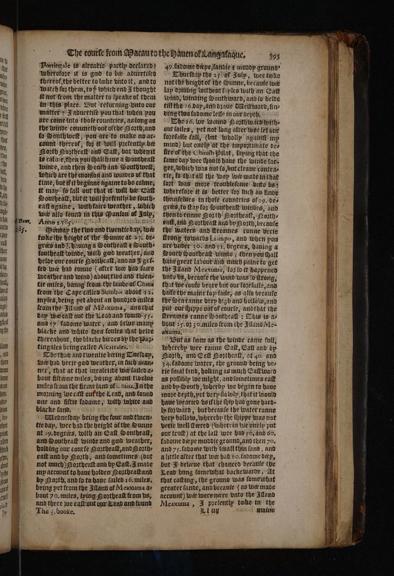 ihe beat, hen if led igs) ules athaf ng the and , and thet (anne II ann ates ive bes thet ewt, Portingale is alveatic: partly declared} Inherefore it is god fo be aduertifed thereof the better to loke vnto it, and to watch fo2 them, top which end J thought it not from the matter to ſpeake of them in this plate. But returning bute cur matter; J aduertiſe pou that when pon ure come into thofe tountries, as long as the winde commeth ont ofthe Moꝛth, and ſo Southweſkt, pou are to make no ace count thereof, for it will pꝛelentlyp ber Porth Portheak and Call, bat whenit is caline then pou Hal haue a Southeaſt winde, and then South and South welt, which are the monlon and windes ol that time, but if it beginne againe to be calme, it map fo fall out that it will be Cat Southe alt, bit it will pꝛeſently be fouth- raſtagaine, with faire weather, which We allo found in this Ponlon of Julp, Anno 15899 2 5 9 st Pass Tiss Mondap the two and tiventicdap, ine foke the height of the Sunne at 27. de⸗ gros and Z. hauing a Southeaſt € Souths loutheaſk winde, with god weather, and helde our courſe Noꝛtheaſt, and as J gel. fed wer had runne (after we had faire weather and wind) about two and twen⸗ tie miles, being from the lande ol China from the Cape called Sumbot about 12. mples being pet about an hundzed miles krom the Illand of Meaxuma, and that dap wer caſt out the Lead and found 55. and 55 fadome water, and ſawe many blacke and white Sea fonles ihat heide thereabout, the blacke birdes by the Poz⸗ tingales being called Alcatraſes. Thethꝛee and twentie beeing Tueſdap, Wwe had verie god weather, in ſurh man⸗ ner, that at that mealetide wer lailed as bout fit æne miles, being about twelue miles from the firme land of nina. In the moꝛning we caſt out the Lead, and found one and fiftie kadome, with white and blacke ſand. 1 Sill f Mednelday being the four and twen⸗ tte dap, wee had the height ofthe Sunne and Southeast winde and god weather, holding our courfe oꝛtheaſt, and N oꝛth⸗ eaſt and by orth, and lometimes (but not much) N oꝛtheaſt and by CEaſt. J made my account to haue holdem Noꝛtheaſtand being pet from the Illand of Meaxuma d⸗ bout 70. miles, lying oꝛtheaſt from vs, and there we caſt out dur W rad and found 49. kadome drpeandie e muddy ground · Thurſdap the 25 ok Julp, wee tmke not the height of the Sunne, betauſe wer lap dziuing witheut fiples with an Cat Wind, winding Southward, and ſo helde till the 26 dap, and dꝛaue Metkward, fine ding two fadome leſſe in our depth. The 26. we wound Poꝛthwardwith⸗ out lailes, pet not long after wee let our fo2efaile fall, (but wholly agaitit mp mind) but onelp at the impoꝛtunate de⸗ ſire of the Chinith Pilat, ſaying that the fame day wee ſhould haue the winde lar ger, which was not lo, but cleane contra⸗ rie, ſo that all the way wer made in that ſozt was more troubleſome unte bs: wWherefoze it is better for Inch as linde themſelues in thole countries of 29. de⸗ gries, to fap for Southeaſt windes, and thentetunne Por th Poꝛtheaſt, Poꝛth⸗ bal, and Noztheaſt and by Porth, becaule the waters and ſkreames runne verte ſkrong towards Liimpo, and when you are vnder 30. and z i. degræs, hauing a South Southeast winde; then pou hall haue great labour and much paine to get the Iuland Meaxuma, foꝛ (oft happened bate bs, becanfe the wind was ſo ſtrong, that we could beare but our foꝛeſaile, and halle the maine kop⸗laile, as alſo becauſe fhe Sta ranne very high and hollow, and put our ſhippe oat of courſe, andthat the ſkreames ranne Southeall: This is a bout 25.02 3 o. miles from the Juand Me- ax uma. But as ſone as the winde came full, whereby wee ranne Catt, Catt and by Moth, and Cal Poꝛtheaſt, at 40. and 34. fadome water, the ground being ve⸗ rie fmal fand, holding as much Eaſtward as poſſibly we might, and ſometimes eat and by South, wherby we began to haue moꝛe depth, vet very ſlooly, that it would haue woe aried vs ifthe ſhip had gone hard ly foꝛ ward, but becauſe the water ranne very hollow, wherebp the Hippe was not verie well fered (wherein we onelp put our truſt) at the la wee had 56. and 60. fadome depe muddie ground, and then 70. and 75. fadome with ſmall thin land, and alittle after that wer had 8 o. fadome dep, but J beleue that ‘chanced becaule the Wead hung lomewhat backelwarde. At that caſting, the ground was ſome what greater lande, and becaule (as wer made account) wer were nere vnto the Illand Meaxuma, 3 p2elently twke in the