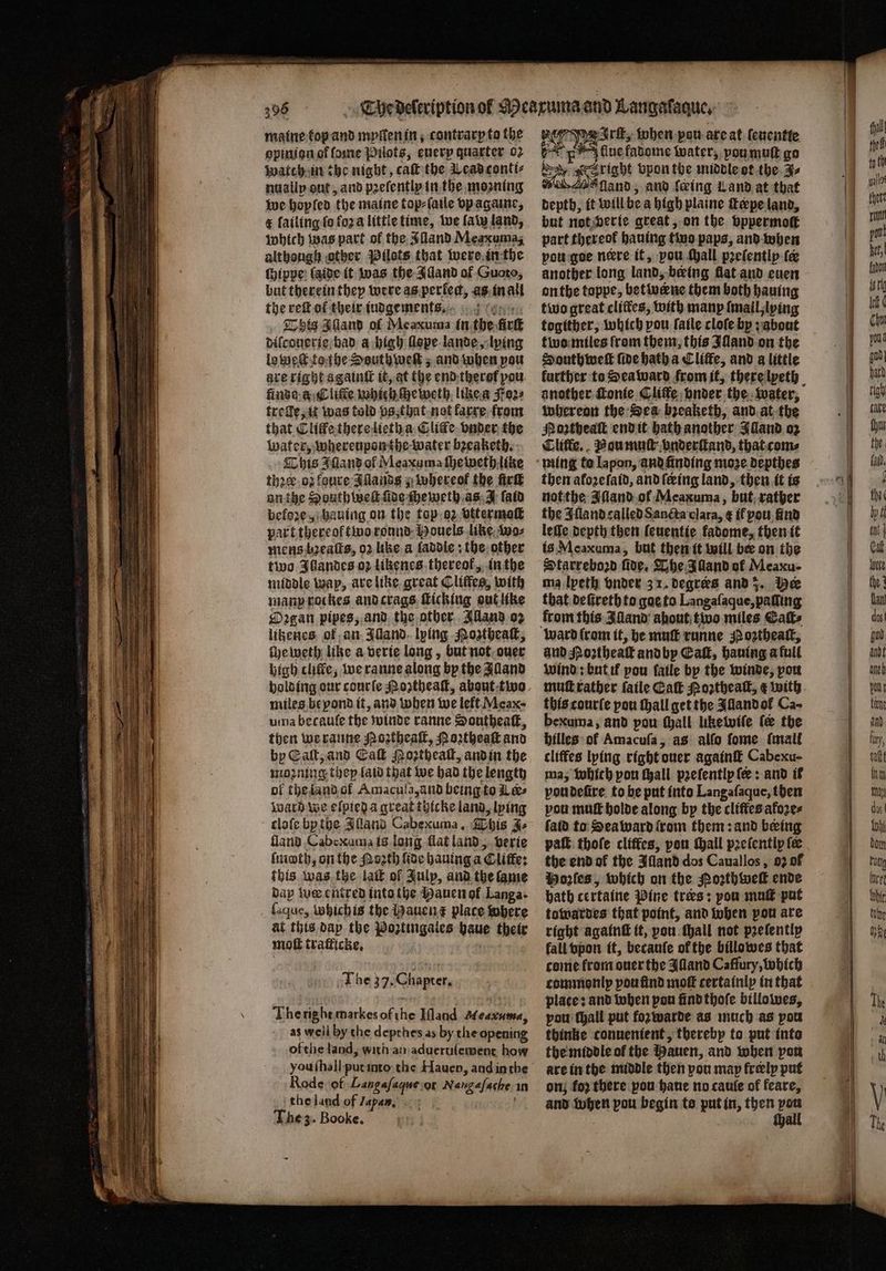 maine top and myſten in, contrarp to the opinion of ſome Pilots, euery quarter 02 wach in the night, caſt the Lead conti⸗ nuallp out, and pꝛeſently in the moaning we hopled the maine top⸗ſaile vp againe, &amp; lailing fo fora littie time, we law land, which was part of the Alland Meaxumag although other Pilots that were in the ſhippe laide it was the Idand of Guoto, but therein they were as perlen, as in all the reſt of their iudgements. This Aland of Meaxuma in the irt difconerie had a high llope lande, lping lo weſt tothe Southweſt; and when pou are right a gainſt it, at the end there pou finde a Cliſte which ſheweth like a Foꝛ⸗ trelle, it was told vs, that not karre from that Clitfe there lieth a Cliſte vnder the water, whereupon the water bꝛeaketh. This 3 Illand of Meaxuma ſheweth like thꝛer oz foure Alands; whereok the ür on the South welt ade ſheweth as J ſaid before, hauing on the top o2 vttermoſt part thereoftinoaronnd- Mouels like wo⸗ mens baeaſts, 02 like a laddie: the other two Ahandes oꝛ likenes thereof, in the middle wap, are like great Cliffes, with many rockes and crags ſticking out like Oꝛgan pipes, and the other Aland oz litzenes of an Illand lying Mogtheaſt, ſhe weth like a verie long, but not ouer high cific, we ranne along by the Alland holding our courſe Poztheaſt, about two miles beyond it, and when we left Meaxe uma becaule the winde ranne Southeaſt, then we ranne Noꝛtheaſt, Noꝛtheaſt and by Call, and Ca Moꝛtheaſt, and in the moꝛning they laid that we had the lengty ol the land ol Amacuſa, and being to Ler⸗ ward we elſpied a great thicke land, lying cloſe by the Illand Cabexuma. This J. land Cabexuma is long flat land, verie ſmoth, on the Noꝛth fide hauing a Cliffe: this was the lait of Julp, and the fame bap tue entred into the Bauen of Langa. ſaque, which is the Hauen t place where at this dap the Poztingales haue their moſt tratficke. The 37. Chaprer, The right markes of ie Ill and Measume, as well by the depthes as by the opening of the land, with an aduertiſement how vou ſhall put into the Hauen, and inthe Rode of Langaſaque or Nagel in the land of Japan. The 3. Booke. 7 Irſt, when pou are at (eucntte ae tiue fadome water, poumutt go ka, Saria vpon the middle ot the J⸗ nO fland, and feing Land at that depth, it will bea high plaine fepeland, but not verie great, on the vppermoſt part thereof hauing two paps, and when vou goe niere it, pou yall pꝛeſently fe another long land, being flat and euen onthe toppe, betwerne them both hauing two great cliftes, with many {nail lying togither, which pou ſaile cloſe by; about two miles from them, this Illand on the South well five hatha Cliffe, and a little another fonfe Cliffe onder the water, whereon the Sea bꝛeaketh, and at the Noꝛtheaſt end it hath another Illand oz Cliffe. Nou muſt vnderſtand, that com⸗ then afozefatd, and ſeeing land, then it is not the Alland ol Meaxuma, but rather the Alland called Sancta clara, ¢ if you find leſſe depth then ſeuentie fadome, then it is Meaxuma, but then it will ber on the Starreboꝛd five. Lhe Alland ok Meaxu- ma lpeth onder 3 1. degres and 3. Der that deũreth to goe to Langaſaque, pading from this Alland about two miles Cats and Northeatk and by Caf, hauing a full wind: but il pou fatle by the winde, pou mutt rather ſaile Eaſt Moꝛtheaſt, ¢ with this courſe pou ſhall get the Alland ol Ca~ bexuma, and pou ſhall like wiſe ſe the hilles ol Amacufa, as alfo ſome ſmall cliffes lying right ouer againſt Cabexu- ma, which pou ſhall peefentlp fe: and if vou deſire to be put into Langaſaque, then pou muſt holde along by the cliftes afoꝛe⸗ ſald to Seaward rom them: and being paſt thoſe cliffes, peu ſhall pꝛeſently fe the end ok the Alland dos Cauallos, 02 of Mozſes, which on the Poꝛthweſt ende bath certaine Pine tres: pou muſt put towardes that point, and when pou are right againſt it, pou ſhall not prefentip fall vpon it, becauſe of the billowes that come from ouer the Illand Caffury, which commonly pou find moft certainly in that place: and when pon find thoſe billowes, pou ſhall put foꝛ warde as much as you thinke conuenient, thereby to put into the middle of the Mauen, and when pon are in the middle then pou may freely put on; for there pou haue no caule of feare, and when pou begin to putin, then 155
