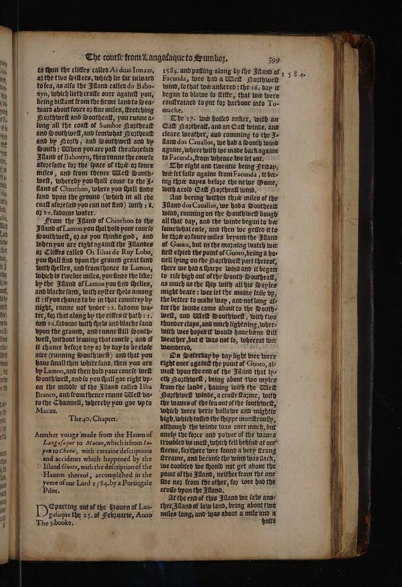 — e — — to ſhun the cliſfes called As duas Irmaas, oꝛ the two Siſters, which lie far in ward ko lea, as alſo the Illand called do Babo- being diſtant from the firme land to Sea⸗ ward about foure oꝛ fiue miles, ſtretching Nozthweſk and Southeal, pou runne a⸗ long all the coaſt of Sumbor Moꝛztheaſt and Southwell and ſomwhat Noztheaſt and by Porth, and Southweſt and by South: Mhen vou are pak the afoꝛeſaid Illand of Baboxyn, then runne the courte afoꝛe ſaide for the ſpace of ther o2 ſoure miles, and front thence Mell South⸗ weſt, whereby pou ſhall come to the J⸗ land of Chinchon, where pou ſhall finde fand bpon the ground (which in all the coaſt aloꝛeſaid pou can not find) with 18. 02 20. fadome water. From the Illand of Chinchon to the Illand of Lamon pou thal hold pour courſe Houthivell, oz as pou thinke god, and when pou are right againſt the Illandes 2 Cliffes called Os Ilhas de Ruy Lobo, vou ſhall find vpon the ground great land with Helles, and fromthence to Lamon, Which is twelue miles, poufinde the like: by the Illand ol Lamon pou find helles, and blacke land, with opiter ſhels among it: i pou chance to be in that countrep by night, runne not vnder 22. fadome wa⸗ ter, for that along by the riffes it hath 2 1. and 22. fadome with ſhels and blacke ſand vpon the ground, and runne ill South⸗ weft, without leaning that courſe, and if it chance befoꝛe day oꝛ by day to be cloſe ate (running South weſt) and that pou haue (mall thin white land, then pou are The 40. Chapter. Another voiage made from the Hauen of Langafaque to Macau, which is from 14. pon to China, with certaine deſcriptions and accidents which happened by the Iſland Guero, with the deſcriptionof the yeere of our Lord 1584. by a Portingale Pilot. bag gente out of the Hauen of Lan- gafaque the 25. of Febzuarie, Anno The 3. booke. 399 1584. and paſling along by the Illand of Facunda, wee had a Wick Noꝛthwelk wind, ſo that wer ankered: the 26. day it began to blowe fo ſtiffe, that we were conſtrained to put for harbour into To- mache. The 27. toe hoiled anker, with an Call oꝛtheaſt, and an Cak winde, and cleare weather, and comming to the 3⸗ lland dos Cauallos, we had a South wind againe, where with we made back againe to Facunda, from whence we fet out. The eight and twentie being Friday, Wwe let fatle againe from Facunda, it bee ing thee dayes before the newe Mane, with a cold Gaſt N oꝛtheaſt wind. And beeing within thee miles of the Illand dos Cauallos, we hada Southeatt wind, running on the Southwek bough all that dap, and the winde began to be ſome what cole, and then we gelled it to be thꝛe᷑ oꝛ foure miles beyond the Alland ol Guoto, but in the moꝛning watch wer firſt eſpied the point of Guoto, being a bos nell lying on the Poꝛthweſt part thereof, there we had a charpe wind and it began to rile high out ol the South Southeaſt, as much as the ip with all his Saples might beare: wee let the maine ſaile vp, the better to make way, and not long afs ter the winde came about to the Souths weſt, and Meſt Southweſt, with two thunder claps, and much lightning, wher⸗ with wee hoped it would haue bene fill weather, but it was not ſo, whereat wer wondered. en On Saterdap by dap light wee were right ouer againſt the point of Guoto, al⸗ high, which tolled the ſhippe monſtroully, although the winde was ouer much, but onely the foꝛce and power of the waues troubled vs molt, which kell behind at onr ſterne, loʒ there wee found a very ſtrong ſtreame, and becauſe the wind was lack, We doubted we Mould not get aboue the point of the Alland, neither from the one five noꝛ from the other, for wee had the croſſe vpon the Iſland. | At the end ok this Illand we ſaw ano⸗ tber Alland of low land, being about two miles long, and was about a ded N halle