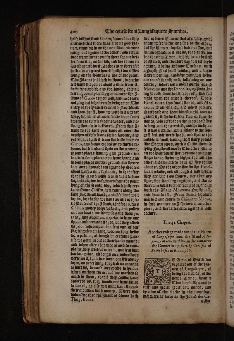 Dalfe diffant from Guoro, ſome of our ſhip aitivmed that there was a berie god Ha⸗ uen, running in on the one fide and com: ming out againe at the other: wherefore we determined to put in there koz our bets ter ſecuritie, as we did, and we ranne in Met Moꝛth welt. At the entry thereokit bath a verie great houell with two cliffes lying on the Southeaſt ſide of the point. The Alland that lieth without, is on the left hand till you be about a mile from it, betweene which and the lande, it is all faire: vou map boldly goe as nere the J⸗ nothing but what pou ſe before pou: The entry of the Hauen reacheth orth we » and Southeaſt, hauing within it a great Bap, which is all ouer verie derpe from twentie to thirtie kadome water, and no⸗ thing therein to be feared. From this J⸗ ſland to the land pou haue all ouer the depthes of thirtie and foꝛtie fadome, and pet I haue tried it from the balfe way to Guoto, and found eighteene to thirtie faz dome, with ſand and thels on the ground, in ſome places hauing god ground: in⸗ ward in ſome places pou haue Sand, and in ſome places muddie ground: frõ thence wer were bꝛought out againe by Scutes about halfe a mile foꝛ ward, ſo that after that the Poꝛth wind ſerued well to laue vs, and to dꝛiue vs forward from the point lying on the South ſide, which hath cers taine ſtonie Cliſfes, wer ranne along the land Hoꝛtheaſt ward, and it fell out well tie Scutes of the Alland, that foꝛ 20. taes Chinih monep holpe vs well, and pulled out our boat: we like wiſe gaue them so. taes, and about 20. depelas to haue our ſhippe ankered and Laped, but they aſked Poꝛztingales on land, whome they helde koꝛ a palone, although by certaine pꝛac⸗ fife we got him out of their hands againe: and when alter that wee femed to com plaine, they cried vs mercte, and ſent him backe againe, although wee vnderſtode berie well, that they were our friends by koʒte, as perceiuing they bad no meanes to burt vs, becauſe wee coulde helpe our (clues without them: but we marked {0 much in them, that if they coulde haue hindered vs, they would not haue failed to doe it, 02 elle wer mutt haue ſkopped their mouthes with money. There wer underſtd that the Alland ol Guoto bath 1 „ The 3. Booke. fire oꝛ ſeuen Hauens that are berp gwd; running from the one ſide to the other, but the Hauen afoꝛeſaid had no iſlue, but ſo much pleafure it did vs, that there we had the new Mone, which was the fir of March, and the third day wer (et ſaple againe, it being Shꝛoue Tueſdap, with a Mozth Poztheaſt winde, and a verie cleere moꝛning: and being out, wer helde our courſe Southweſt, following on our courfe, where with wer lawe the Illand Meaxuma andthe Pannellas, 03 Pots, ly⸗ ing South Southeaſt from vs, wee fell right bpon the middle thereof, Whole Panellas are two ſmall ſtones, and Me- axuma is an Illand, and when pou are Noꝛtheaſt and South weſt right ouer a⸗ gainſt it, it cheweth like two oꝛ thre J⸗ lands, wherol that on the Poꝛtheaſt ſide is long, and the greateſt, and ſheweth as if it had a Cliffe; Chis Alland is the lon⸗ geſt but not verie high, and that in the middle is ſmall, hauing thee Garp points like Dogan pipes, with a Cliſte like wile lying Moꝛtheaſt ward: The other Illano on the South welt fide is round and plain feepe lande ſhewing higher then all the las aloʒeſaide, and although J laid befoꝛe thre, two ſtanding togither, and the o⸗ ther lome what kur her from them, and lie with the Illand Meaxuma Nozthweſk, and Southeaſt. From thence fezward Wwe held our courſe to China and Macau, in ſuch manner as J chewed in another place, and hereaſter once againe J will declare. The i 1. Chapter. Another voĩage made out of the Hauen of Langaſaſue from the Iſland of J- pow to Macau in China, in the Santacrus the Gunner being Dericke Geritſin of Enchehuſen in Ann. 1586. bE 20. of Parch we departed out of the Ha⸗ 1 u 5 40 being the fürſt dap of the E newe Pone, vpon a . Thurſdap with a noꝛth⸗ eaſt and Porth Noztheaſt winde, and by nine of the clocke in the moꝛning. Ine were as fare as the Alland dos a uallos