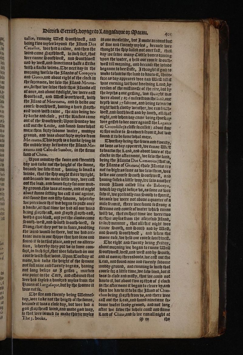 uallos, running Wek Southwelk, and being two myles bepond the Alland Dos Cauallos, wee had a calme, and then the wind came Moꝛth well, in (ach fort, that wee ranne Southwell, and Southiwelk and by welt, and ſometimes halle a ſtrike with a ſlacke winde. The next day in the moꝛning we ſaw the Illands of Corequyn and Guoto, and about eight of the clock in the koꝛenone, we ſaw the Alland Meaxu- ma, ſo that we ſawe thoſe thꝛæ Iſlands all at once, and about twilight, we were eaſt Houtheak, and Wel Southwell, with the Illand ol Meaxuma, and ſo helde our courte South weft, hauing a hard Moths eat wind with raine, the aire being bes xy darke and cloſe, pet the Rackes came ont of the South well; Upon Sunday we cat out the Leade, and found ſomewhat moze then forty fadome water, muddye ground, and was about forty mples from Mexuma. This depth is a banke lying in the middle way betwene the Alland Me- àzxuma and Cabo de Sumbor, in the firme land of China. Upon muntap the fenre and twentith day wer take net the height of the funne, becauſe we ſaw it not, hauing lo mall a winde, that the hip might ere vpꝛigbt, and becauſe we made little way, wee cat out the lead, and found foꝛty fatome mud- dp ground. this was at none, and at night about ſunne letting we caſt it out againe, and found flue and fifty fadome, whereby we perceined that wer began to pale auer a banke, at that time we had all one wind being Poꝛtheaſt, and Porth Poꝛth⸗eaſt, with a god blaſt, and pet the clouds came South-weſt, and South South-welk, fo irong,that they put vs in feare, doubting the wind would be there, but we had cers taine men in our ſhippe that had ſene and lound it ſo in that place, and pet no altera⸗ tion, whereby they put vs in ſome com⸗ foot, in luch fort, that wee folls wed on our courte with that wind. Upon Tueſday at none, wer toke the height of the Sunne not full nine and twenty degrees, hauing not long before as J gelled, marked one point in the Card, and efkemed that wee had fapled a hundꝛed myles from the Hauen of L angaſaque, but by the Sunne it was not ſo. The fire and twenty being WMedneſ⸗ dap, wee toke not the heigth ol the ſunne, becauſe it was a cloſe dap, but wee had a god Noꝛtheaſt wind, and made god wap, fo that wee leemed fo make thirtie myles 40 in one mealetide, but J made account but of fiue and twenty myles, becauſe wee thought the Hip failed not duer kaſt, that day we ſawe many Cuttle bones dining vpon the water, e held our courſe Souths well till moꝛning, and becauſe the winde beganne to bee ſtitfe, I thought it god to make tolvards the land to know it, theres loꝛe as dap appeared wee ran Wick till it was euening without knowing Land by reaſon of the miſt nette of the atre, but by the depths r our getting, wer thought wæ were about 5 oꝛ 6 miles from the land, our depth was 37 fadome, and being towards night with cloudy weather, we ran louth⸗ weſt, and fouth welt and by louth, all that night, and when day came being thurſday wee gelled to bee over againſt the Logano 02 Crocodile (a cliffe ſo called) about fine 02 fire miles to Seaward from it, but wee lound it to be ſome what moꝛe. ö Tburldap being the leuen and twenty, as fone as day appeared, we ranne Ue towards the Land, and about foure of the clocke in the afternone, we law the land, being the Illands Dos Camaroins(that 13, the Allands of Granata) thoſe Illands are not to highꝛas fone as we lam them, wee helde our courſe South Southweſt, and hauing ſaſled a little way, we law another round Illand called Ilha do Baboxyn, which lap right befoꝛe vs, as (ene as wee law it, we pꝛeſently ran South to ſhun it, becauſe we were not aboue a quarter of à mile from it, there wee found foftrong a ſtreame and courſe of water which ranne with vs, that in ſhoꝛt time we were two 02 thee myles from the aloꝛeſaid Jland, in ſuch manner, that all that night wee ranne South, and South and by Wet, and South Southwelk, and when the Mone roſe, we held cur courle ſouthweſt. The eight and twenty being Friday, about moꝛning we began to runne Mei Southwell, welk and weſt and by South, and at non oꝛ thereabouts, we caſt out the Lead, and found nine and twenty favome muddy ground, and running ſo with that courie fo2 a little time, we ſaw land, but it was ſo cloſe and miſtp, that we could not know it, but about two 02 thre of 5̊ clock in the afternone it began to cleare vp, and then we knew it to be the Illand ol Chin- chon being Moꝛth from vs, and there wee caſt out the Wead, and found nineteene fas dome water fandp ground, and not long alter we ſawe the whole coaſt and firme Land of China, and ſo we ran all night at