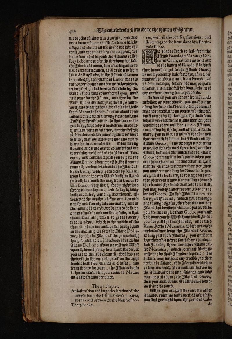 the depths of ninetkne, twenty, and two and twenty fadome with fo clear € bꝛight à lky, that almoſt all the night we fate the coaſt, and when day began to appear, we were ſomwhat beyond the Illands called Ruy Lobo, and pꝛeſently thervpon we ſaw the Alland of Lamon, there we beganne to haue certain ſtoꝛmes, as J geile it is from Ilhas de Ruy Lobo, tothe Alland of Lamon ten miles, by the Iſland of Lamon we fav the water ſhynne and burne to Seaward, in luch fort , that wee patted cloſe by the Riffe: thole that come ftom Iapon, muſt firſt paſle by the Jlland, and then by the Nie, this Kiffe lieth Poꝛtheaſt, ¢ fouth- welt, and is dangerous, foꝛ thote that ſaile front Macau to Iapon, we ran about thꝛck miles from it with a ſtrong noꝛtheaſt, and Cak Moꝛtheaſt winde, fo that wee made god way, whereby it famed we made fib ty miles in one mealetide, but the ſtrͤgth of h water and ſtreames agatnt vs were ſo ſtiffe, that we ſailed but ſiue and twen⸗ ty mples in a mealetide. This rong ffreame and fiffe water commeth(as we were infozmed) out of the Niuer of Tan- coan, and contikucth till pou be paſt the Illand Branco, ¢ being pak it, the ſtreame runneth pꝛelently towards the Ffland Il- ha de Leme, which lpeth cloſe by Macau, from Lamon we ran Meſt ſouth weit, and in truth we found the way from Lamon to Ilha Branco, verp ſhoꝛt, foꝛ by night wee ſtroke all our ſaples, and fo lap dziuing without ſailes, winding Southweſt, al⸗ waies at the depths of fine and twentie and fir and twentpfadome water, and at the midnight watch, we began to hoiſe vp our maine ſaile and our foukeſaile, in that manner running Melt to get to twenty fadome deepe, which is the middle of the chanell where we muſt palle thꝛough, and in the moꝛning we ſawthe Juland Do Le- me, (that is the Alland of the barquebulh) lying ſomwhat on 5 lareboꝛd of vs. This Alland Do Leme, if pou go eaſt and Meſt vpon it, ſermeth very lmall, and the deeper pou are within the channell, the bigger it ſheweth, in the entry wherok on the right hand it bath two Illands 02 Cliffes, and from thence koꝛ ward, the Illands begin to lye on a rowe till pou come to Macau, as J laid in another place. The 42. chapter. An inſtruction and large declaration of the courfe from the Iſland Frrande in Iapbn, tothe coaſt of China, & the hauen of Ma- The 3. booke. ſtretchings of the fame, done by a Portin- gale Pilote. E thatoefireth to ſaile from the a wee Illand Firando, to Macauo2 Can- on in China, as fone as he is out ol the hauen of Firando, if he bath time inough to get to the Illand Guoto, he mutt pꝛeſently laile foꝛ ward, ik not, be muſt anker about a mile from Firando, at 28 fadome deæpe, where hee map prepare himſell, and make kalt his boat, p the next day in the mooning he map fet laile. As ſon as pou are fet out from Firando to kollow on pour courſe, vou muſt runne along by the land of Firando, till pou bee at the end theredk, and as vou run louthweſt, vntil you be by the land, you thal hold ſom⸗ what nérer ſouth⸗weſt, and then on pour Melt fide there will bee 3. 02 4. Illands, and palling bp the foꝛmoſt of them ſouth⸗ ward, pouthall pꝛeſently fe the channell that runneth between that Mand and the Alland Guoto, and thꝛough it pou muſt paſſe. By this channel there lieth another Illand, betwen the which and the Jland Guoto pou mutt like wiſe paſſe: when pou are thꝛough and oat of this Channell, and that the Illands weſtward from pon, then vou mutt runne along by Guoto vntil vou are patt it to ſeaward, fo to kæpe on t fur- ther pour tourſe:and ff in patting thꝛough the channel, the wind chanceth to be Lill, vou map boldly anker therein, cloſe by the land of Guoto, Inthis Aland Guoto are verp god Hauens, which pale theough and thꝛough againe, therfoze it is not one Iſland, but deuided intofoure parts. abe vou are two mples from Guoto, pou muſt hold pour courſe Meſt Southweſt, vntill pou are paſt the two Illands, one called Xuma,p other Meaxuma, which are eight myles diſtant from the Illand of Guoto. Being paſt thofeJiands, pou muſt run South well, ¢ neerer ſouth from the aloꝛe⸗ ſaid Hands, there is another Illand cal⸗ led Meaxuma, which pou muſt like wife pale by: by thofe Illands aloꝛeſaid, it is all faire way without any trouble, neither pet by the Illand, this Alland lyeth vnder 31 degrees and . You muſt run betwiene pou are paſt them ¢€ the Alland of. Guoto, then pou matt runne Southwell, ¢ ſouth⸗ weſt and to ſouth. f Mlhen pon are pak this andthe other Illands, running fouth well as aforefaid, pou (hal goe right vpon the point ol a Cc Hel thet yout that out font map inbet (ibo 1 Lan fant ques dies tpt may Will rouge of C out tt betty that beat hepa Whi lig frou nale tel