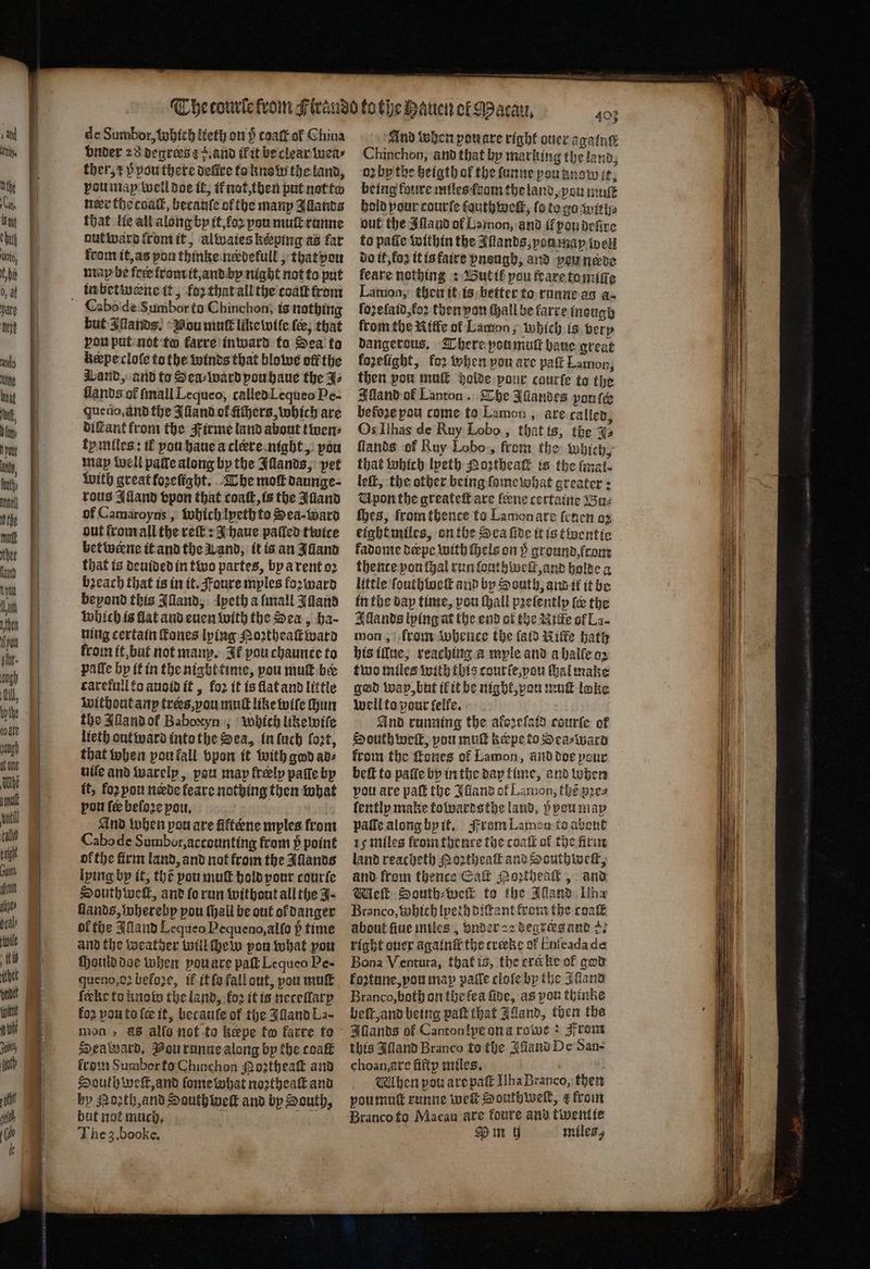 de Sumbor, which lieth on p cgack ok China vnder 28 degrers ¢+.and il it be clear wea⸗ ther, ⁊ p pou there defire to know the land, vou map well doe it, if not, then put not to ner the coal, becauſe of the many Allands that lie all along by it, loꝛ pou muſt runne aut ward from it, alwaies keeping as far from it, as you thinke neꝛdefull, that pon map be frre from it, and by night not to put Cabo de Sumbor ta Chinchon, is nothing but Aands. Nou mut like wile {e, that vou put not to karre inward to Sea to bepeclofe to the winds that blowe off the Wand, and to Sea⸗ward pou haue the J⸗ lands of ſmall Lequeo, called Lequeo Pe- que uo. ànd the Alland ot᷑ ichers, which are diſtant from the Firme land about twen⸗ ty miles: tf you haue à clre night, pou may well paſte along by the Illands, pet with great fozelſight. The mot daunge⸗ tous Alland vpon that coaſt, is the Alland of Camaroyns, which lyeth to Sea · ward out from all the reſt: I haue pated twice bet werne it and the Wand, it is an Alland that is deuided in two partes, by arent oꝛ bꝛeach that is in tt. oure mples forward beyond this Alland, lyeth a mall Jaana Which is flat and euen with the Sea, ha- uing certain ſtones lying Poꝛtheaſt ward from it, but not many. It pou chaunte to patfe hy it in the nighttime, pou muſt ber càretull to auoid it, fo2 it is flat and little without any trees, you muſt like wiſe Hun the Jlland ol Baboxyn, Which like wiſe lieth out ward into the Sea, in luch loꝛt, that when pon fall vpon it with god avz uile and warely, pou may freely paſle by it, foꝛ you neede feare nothing then what pou fe before pou, And when pou are fifféne myles from Cabode Sumbur,accounting from p point ofthe firm land, and not fromthe Illands lying by it, thé you mul hold your courte South well, and ſo run without all the J. lands, whereby pou ſhall be out ofdanger ok the Illand Lequeo Pequeno, alſo h̊ time and the weather wül ſhew pou what por ſhould doe when vou are paſt Lequeo Pe- queno, oꝛ before, il it ſo fall out, vou muſt ſeke to know the land, fo2 it is neceſlarp koꝛ vou to ſœ it, becauſe of the Jlland La- mon, &8 alſo not to keepe to karre to Seaward. Pou runne along by the coal lrom Sumbor to Chinchon oꝛtheaſt and South weſt, and ſome what noꝛtheaſt and by Moꝛth, and South welk and by South, but not much. The 3. booke. And when pouare right ouer againg Chinchon, and that by marking the land, oꝛ by the heigth of the ſunne you knowit. being loure miles rom the land, you mut bold pour courſe ſauthweſt, ſo to go with⸗ out the Aland ol Lamon, and il pou deſire to paſſe within the Allands, yon may wet do it, fo it is faire ynsugh, and peu nerde feare nothing: Wut it pou feare ta miſſe Lamon, then it is better to runne ag a. foꝛelaid, foꝛ then au Wall be larre inough fromthe Riffe ol Lamon, which is very dangerous. There poumutt haue great fozefight, for when pon are paſt Lamon; then pou muſt holde pour courte to the Illand of Lanton. The Allandes pon ſck before pou come to Lamon, are called, Os Ilhas de Ruy Lobo, that is, the qs ſlands of Ruy Lobo, from the which, that which lpeth Noztheaſt is the [mal. leſt, the other being ſome what greater: V pon the greateſt are leene certaine Bu⸗ thes, from thence to Lamon are ſeuen oꝛ eight miles, on the Sca fide it is twentie fadonte derpe with Hels on ground, from thence yon ſhal run louth welt, and holde a little ſouthloeſt and by South, and it it be in the day time, pou ſhall pꝛeſently te the Illands lying at the end of the Nite of La- mon, from whence the (atd ike hath his illue, reaching a myle and a halle o2 two miles with this courſe, you ſhal make gad wap, but il it be night,pou mut loke well to pour felfe. And running the aferclatd courſe of South weil, pou muſt kope to Sea⸗ward from the tones of Lamon, ànd doe pour beſt to patie by inthe day time, and when pou are paſt the Idland of Lamon, thé pꝛe⸗ ſently make towardsthe land, pou may pale along by it. From Lamon to about 15 miles fromm thence the coaſt of the firm land reacheth Poꝛtheaſt and Houthweſt, and from thence Call Moꝛtheaſt, ana Wile: South⸗ weit to the Illand Wha Branco, which lpeth diſtant krom the coat about flue miles, under aꝛ degrees and 2. right quer againtt the crecke of Enfeadade Bona Ventura, that is, the ere ke of god koꝛtune, you map pale cloſe by the Aland Branco, both on the fea fide, as pou thinke beſt, and being paſt that Jand, then the this Illand Branco to the Alland De San- choan, axe fifty miles. 5 Vlhen pow are paſt Ilha Branco, then voumuſt runne welk Southwell, e from Branco to Macau are foure and twentie Pm 9 miles,