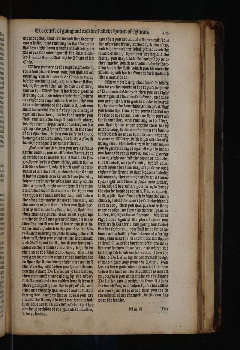 moꝛe depths, that is ſiue and fine fadome and a halfe, and running in that lot, you ſhall go right vpon a bꝛoken land lying on the other fide ouer againſt the Illand cal⸗ led Ilha do Bugio, that is, the Illand of ſea Cats. then ſouthward from ou, von thall fe an opening called Enſeada de Gonſato vaaz, which within it hath a hil on the eat five, which ſheweth like an Alland o2 Clitfe, and on the Meſt fide it hath two Points Ticking out, and when thole two Points are right ouer againſt each other, thẽ you are in the middle of the channell, and von muſt be carefull to le 5̊ they lye one right agalnſt the other, foꝛ by that marke pou ſhall runne in the depeſk and beſt place, which is at 27 Spannes of water, with a (pring tide, as J haue found it, in the time of the Ponſon, when pou faile to Iapon, hauing an Cal winde, for witha Perth wind, pou haue leſle water there. ob to know when pow are as farre as the banke, pou mull vnderſtande, that Noꝛthward towards the Aland Do Bu- gio, there lpeth a ſtony cliſfe, which ſhew⸗ eth like a houell, which lieth moſt Moꝛth⸗ waͤrd of all the reſt, ¢ along by the ſtrand it hath a clouen Rocke with two Points, when yon haue the afoꝛeſaid tony Cliffe like a houell, right ouer againſt the mid⸗ dle of the afoꝛeſaid clouen rocke, then pou ate vpon the aloꝛe amd banke, and when the alozeſaid marke ſtandeth vneuen, on the one oꝛ other ſide, then you ſhall pres ſently find moꝛe depths, which tall bee thus, that as pou run Southeaſt right vp⸗ on the thickeſt and greateſt land on the o⸗ ther fide vntill you be at foure and fine fas dome water, which is the point called Va- rella, and deſiring to paſſe thꝛough the eaſt channell, then pou mug runne Southeaſt and Ca Southeaſt, vntill pou haue dil⸗ touered the Jlland Do Laſtro, wholly by the end of the Alland Do Bugio, then it is not god fo2 pou to runne more ſouthward to ſhun the ſtone lying right ouer againſt the Varella, and when pou haue difcoue- red the Alland Do Laftroas J ſaid befoze, then pou muſt runne along by the afozes laid one about two cables length fromit there pou hall haue the depth of 28. and nine and twenty ſpannes ol water with a ſpꝛing tide : and to know when pou are neerett the fone, it is whẽ you haue whol⸗ ly diſcouered the firſt cliffe of two that lye on the Noꝛthſide of the Alland Do Laſtro, The 3. booke. 1 405 and then vou are about a ones caſt (rong the afoꝛeſaid fone, at the depth afozefain, and when pou haue wholly diſcouered the ſecond Elite, then pott are beyond the fone; vou map like wile know it by anos ther marke, which is a white vlacke fans ding vpon the Hill which you fe ouer the Towne, and hath a fone which theweth like a mans head. a When pou bzing the afoiefate white blacke in the middle of the top ofthe houle of Don Ioan d Almeyda, then pou are tight ouer againt the aforefatd ſtone, and whẽ vou are patt it, it is god to make towards the land on the Southũide, in ſuch loꝛt, that vou leaue the two third parts thereof on the fide of tbe town, and one third part on the Southſũde, and running in that fort, vou ſhall haue moꝛe depths then in the middle wap, vntill you be vpon the banke which Hath no moze then fire and twenty Spannes Water, with high Water of a (pring tide, And deftring to knowe when pou begin to be right againt it, it is when pou haue the croſtepart oꝛ doze of 2 great church, right againſt the toppe of a bouſe, that fandeth on the ſtrand, which com meth vpon the ſame way ol the ſame doꝛe right to the ſtrand, lo that y doze is wholly diſcouered, there you haue ſeuen ¢ twen⸗ ty oꝛ eight and twenty Spannes water, which ſhall bee when pow ſer oꝛ dilcouer the cloc ke boule oꝛ top of S. Paules church, with a hill that ſtandeth behind the ſame church, and as fone as the ſaid clockhouſe is conered, then you ſhall pꝛeſently finde moꝛe depths, as two and thirtie ſpannes water, Which is foure fadome, which is right ouer againſt the place where pou fetch frech Mater: and going ſomewhat further koꝛward, pou ſhall finde foure fas dome and a halfe ¢ fine kadome at aſpꝛing tide, this was the Koad where the ſhippe called S. Crus, ołthe burthen of fourteene oz firteene tunnes did anker, and when the fatd Hip did wind with an ebbe, then the Alland Do Laſtro lay vncouered, although it was a god wap from the Land. Pou haue a very god token oꝛ marke to know when the land on the Southſide is nerreſt to pou, then you muſt make to the land Do Laſtro, and Noꝛthward from it, there is two cliffes, and when thoſe two cliffes are one againſt the other, then you are in the derpeſt ol the channell, vntill pon bee ouer the banke. Mi ih The
