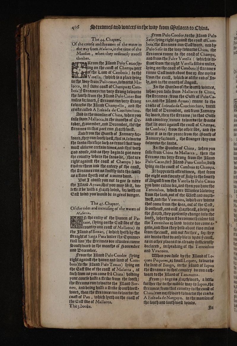 The 44, Chapter. Of che courſe and ſtreames of the water in che way from Malacca, in the time of the Monſon, when they ordinarily trauell thether. es gor yeselirom the Alland Pulo Catao(ly⸗ Ning on the coatt of Champa part ol the Land of Camboia ) to thé Bon are V arella, (which is a place lying in the way from Pulo catao, towards Ma- lacca, tn) fame coaft of Champa o Cam- boia)h̊ſtreames run very ſtrong towards the louthtlrom the Alland Pulo Catao fiue miles foꝛ ward, p tkreams run very trong towards the Alland Champello, and the etecke called A Enſeada de Cauchinchina. And in the monfon of China, when per fatle com Mallacca, in the months of Sc⸗ tober, N ouember, and December, thé the ſtreames in that part run Moth welt. And ftom the Month ol January foꝛ⸗ Ward, they run ſouth weil, that is, towards the fands:therfoze ſuch as trauel that way mutt obſerue certain times, and that with god aduiſe, and as they begin to goe nere the tountry where the lands lie, (that are right againſt the coaſt of Champa) bes twene them and the enterp of the coat, the ſtreames run as ſwiltly into the ſauth as à ſtone ſlyeth out of a mans hand. But J abutle von not to goe fo nere the Alland Ay nao, that vou map ſc it, vn⸗ lelle it be with a Moꝛth wind, koz with an Eaſt wind you would be in great danger. The 45. Chapter. Ol the tides and increaſing of the waters of Malacca. e tbeenkrpok the Hauen of Pa- Wie cane, (lying onthe Catt five of the country and coatt of Mallacca) fo the Mand of Bintan, (which tpeth by the iraight of Singa Pura under the Eguinoc⸗ tiall line the ſtreames doe alwaies runne South ward in the months of souember and December. From the Illand Pulo Condor (lving tight againſt the hauen and land of Cam- boia)fo the Alland Pulo Timao) lying on the Eaſt fide of the coaſt ol Malacca, at ſuch time as you come frõ China) holding pout courte halle a ſtritke from the font) the ſtreams run towards the Illand Bor- neo, ànd being halle a firtke Houthwell⸗ ward, then the freames run towards the caatt of Pan, which lyeth on the coatt of the Eaſt ſide of Mallacca, i The 3. boo ke. — From Pulo Condor,; to the Alland Pulo Selit( lying right againt the coaſt of Cam- boia)the freames run Eaſt ward, and by Pulo S eſir in the way towards China, the ſtreames runne to the coat of Champa, and from the Falce Varella (which is di⸗ Mant from the right Varella fiften miles, lying on the coaſt of Camboia)) ſtreames runne Eaſtward about fiue oꝛ fire mples from the coat, which is atthe end ol Fur lp, and in the month of dugué, In the Ponſon of the Sonth windes, whon pou fatle from Mallacca fo China, the ſtreames (from the Gulfe of Pulo Caz tao. and the Alland Aynao) runne to the creke of Enſeada da Cauchinchina, vntill the lat of December, and lrom January fo2 ward, then the reams (in that Galfe and countrey ) runne towards the Sands that lie ouer againſt the coat ol Champa, in Camboia) from the other ſide, and the later it is in the peare from the Month of Jannarpfoꝛward, the ſtronger they run talvarts the ſands. In the Ponlon ol China, when pou fafle from China to Mallacca, then the ſtreams run very firong from the Illand Palo Catao, to p Aland Puto Cambir, both lying onthe coat of Camboia 93 Champa, It bappenceth oftentimes, that from the eight and twenty of July to the fourth of Auguſt from the Varella to Pulo Catao pou haue calme ſea, and then pou hauethe Terreinhos, which are Windes blowing from the land, out of the Met and north, welt, and the Viracoins, Which are winds that come from the Sea, out ol the Caſt, Southealt, and eaſt Hoztheack, being in the Noꝛth, they pꝛeſently change into the fouth, wherdpon it becommeth calme till the Terreinhos 92 land winds doe come a⸗ gain, and thus they hold about two miles from the coaſt, and nat further, foꝛ they are winds that do only blow vpon p roak, a6 in other places it is already ſufficiently declared, in ſpeaking of the Terreinhos and Viracoins. 5 hen pou ſaile by the Aland af Le- queo Pequeno, oʒ ſmall Lequeo, towards the land ol Bungo, in the Alland of Iapon the ſtreames in that country do run eaſf⸗ Ward kothe Illand of Tanaxuma. From zo degrees Morthward, a little further the to the middle way to Iapon, the China) run noꝛthward towards the creeke A Enſeada de Nanguyn. in the monſon ot the louth and louth welt winds. au In —
