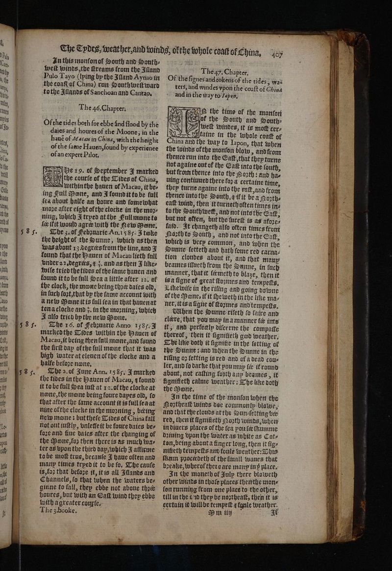 In this monſon of South and South: wet winds, the ſtreams from the Alland Pulo Tayo (lying by the Illand Aynao in the toaßt of China) run Southweſtward tothe Illands of S anchoan and Cantao. The 46. Chapter. Of the tides both for ebbe Sind flood by the daies and houres of the Moone; in the hauẽ of AM acas in China, with the height of the fame Hauen, found by experienee of an expert Pilot. 2 0 = be 19. ol September J marked WA | the courfe of the {lives of China, within the hauen of Macau, it bee ing Full Bane, and J found it to be fall lea about halfe an houre and ſomewhat moꝛe after eight ofthe clocke in the moꝛ⸗ ning, which I tryed at the Full mwne to fe (fit would agree with the New Mente; The z. ol Febzuarie An. 1585. J twke the height ol the Dunne, which as then was about 13. degrers kram the line, and J found that the Hauen of Macau lieth full bnder22 degrees, € 5. and as then J likes wile tried the tides of the ſame hauen and found it to be full Sea a little after 12. of the clock, the mone being the dates old, in luch ſoꝛt, tbat by the fame account with a new Mone it is full ſea in that hauen at tena clocke and z. in the moꝛning, which J alfo tried bp the new Mone. marked the Tides within the Hauen of Macau, it being then fail mone, and found the fit dap of the full mane that it was high water at eleuen ol the clocke and a halfe befoꝛe none. The 2. ol June Ann. 15 85. J marked it to be full Sea iuſt at 12. of the clocke at none, the mane being loure dapes old, fo that after the fame account it is full ſea at nine ofthe clocke in the moꝛning, being new mane: but thefe Tides of China fall not out iuſtly, vnleſſe it be foure daies bes foꝛe and ſiue dates after the changing of the one, loꝛ then there is as much twas ter as bpon the third day, which J affirme to be moſt true, becauſe J haue olten and many times tryed it to be fo, The cauſe is, fo that befoze it, it is all Illands and Channels, fo that tuben the waters bez ginne to fall, they ebbe not aboue thre houres, but with an Eaſt Wind they ebbe with a greater courte, | The 3. booke. They. Chapter. Of the fignes and tokeus of the tides „ was ters, and windes vpon the coaſt of China and in the way to Japon. | SP the time of the monſon of the South and South: welt windes, it ie mot cer, n taine in the whole coatt of hina and the way fo Iapon, that when the winds of the monſon blot and from thence run into the Galt, that they turne not againe out of the Eaſt into the ſouth, but from thence into the MNoꝛth: and hae uing contiuued there fora certaine time, they turne againe into the eal and from thence intothe South, E il it bea Roꝛth⸗ eaſt wind, then it turneth oftentimes ing ko the Houthwetk, and not inte the Gag, but not offen, but the ture is ag akoꝛe⸗ kaid. It changeth alſo often times from North to South, and not into the Catt, which is very common, and when the Sunne letteth and hath fome red carna⸗ tion cloudes about it, and that many beames iſſueth from the Sunne, in ſuch manner, that it ſeæmeth to blaze, then it is a ſigne ot great ſtoꝛmes and kempeits. Aike wiſe in the rifing and going downe af the Pane; if it cheweth in the line ma⸗ ner, it is à ſigne of formes and tempeſts. When the Sunne riſeth fo faire and tlerre, that pou map in a manner ies inte it; and perkealp diſcerne the compaſſe thereof, then it ſigniteth god weather. The like doth it ſignitte in the lettiug of the Sunne: and when the Sunne in the riſing oꝛ ſetting is red and of a dead cons ler, and fo Darke that you may ſer it round about, not caſting forth any beames, it n \ 7 REAR cee the Mone. N In the time of the monfon when the Poztheall winds doe commonly blowe, red, then it ſignileth oꝛth winds, when in diuers places of the fea pou lee ſhumme dꝛiuing vpon the water as white as Cate ton, being about a finger long, then it ſig⸗ hifieth tempeſts and koule weather: bis kum pꝛoctedeth of the mall waues that bꝛeake, wherof there are many in p place. In the moneth of July there bloweth other winds in thoſe places thenthe mons ſon running from one place to the other, till in the cud they be noꝛtheaſt, then it is certain it will be tempeſt a kgule weather. e m ließ at