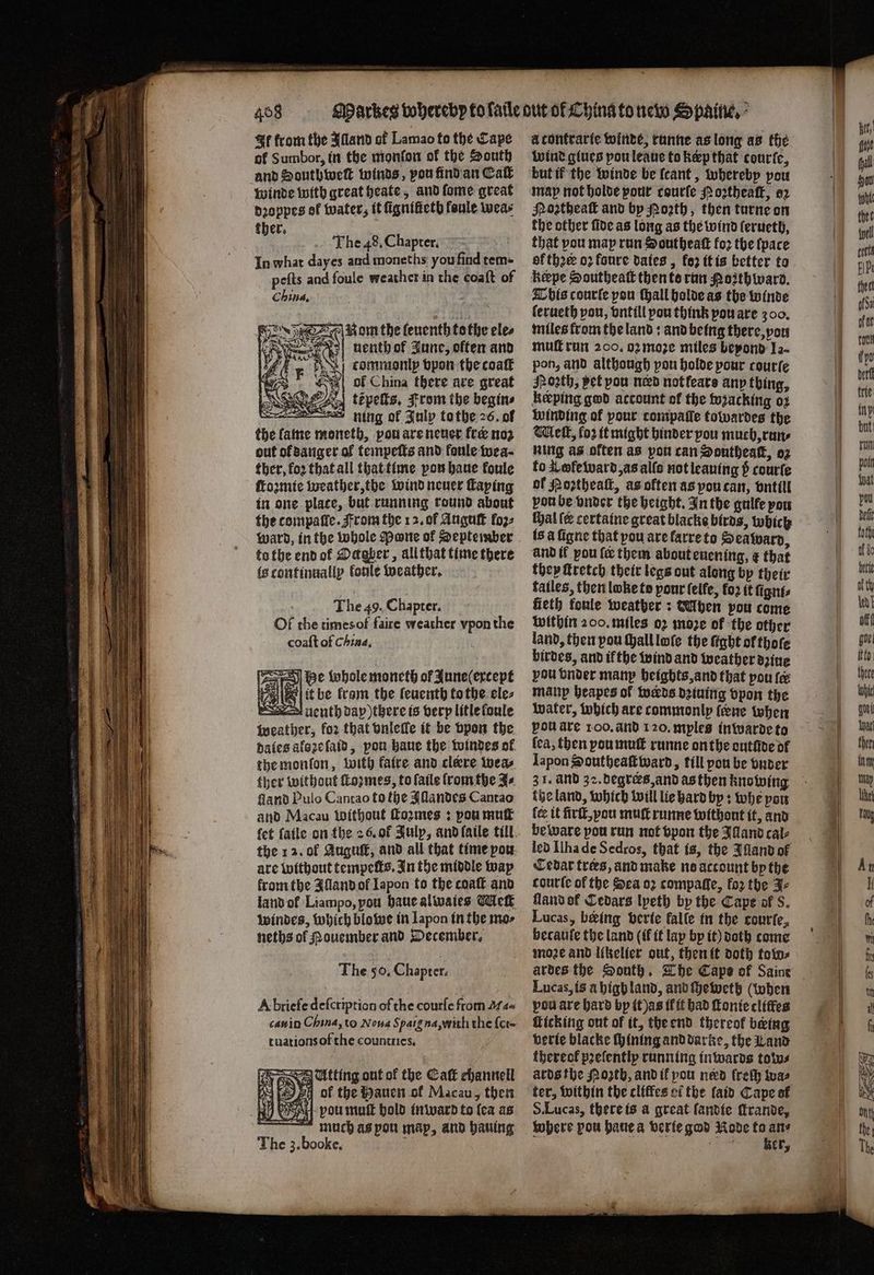 It from the Alland of Lamao to the Cape of S umbor, in the monlon of the South and Southwwe winds, vou find an Calt winde with great heate, and ſome great dꝛoppes of water, it fignificth fenule wea⸗ 155 The 48. Chapter. f In what dayes and moneths you find tem- peſts and foule weather in the coaſt of China. Rom the leuenth tothe eles nenth of June, often and A commomp vpon the coaſt “| of China there are great the lame moneth, pou are neuer fee noz out ol danger of tempeſts and fonle wea⸗ ther, foꝛ that all that time pon haue foule ſtozmie weather, the wind neuer ſtaping in one plate, but running round about the compaſle. From the 12. of Auguſt fo2- to the end ok Ockaber, all that time there is continnally fonle weather. The 49. Chapter. Of the times of faire weather vpon the coaſt of China, he whole moneth of June (except 25 ie it be fram the leuenth to the ele⸗ uenth day) there is very litle loule weather, for that vnleſle it be vpon the dales aloꝛe ſaid, pou haue the windes ol the monſon, with fatre and clære wea⸗ ther without ſtoꝛmes, to ſaile fromthe J⸗ lland Pulo Cantao to the Iſlandes Cantao and Macau Without ſtoꝛmes: pou mut the 12. ol Auguſt, and all that time pou are without tempeſts. In the middle way fromthe Alland ol Iapon to the coat and land ol Liampo, you haue alwaies Met windes, which blowe in Japon in the mo⸗ neths of Nouember and December. The 50. Chapter. A briefe deſcription of the courſe from . can in China, to Nona S paig na, witli the {cre tuations of the counttics. Atting out of the Catt channell 12 pi of the Hauen of Macau, then Mi VAL pou mutt bold inward to {ca as much as pon map, and hauing The 3. booke. Wi acontrarte winde, runne as long as the wind glues pou leaue to kœp that courte, but if the winde be ſcant, whereby pou map not holde pour courſe Moꝛtheaſt, oꝛ Noꝛtheaſt and by Porth, then turne on the other fide as long as the wind lerueth, that pou map run Southeaſt foꝛ the ſpace of thre oꝛ fonre dates , fe2 it is better to bis courſe pou ſhall holde as the winde ferueth von, vntill pou think pou are 300. miles from the land: and being there, vou muff run 200. oꝛ moze miles beyond Ja- pon, and although pou holde pour courſe Poꝛth, pet pou need not fears any thing, keeping god account of the wzacking oꝛ winding of pour compaſſe towardes the Melt, fo2 it might binder you much, run⸗ ning as often as pou can Southeaſt, oz to Kwleward, as alls not leaning 5 courſe of Poꝛztheaſt, as often as pou can, vntill pou be vnder the height. In the gulfe you chal er certaine great blacke birds, which ls à figne that pou are farre to Seaward, and if pou fe them about euening, ¢ that they ſtretch their legs out along by their fatles, then lobe to pour ſelfe, fo2 it fignts fieth fonle weather: dUhen pou come within 200. miles 02 moze of the other land, then pou shall loſe the fight orthoſe birdes, and ifthe wind and weather azine vou vonder mam heights, and that pou fe many heapes ol werds dziuing vpon the water, which are commonly (ene when pou are 100. and 120. myles in warde to lea, then pou muſt runne on the cutive of Japon Southeaſtward, till pou be vnder 3 1. and 32. degrers, and as then knowing the land, which will lie hard by: whe pow {ce it firſt, you muſt runne without it, and beware pou run not vpon the Idand cal⸗ led Ilha de Sedros, that is, the Illand of Cedar tres, and make no account by the courte of the Sea oꝛ compaſſe, fo2 the Fe fland of Cedars lyeth by the Cape of 8. Lucas, being berte falle in the courte, becaufe the land (if it lap by it) doth come moze and likelier out, then it doth tow⸗ Lucas, is à high land, and ſheweth (when pou are hard bp it)as il it had ſtonie cliſfes Ticking ont of it, the end thereof being verie blacke ſhining and darke, the Land thereof pꝛeſently running inwards tow⸗ ards the Moth, and it pou ned freſh wa⸗ ter, within the cliffes ci the ſaid Cape at S. Lucas, there is a great fandte frande, ker,