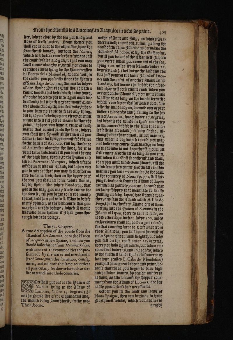 ker, where clofe by the fea pou find great Hore of frech water. From thence pou (hall crofe cuer to the other fide, bpon the Honthea bough, without the Marias, which is a better courſe then inward: all the coaſt is faire and god, ſo that pou may well runne along bp it, vntill pou come to certaine cliffes lying by the Hauen called El Puerto de la Natiuidad, where within the creke pou pꝛeſently finde the auen ol Saint Iago de Colima, the marks wher⸗ ok are thele: On the Catt fide it hath a round houell that deſcendeth dswnward, if pou be foꝛced to put into it, vou mutt vn⸗ derſtand, that it bath a great mouth o2 en⸗ trie aboue two oꝛ thee miles wide, wher⸗ in pou haue no cauſe to feare anp thing, but that you fee befoze pour eies:vou muſt runne into it till pou be cleane within the point, where pou haue a riner of frech water that runneth into the Sea, where pou ſhall find Spaniſh Fiſhermen: if pou deſire to ſaile further, pou mutt fro thence tothe hauen of Acapulco run fo the ſpace of So, miles along by the ſhoꝛe, fo it ts verie faire and cleare till pou be at the end of the high land, that is, to the Hauen cal⸗ led El Puerto del Marques, which a farre off ſheweth line an Alland, but when pou goe ſo nere it that pou map well difcerne it to be firme land, then on the vpper part thereof pou ſhall {ee ſome white ſtones, which ſhe we like white Runderen, that goe in the way, you map frelp runne tos Wardes it, till pou begin to ſe the mouth therof,and then put into it. This in bꝛiele in my opinion, is the bef courfe that you may hold in this voiage, which J would like wile haue holden ik J had gone tho⸗ rough with the voiage. The 51. Chapter. A true deſcription of the courfe from the Iflands of Les Lucones, or to the Hauen of Acapulco in new S paine, and how you fhould ſaile thither from Macau in China, with a note of the commodities and pro- fits made by the wares and merchandi- {es of China, with the ſcituation, courſe, times, and miles of the fame countries: all particularly fer downe for ſuch as de- fire to trauell into thoſe countries, On ſhall put out of the Hauen of 8 Manila lying in the Illand of | “| Lucones, Snider 14. degrers € 2. on the Poꝛth ſide of the Equinoctial line, the mouth being Dauthwelt, in the mos The z. booke. ; — 1 D 409 neths ol June and Julp, as wind ¢ wea⸗ ther ſerueth to put out, running along the coaſt of the fame Alland and betwerne the Alland of Mindoro, 62 by the Catt point, vntill pou be out of the Ehannell (where pou enter when pou come out of the fea, lying 100. miles from Manilla vnder 1 2. degrees and 3.) betivene the laſt and the furtheſt point of the fame Illand of Luco- nes and the point of another Illand called Tandaya, betwene the which the afore. faid channell doth runne: and when pou ave ont of the Channell, pou mutt runne Caſtward as long as the winde ſerueth: which courte pou Hall alwaies hold, vn⸗ leſſe the wind let pon, becauſe pou depart vnder 1 3. degrers and +. fatling to the bas nen of Acapulco, lying onder 17. degrees, but becauſe the winde in thole countries in Summer (which is the time that men ſet ſaileas afozeſaid) is very llacke, ale though it be the monſon, infuchmanner, that when it beginneth to rife, pou may not hold your courſe Eaſt ward, E as long asthe winde is not Southeaſt, you muſt Till runne Poztheat as long as von can, but when it is Catt Southeaſt, and Catt, then pou muſt wind Southward, till the wind lerueth to runne Hozthealt: in this manner pon ſaile 1700. miles, to the caaſt of the countrep ol Noua Spaigna, (till kes ping to lea ward from the Alland of Iapon as much as poſliblpy pou can, becauſe that certaine chippes that went late to Saile (palling cloſe by Iapon) had ome teas ther, and ſaw the Alland called A Ilha do Fogo, that is, the fiery Alland, one of them putting into the Hauen of Xaxuma in the Alland of Lapon, there to fane it ſelfe, as it did: thereloꝛe (uch as keepe 100. miles to Sea ward from it, holde a god courſe, fo2 that running karre to Lofe ward from thoſe Jllandes, pon fall vpon the coaſt of new Spaine vnder ſmall heights, but whe pou fall on the coaſt vnder 35. degrers, there pou hold a god cour ſe, but when pou come to it vnder 38. and 40.degrers, which is the lurtheſt lande that is diſcouered oꝛ knowne (called El Cabo de Mendoſino) vou ſhall haue great labour and paine, be⸗ càuſe that there pou begin to bane high and hollowe waues, by reaſon winter is af hand, as alſo becauſe the ſhippes com- ming fromthe Illand of Lucones, are but eafilp pꝛoulded of their necellaries. Mhen pou fe the coaſt and lande of Noua Spaigna, then pou beginne to haue Moꝛzthweſt winds, which irom thence is Deh OCs | aright