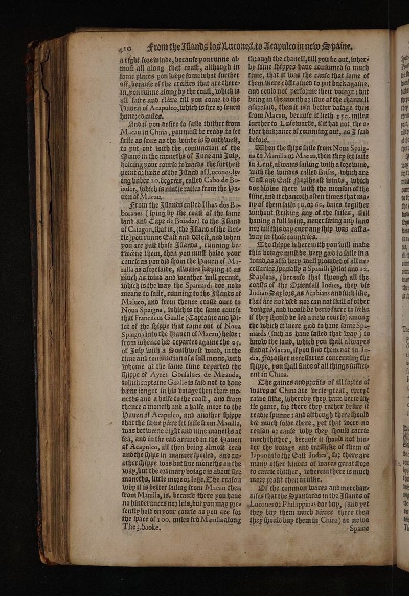 a rtght koze winde, becauſe pourunne al moſt all along that coaſt, although in ſome places pou hepe dome what further off betauſe of the creskes that are there⸗ in, you runne along by the coat, which is all katre and cleere till pou come to the auen of Acapulco, which ts fire a2 ſeuen hundꝛed miles. And ik pou defire to fatle thither from Macau in China, yqu muſt be ready to fet ſaile as {one as the winde is South weit, to put ont with the comunction of the Mont in the moneths of June and July, holding pour courte towards the lurtheſt point ahake of the Illand of Lucones, lp⸗ ing bnder 20. degrers, called Cabo de Bo- iador, which is nintie miles krom the Ba⸗ uen dk Macau. 5 From the Allands called Ilhas dec Ba- boranes (lying by the cvaſt of the fame land and Cape de Boiadar) to the Alland of Caiagon, that is, (the Alland ofthe Ret⸗ tle pon! runne Eaſt and Mell, and when pou are paſt thoſe Ilands, running be⸗ tinene them, then pou mul holde pour cour ſe as pou did from the Hauen ol Ma- milla as afozetaide, alwales beeping it as much as wind and weather will permit, Which is the wap the Spaniards doe nobs meane to ſaile, running to the Allands of Maluco, and from thence craſſe ouer to Noua Spaigna, Which is the fame courſe that Franciſcus Gualle (Captaine and Bi⸗ jot of the ſhippe that came out of Noua Spaigna into the Bauen of Macau) beloe: from whencebe departed againe the 25. of Julp with a Southweſt wind, in the time and coniuncion ofa fall mone, with Whome af the lame time departed the Wippe of Ayres Gonfalues de Miranda, which captaine Gualle is ſaid not to haue berne longer in bis voiage then thꝛee mo⸗ neths and a halle tothe coaſt, and from thence a moneth and a halle moe fo the Hauen of Acapulco, and another ſhippe that the lame peere let ſaile from Manilla, lea, and in the end arriued in the Hauen of Acapulco, all then being almoſt dead and the ſhips in manner ſpoiled, and an⸗ other ſhippe was but ine moneths on the wap, but the oꝛdinary bolage is about fire moneths, little moꝛe 02 lelle. The reaſon Why it is better failing front Macau then from Manilla, is, becauſe there pou haue no hinderances no2 lets, but pou map pꝛe⸗ lently hold on your courſe as pou are foz the {pace ol 100. miles fro Manilla along The 3.booke. through the chanell till pou be out, wher⸗ by ſome ſhippes haue conſumed lo much time, that it was the cauſe that ſome of them were cöſtrained to put backagaine, and could not perloꝛme their voiage: but being in the mouth oꝛ illue of the channell alszelaid, then it is a better volage then from Macau, becaule it lieth 1 50. miles kurther to Lofewarde, il it had not the o⸗ ther hindꝛance ol comming out, as J laid befoze. hen the Hips fatle from Noua Spaig⸗ na to Manilla oꝛ Macau, then they fet ſaile in Went, al waies lailing with a foze wind, with the windes called Brilas, which are Cal aud Eaſt Mostheaſt winds, which doe blowe there with the monſon of the time, and it chanceth olten times that mas ny of them ſaile 50,02 6c, Bales togither without triking anp ol the lailes, fill bauing a full wind, neuer ſering any land no? till this dap euer any hip was caſt a · wap in thofe countries. The Hippe wherewith pou will make this voiage mult be verp god to faile in a wind, as allo verp well pꝛouided of all ne⸗ ceſlaries, ſpeciallp a Spanith Pilot and 12. 8195 8, (betauſe that thꝛough all the balls of the Ozientall Indies, they ble Indien Saplozs, as Arabians and ſuch like, that are not vled noꝛ can not (hill of other tf they ſhould be led a new courle) among the which it were god to haue lome Spa- mards (ſuch as haue failed that way) to know the land, which pou thall alivapes find at Macau, if pou find them not in Ju- dia. oz other netellarles concerning the ſhippe, pou ſhall finde of all things ſutici⸗ ent in China. BY The gaines and profits of all foꝛtes of Wares of China are verie great, except rawe ſilke, whereby they haue verie lite tle gaine, fo2 there they rather defire it readie ſpunne: and although there ſhould reaſon oz caule why they thould carrie much thither, becaule it ould not bins der the bolage and trafficke ol them of Iapon into the Galt Indies, fo; there are many other kindes of Wwares great foe to carrie thither, wherein there is much moꝛe pꝛoſit then in lilke. Ok the common wares and merchan⸗ diſes that the Spaniards in the Allands of Lucones 92 Phillippinas doe bup, (and pet they buy them much dearer there then they ſhould at them in China) in newe {yap fett mul tot tott the: bnd Ehn bois {ga lb all t cout cont dan the 4