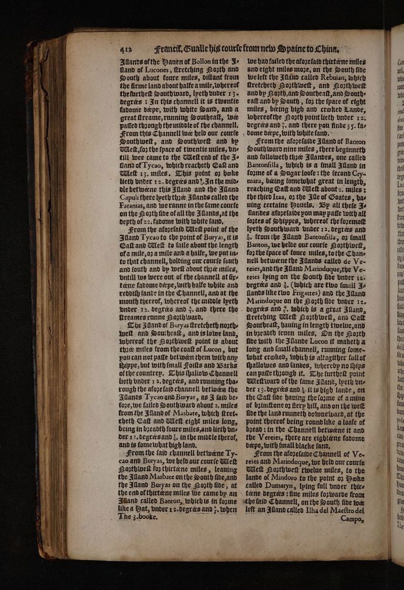 4¹³ Allands ofthe Hauen of Bollon in the Fs fland of Lucones, ſtretching Moꝛth and South about foure miles, diſtant from the firme land about halle a mile, whereof the lurtheſt South ward, lyeth vuder 13. degrees: In this channell it is twentie fadome derpe, with white Sand, and a great ſtreame, running Southeaſt, wer paſſed thꝛough the middle of the channell. From this Channell wer held our courſe Southweſt, and Sonthivel and bp Meſt, ſoꝛ the ſpace of twentie miles, vn⸗ till wee came to the Meſt end of the Fe ſland of Tycao, which reacheth Ca and Tek 13. miles. This point oz hake lieth under 12. degres and . In the mids dle bet weene this Illand and the Alland Capuli there lyeth thee Illands called the Faranias, and we ranne in the fame courſe on the oath fide of all the Illands, at the depth of 22. fadome with white ſand. From the aloꝛeſaid Wick point of the Illand Ty cao to the point of Bury as, it is Caſt and Nleſt to ſaile about the length of a mile, oꝛ a mile and a halfe, we put in⸗ to that channell, holding our courſe ſeuth and fouth and by welt about thee miles, vntili we were out of the channell at fire tene fadome deepe, with balfe white and reddiſh lande in the Channell, and at the mouth thereof, whereok the middle lpeth vnder 12. degres and r. and there the ſtreames runne orth ward. The Illand ot Buryas ſtretcheth noꝛzth⸗ welt and Southeaſt, and is lowe land, Inherent the Noꝛthweſt point is about thee miles from the coaſt of Lucon, but vou can not paſſe bet wen them with any chippe, but with (mall Foiſts and Barks ol the countrep. This Hallowe Channell lieth vnder 1 2. degrees, and running thas rough the afoꝛe ſaid channell bet wan the Illands Tycao and Buryas, as J laid bes foꝛe, we failed Southward about 2. miles fromibe Illand ol Masbate, which fret. cheth Cal and Meſt eight miles long, being in bꝛeadth foure miles, and lieth vn⸗ der 12. degrers and J. in the middle therof, and is ſome what high land. From the laid channell betwæne Ty- cao and Buryas, we held our courſe Meſt Pozthlweſt ſoz thirteene miles, leaning the Alland Masbate on the South ſide, and the Alland Buryas on the Moth fide; at the end ol tbirtene miles we came by an Alland called Banton, which is in forme like a Hat, vnder 12. degrers and . when The z. booke. : Ce ae we had failed the aloꝛelaid thirtene miles and eight miles moze, on the South ſide we left the Illand called Rebuian, which ſtretcheth Poꝛthwelſt, and Hoꝛth wel and by Poꝛth, and Southeaſt, and South⸗ eaſt and by South, for the {pace of eight miles, beeing high and croked Lande, whereokthe North point lieth vnder 12. degrees and z. and there pou finde 35. fas From the afozeſaide Jland of Banton South ward nine miles, there beginneth and followeth thzer Illandes, one called Bantonfilla, which is a (mall Illand in koꝛme of a Sugar loofe : the ſecond Cry⸗ mara, being fometobat great in length, reaching Eaſt and Meſt about 2. miles: the third Itaa, oꝛ the Ille of Goates, ha⸗ ning tertaine Mouels. Wp all thele J⸗ ſlandes afozefaide pou map paſſe with all ipeth Souttzward vnder 12. degrees and ze from the Illand Bantonſilla, o2 (mail Banton, we helde our tourſe ozthweſt, foz the (pace of foure miles, to the Chane nell betwerne the Illands called de Ve- teies, and the Alland Marinduque, the Ve- reies lying on the South ſide vnder 12. degrees and z. (which are two {mall J⸗ fiands like two Frigattes) and the Alland Marinduque on the Moꝛth ſide vnder 12. degrees and 2. which is a great Alland, ſtretching Meſt Nozthbeſt, and Cak Southealt, hauing in length twelue, and in bꝛeadth leuen miles. On the Poth fide with the Illande Lucon it maketh a long and ſmall channell, running ſome⸗ what craked, which is altogither fullof ſchallowes and landes, whereby no hips can paſte thzough it. The lurtheſt point Meſtward of the fame FAanvd, lpeth vn⸗ der 13. degrees and 3. it is high lande, on of bzimſtone oz ſtery hill, and on the well point thereof being round like a loafe of bead: in the Channell betwene it and the Vereies, there are eightene fadome derpe, with ſmall blacke ſand. From the aloꝛeſaide Channell of Ve- reies and Marinduque, we held our courſe Wie Noꝛthweſt twelue miles, to the lande of Mindoro to the point 02 oke called Dumaryn, lying fall vnder thir⸗ feene degrers: fine miles foꝛwarde from be laid Channell, on the South five wer left an Alland called Ilha del Maeſtro del f Campo,