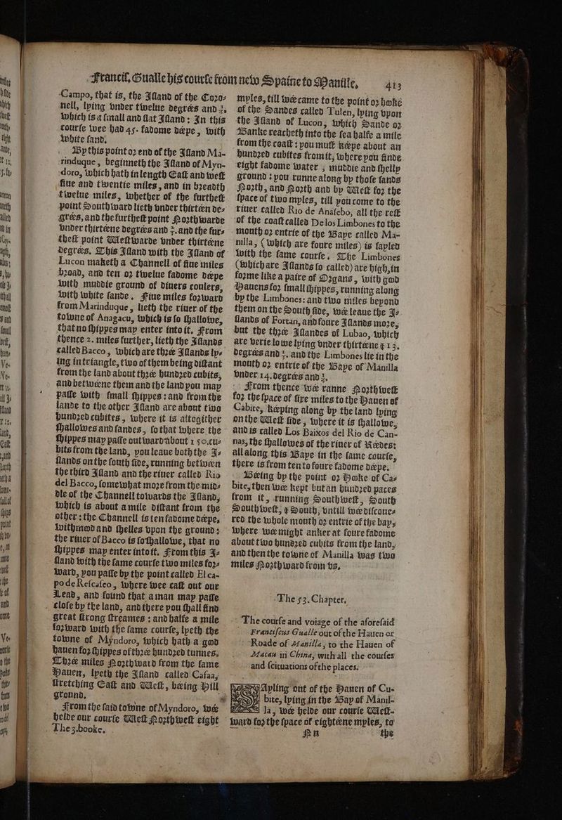 Campo, that is, the Alland of the Coꝛo⸗ nell, lying onder twelue degrers and . which is a {mall and flat Illand: In this courte wee had 45. fadome depe, with white ſand. ar By this point o2 end of the Jlland Ma- rinduque, beginneth the Illand of Myn- doro, which bath in length Catt and wet fine and twentie miles, and in bꝛeadth twelue miles, whether of the further point South ward lieth onder thirteen de⸗ Ircks, and the kurtheſt point Mozthwarde vnder thirteene degrees and . and the furs thelk point Meſtwarde vnder thirterne degrees. This Illand with the Illand of Lucon maketh a Channell ot fine miles broad, and ten oz twelue fadome derpe with muddie ground of diners coulers, with white ſande. Fiue miles forward from Marinduque, lieth the riuer of the folune of Anagacu, Which is fo ſhallowe, that no ſhippes may enter into it. From thence 2. miles further, lieth the Illands called Bacco, which are thee Illands lps ing in triangle, two of them being diſtant from the land about thꝛer hundꝛed cubits, and betwerne them and the land pou map palſe with ſmall ſhippes: and krom the lande to the other Alland are about two hundzed cubites, where it is altogither ſhallowes and ſandes, lo that where the ſhippes may pate out ward about 1 50. cu⸗ bits from the land, you leaue both the 3s Hands on the ſouth fee, running betwen the third Alland and the riuer called Rio del Bacco, ſomewhat moze from the mid⸗ dle ol the Channell towards the Illand, withmod and Helles vpon the ground: the riuer ol Bacco is ſo ſhallowe, that no ſhippes map enter into tt. From this 3⸗ Gland with the fame courſe two miles foꝛ⸗ ward, pou pafle by the point called El ca- po de Reſcaſeo, where wee caſt out our Lead, and found that a man may palle forward with the fame courſe, lyeth the towne of Myndoro, which bath a god hauen fo2 chippes of three hundzed tunnes. Lhe miles Mozthiward from the lame Kretehing Ca and Welk, being Will From the ſaid towne ol Myndoro, iu helde our courte Melt Poꝛthwelt eight myles, till w came to the point oꝛ hwke of the Sandes called Tulen, lying vpon the Illand of Lucon, which Sande 02 Banke reacheth into the ſea halke a mile from the coaſt: you mutt Rerpe about an bundzed cubites from it, where pou finde eight fadome water; muddie and ſhelly ground: pou runne along by thoſe ſands Poꝛzth, and Porth and by Melt fo2 the {pace of two myles, till vou come to the riuer called Rio de Anaſebo, all the reſt ok the coaſtcalled Delos Limbones to the mouth 02 entrie of the Bape called Ma- nilla, (which are foure miles) is ſapled with the fame courſe. The Limbones (which are Illands fo called) are high, in loꝛme like a patre of Ozgans, with gad Mauens foz {mall thippes, running along by the Limbones: and two miles bepond lands of Fortan, and foure Illands moꝛe, but the ther Alandes of Lubao, which are verte lo we lying onder thirtene ¢ 1 95 degrers and z. and the Limbones lie in the mouth o2 entrte of the Baye of Manilla vnder 14. degrers and de From therce we ranne Hoth {vck foz the (pace of fire miles to the Hauen of Cabite, keeping along by the land lying on the Meik ſide, where it is ſhallowe, and is called Los Baixos del Rio de Can- nas, the thallowes of the riuer of Redes: all along this Baye in the fame courſe, there is from ten to koure kadome deepe. Being by the point oꝛ Boke of Cas bite, then we kept but an hundzed paces krom it, running SHouthwelk, South Douthtwelk,; ¢ South; vntill wer dilcoue⸗ red the whole mouth oz entrie of the bay, where we might anker at foure fadome about two hundꝛed cubits krom the land, and then the towne of Manilla was two miles Mozth ward from vs. The 53. Chapter. The courfe and voiage of the aforeſaid Franciſcus Gualle out of the Hauen or Roade of Manilla, to the Hauen of Macau ii China, with all the courſes and ſcituations ofthe places. Avling out of the Hauen of Cu- 9 bite, lying in the Bay of Manil- eightene mples, to n ihe