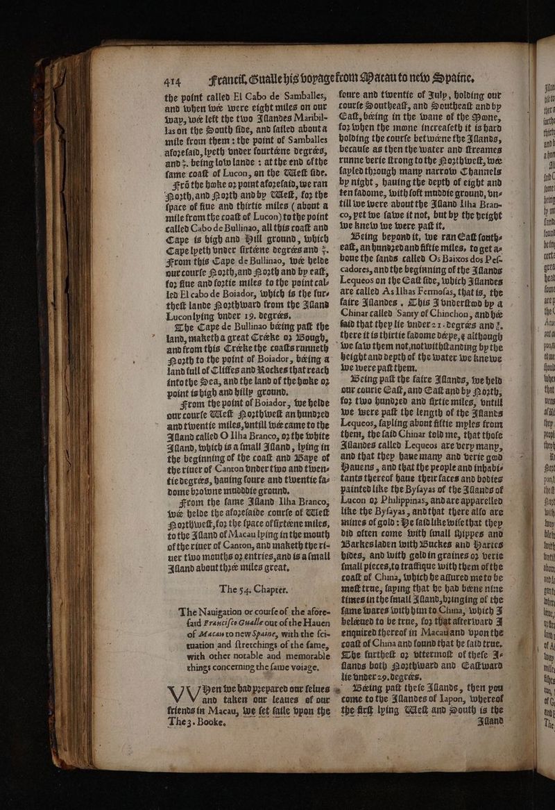 the point called El Cabo de Samballes, and when wer were eight miles on our wap, wer left the two Illandes Maribil- las on the South fide, and fatled about a mile from them: the point of Samballes afoꝛe laid, lpeth onder fourtene degrers, and z. being low lande: at the end ofthe fame coat of Lucon, on the Meſt fide, Fri the bake oꝛ point afozelaid, we ran ‘Porth, and Moth and by elt, koz the {pace of fiue and thirtie miles (about a mile from the coaſt ol Lucon) to the point called Cabo de Bullinao, all this coaſt and Cape is high and Hill ground, which Cape lyeth vnder firtene degres and . From this Cape de Bullinao, we helde our courte Noꝛth, and Noꝛth and by eaſt, foꝛ flue and foꝛtie miles to the point cal⸗ led El cabo de Boiador, which is the lur⸗ theft lande Noꝛthward from the Alland Lucon lying vnder 19. degrees. The Cape de Bullinao being paſt the land, maketh a great Cræke oz Bough, and krom this Crerke the coaſts runneth Poꝛth to the point of Boiador, being a land full of Cliſfes and Nockes that reach into the Sea, and the land of the habe oꝛ point is bigh and billy ground. From the point of Boiador, we helde our courſe Meſt Noꝛthweſt an hundzed and twentie miles, vntill wer came to the Alland calied O Ilha Branco, oꝛ the white Illand, which is a tall Alland, lying in the beginning ok the coaſt and Bape ol the riuer ol Canton vnder two and twen⸗ tie degrees, hauing foure and twentie fa- dome bꝛowne mudddie ground. From the fame Illand Ilha Branco, wer helde the afozelatde courſe of Melt Poꝛzthwell, foꝛ the (pace offirteene miles, to the Alland of Macau lying in the mouth of the riuer ol Canton, and maketh the rt- uer two mouths oz entries, and is aſmall Alland about thzer miles great. The 54. Chapter. The Nauigation or courſe of the afore- ſaid Franciſco Gualle out of the Hauen of Afacay to new Spaine, with the ſci- tuation and ſtretchings of the fame, with other notable and memorable things concerning the fame voiage. V Hen te bad prepared our felues and taken our leaues of our triends in Macau, Wwe fet fatle opon the The 3. Booke. koure and twentte of Julp, holding our courte Southeaſt, and Southeaſt and by Call, being in the wane of the Done, fo2 when the mone increalſeth it is hard holding the courſe betwerne the Illands, becauſe as then the water and ſtreames runne berie ſtrong to the Poꝛthweſt, wee fapled thꝛough manp narrow Channels by night, hauing the depth of eight and ten fadome, with {oft muddie ground, biz till we were about the Illand Uha Brau- co, pet we fave it not, but by the height we knew we were pak it. Being bepond it, we ran Ea ſouth⸗ eaſt, an hundzed and fiftie miles, to get as boue the ſands called Os Baixos dos Peſ- cadores, andthe beginning of the Allands Lequeos on the Caf ſide, which Illandes ave called As Ilhas Fermoſas, that is, the faire Illandes. This J vnderſtod by a Chinar called Santy of Chinchon, ànd he laid that they lie vnder a 1. degrers and z. there it is thirtie kadome derpe, & although height and depth ok the water we knewe we were paft them. Being pak the faire Illands, we held our courie Gall, and Sak and by Porth, foz two hundzed and firtie miles, vntill we were paſt the length of the Illands Lequeos, fapling about fiftie myles from Illandes called Lequeos ate berpmanp, Mauens, and that the people and inhabi⸗ tants thereof haue their faces and bodies painted like the Byſayas of the Illands of like the Byſayas, and that there allo are mines ol gold: Be laid like wiſe that they did often come with ſmall chippes and Barkes laden with Buckes and Martes bides, and with gold in graines oz verie ſmall pieces, to traffique with them ol the coal of China, which he allured me to be moſt true, ſaping that he had bene nine times in the (mall Alland, bꝛinging ol the ſame wares with him to Chma, which 3 beleeued to be true, loꝛ that afterward J enquired thereof in Macau and vpon the coaſt of China and found that he laid true. The kurtheſt oz vttermoſt of theſe Ae lie vnder 29. degrers.