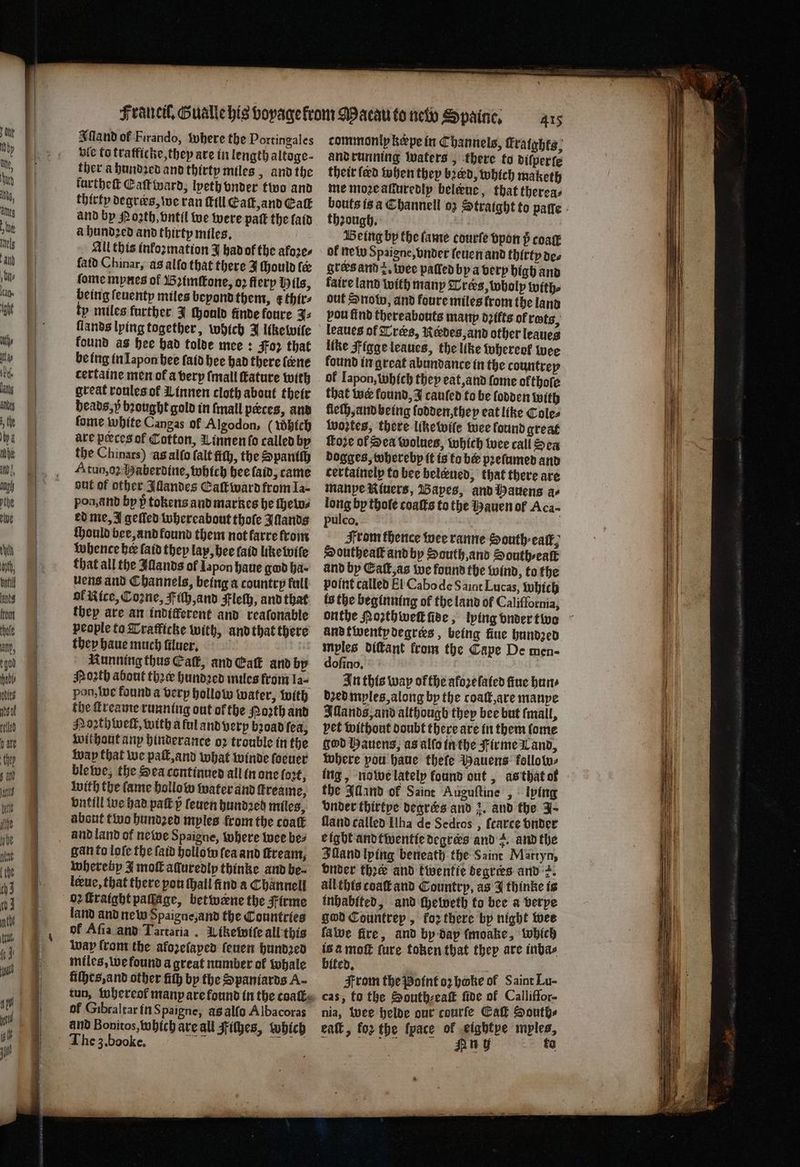 Iſland of Firando, where the Portingales bic to tratficke, they are in length altoge- ther a hundꝛed and thirty miles, and the furtheſt Eaſt ward, lyeth onder two and thirty degrærs, we ran Mill Eaſt, and Eat and by Poꝛth, vntil we were pak the laid à hundꝛed and thirty miles. All this inkoꝛmation J had of the afore. ſald Chinar, as alſo that there J Mould te ſome mynes of Bꝛimſtone, oꝛ flerp Mils, being ſeuenty miles beyond them, ¢ thir⸗ ty miles further J ſhonld finde loure J. ſlands lying together, which J like wile found as hee had tolde mee: Foz that be ing in Iapon hee ſaid hee had there (ene cettaine men of a very (mall ature with great roules of Linnen cloth about their heads, p brought gold in ſmall pæces, and fome white Cangas of Algodon, (Which are peeces of Cotton, innen ſo called by the Chinars) as alſo ſalt fich, the Spaniſh Atuo,o2 Haberdine, which hee aid, came aut of other Illandes Eaſtward from Ia- pon, and by ÿ tokens and markes he ſhew⸗ ed me, J geſled whereabout thoſe Illands ſhould bee, and found them not farre from whence her laid they lay, bee laid like wiſe that all the Alands of Iapon haue gad ha uens and Channels, being a country full ol Rice, Cone, ich, and Fleſh, and that they are an inditferent and reafonable people to Tratficke with, and that there they haue much ſiluer. Running thus Ca, and Caſt and by Noꝛth about thee hundꝛed miles from la- pon, we found a very hollow water, with the ſtreame running out of the orth and Poꝛthwelt, with a ful and very broad ſea, without any hinderance oꝛ trouble in the way that we paſt, and what winde ſoeuer ble we, the Sea continued all in one loꝛt, with the lame hollow water and ſtreame, vntill we had pak ſeuen hundꝛeg miles, about two hundꝛed myles from the coat and land of newe Spaigne, where wee be⸗ gan to loſe the ſaid hollow fea and ſtream, whereby J moſt aduredly thinke and be⸗ lerue, that there pou ſhall find a Channell oꝛ ſtraight paſſage, betwene the Firme land and new Spaigne, and the Countries of Aſia and Tartaria. Likewiſe all this way from the afozelaped ſeuen hundꝛed miles, we found a great number ok whale liſhes, and other ith by the Spaniards A- tun, whereol manp are found in the coat of Gibraltar in Spaigne, às alſo Albacoras and Bonitos, which are all Fiſhes, which The 3. booke. and running waters, there to diſperſe their ſerd when they bred, which maketh me mozeatiuredlp belene, that thereas theough, | Being bp the lame courfe vpon 5 coaſt of new Spaigne, vnder leuen and thirty de⸗ grers and z. wee palled by a very high and laire land with many Trers, wholp with⸗ out Snow, and foure miles trom the land pou find thereabouts many dꝛifts of rets, leaues of Trœs, Redes, and other leaues like Figge leaues, the like thereof wee found in great abundante in the countrey of Japon, which they eat, and fome olthoſe that wer found, J canfed to be ſodden with lleſh, and being lodden, they eat like Coles Wwoztes, there like wile wee found great ſtoze of Sea wolues, which wee call Sen dogges, toberebp it is ta be pꝛeſumed and cettainelp to bee beleened, that there are manpe Riuers, Bapes, and Hauens a- long by thoſe coatts to the Hauen of Aca- pulco. From thence wee ranne Sonth-eatk; Southe alk and by South, and South ⸗ealt and by Eaſt, as we found the wind, to the point called El Cabo de S aint Lucas, which onthe Morthwek ſide, lying vnder two and twenty degres, being fiue hundzed mples diſtant from the Cape De men- dofino, In this wap ofthe afoꝛeſaied fine hun⸗ dꝛed myles, along by the coatt,are manye Illands, and although they bee but (mall, bet without doubt there are in them ſome god Hauens, as alſo in the Firme Land, where you haue thefe Bauens kollow⸗ ing, nowe lately found out, as that of the Alland ok Saint Auguſtine , lying Under thirtye degrers and 2. and the 4 fland called Iha de Sedros , fearce vnder eight andtwentie degrees and z. and the Illand lying beneath the Saint Martyn, under the and twentie degrers and 2. all this coaſt and Country, as J thinke is inhabited, and cheweth to bee a verye god Countrep, koꝛ there by night wee fave fire, and by dap fmoake, which is a moſt ſure token that they are inba⸗ bited. From the Point oꝛ hoke of Saint Lu- cas, to the South⸗eaſt ſide of Calliffor- nia, wee helde our courfe Ca Souths eaſt, fo the {pace of eightye myles, . Huy ta .