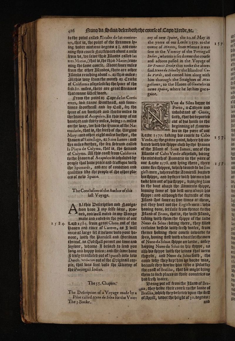 tes, that is, the point of the ſtreames lps ing vnder nintene degrees r 3. and run⸗ ning this courſe Noꝛth ward about a mile from vs, we ſawe thee Illands called las tres Marias, (that is, the thꝛt Maries) run⸗ ning the lame courſe. About foure miles from the other Illandes, there are other Illands reaching about 2. oz thee miles: All this way from the mouth oꝛ Creeke of California afozefatd fo2 the ſpace of the ſaid 80. miles, there are great ſtreames that runne Weft ward. | From the point oꝛ Cape de las Corri- entes, Wer ranne Southeaſt, and fome- times Southeaſt and by Caf, for the fpace of an hundꝛed and thirtie miles to the hauen ol Acapulco, In this way ofan hundꝛed and thirty miles, being 20. miles on the wap, we had the Hauen ofthe Na- tiuidade, that is, the birth of the Girgine Mary :and other eight miles further, the Mauen of S aint Iago, 92 Saint Tames: and fire miles further, the {ea Strand called la Playa de Culyma, that is, the Strand ol Culyma, All this coat from California to the Hauen ol Acapulco is inhabited by people that haue peace and traffique with the Spaniards, and are of condition and qualities like the people of ibe other plas ces of new Spaine. The Conclufion of the Author of this laſt Voyage. tion haue J mp ſelle ſeene, pw ved, and well noted in my Uoiage made and ended in the peere of our Loꝛd 1584. from great China out of the Mauen and riuer of Canton, as J will moꝛe at large fet it downe vnto pour ho⸗ nour, with the Paralell and Meridian thereof, as God ſhall permit me time and lepſour, whome J belech to fend vou long and happp dates: and the fame haue A trulp tranſlated out of Spaniſh into low A Wthis Deſcription and Pauiga⸗ pie, that was ſent vnto the shied of the 1 Indies. The 55. Chapter- The Defcription of a Voyage made hy a Pilot called Nuno da Silua for the Vices The 3. Booke. the yeere of our Lorde 1579. tothe towne of Mexico, from whence it was ſent to the Viceroy of the Portingall Indies, wherein is {et downe the courſe and actions paſſed in the Voyage of Sir Francis Drake that tooke the afores {aid Nuno da Silua by the Iſlands of Ca- bo Herde, and carried him along with him thorough the Straightes of Mae gellanes, to “the Hauen of Guatulco in newe Spaine, where he let him goca- gaine. 5 e da Silua boone in Porto, a Citizen and inhabitant ol Guaia, faith, that her departed out of his houſe in the beginning of Nouem⸗ 75 her in the peeve of our ove 1577. taking his courſe to Cabo Verde, oꝛ the greene point, where her an⸗ kered with his ſhippe cloſe bp the Hauen of the Alland of Saint lames, one of the Illands of Cabo Verde afozeſaid, being the ninteenth ol Januarie in the pere of our Lode 1578. and lying there, there came fire ſhippes, which ſermed to be En⸗ gliſn men, whereokthe Admirall bozded his ſhippe, and by force with his men her take him out of his ſhippe, bringing him in the boat abwozd the Admirals thippe, leaning ſome of his beſt men aboꝛd his ſhippe: and although the foꝛztreſle of the Bland Hot foure oꝛ fiue times at them, pet they hurt not the Eoghth men: who hauing done, let ſaile krom thence te the Alland of Braua, that is, the wild Alland, taking with them the ſhippe of the ſaide Nuno da Silua: beeing there, they filled certaine vellels with frety water, from thence holding their courſe inwarde to Sea, hauing firſt with a boat fet the men of Nuno da Siluas ſhippe on lande, onley keeping Nuno da Silua in his ſhippe, as alſo his ſhippe with the wines that were therein, and Nuno da Silua faith, the caute why they kept him on bo2de was, becauſe ibep kne we him to be a Pilot fo the coaſt of Brafilia, that h might being them to ſuch places in thoſe countries as had freſh water. ö Bering put of from the Alland of Bra- Braſilia, which they deſcried vpon the fir ol Apꝛill, vnder the height ol zo. ee . g a
