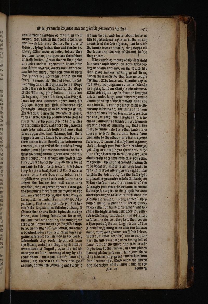 water, they held on their courte to the ri⸗ uer Rio de la Plata, that is, the riuer ot Diluer, lying onder Gue and thirtie de⸗ grees, little moze oz leſſe, where they went on lande, and pronided themſelues ok freſh water. From thence they helde on their courte till they tame vnder nine and thirtie degrees, where they ankered: and being there, they left two of their fire hippes behinde them, and lailed but foure in companie (that of Nuno da Sil- ua being one) till theptame to the Baye called Baya de las Iſlas, that is, the Baye of the Illands, lying onder nine and foꝛ⸗ tie Degrees, where it is ſaid, that Magel- Janes lap and wintered there with his Shippe when her irk diſcouered the Straight, which notw holdeth his name. In this Wap being the twentie of June, they entred, and there ankered ſo cloſe to Parguebulh thot, and there they law the land to be inhabited with Indians, that were apparelled with ſkinnes, with their legges from the kners dobon warde, and their armes krom the elbows downward touered, all the reff of their bodies being naked, with howes and arrobwes in their handes, being lubtill, great, and well fo2- med people, and ſtrong and high of ſta⸗ ture, where fire of the Engliſn men went on land to fetch lreſh water, and before thep leapt on land, koure of the Indians came onto their boate, to whome the Engliſh men gaue bead and wine: and when the Indians had well eaten and dꝛunke, they departed thence : and go⸗ ing lom what karre lrom them, one ol the Indians erped to them, and laide: Magal- lanes, Eſta heminha Terra, that is, Ma- gallanes, this is my countrep: and bes cauſe the Engliſn men followed them, it feeined the Indians fledde vpward into the lande, and being ſome what karre off, they turned backe againe, and with their arrowes ſlewe two of the Engliſh Sbips pers, one being an Engliſh man, the other a Netherlander: the reſt came backe a⸗ gaine and ſaued themſelues in the boate, wherewith thep pꝛeſently put off from the ſbaare, and there they ſtaped till the ſeuenteenth ol August, vpon the which dap thep ſet laile, running along by the got five dapes before they came to the mouth ob entrie of the Straightes, but betauſe the winde was contrarte, they taped till the koure and twentte ol Auguſt ßeloꝛe they entred. Che entrie oꝛ mouth ol the Straight is about ample bꝛoad, on both fives bee ing bare and flat land, on the Poth five thep fawe Indians making great fires, but on the South fide they law no people ſtirring. The foure and twentie dap ae koꝛeſaide, they beganne to enter into the ſtraigbts, with an Eaſt g oztheaſt wind. This Straight map be about an hundzed and ten miles long, and in bꝛeadth a mile about the entry ol the Straight, and halfe wap into it, it runneth right forth with⸗ out anp windings oz turnings: and front thence about eight oz ten miles towardes the end, it bath fone boughes and twins dings, among the which, there is one ſo great a bake oꝛ running in, that it (es meth to runne into the other land: and there it is leſſe then a mile bꝛoad from one lande to the other: and from thence koꝛ warde it runneth ſtraight out againe: And although pou finde lome crokings, pet they are nothing to ſpeake of, The illue of the Straight lieth weſtward, and about eight 02 ten miles before pou come to the end, then the Straight beginneth to be bꝛoader, and it is all high lande to the end thereof alter pou are eight miles within the Straight, fo2 the irl eight myles after pou enter is lolo Gatland, as J ſaide befoꝛe: and in the entrie of the Straight pou finde the reame to runne from the South ſea to the Noꝛth lea: and alter tbey began to laile in with the Eaſt Mogtheak winde, (being entred) thep pated along without anp let oz hinde⸗ rance either of wind oꝛ weather: and bes caule the high land on both fides lay coue⸗ red with ſnow, and that all the Straight isfaire and cleare, they held their courſe a Marque buch Hot in length (com off the Poꝛth ſide, hauing nine and ten kladome deepe, with god ground, as J ſaid befo2e, where (if neede reguire) a man map ane ker: the billes on both fives being full of trees, ſome of the hilles and tres reach ing dotune to the (ea ſide, in ſome places hauing plaine and enen land, and there {mall riuers that ifuer out ofthe Rites and Bzeaches of the lande: and in the 5 Nn ty sountty