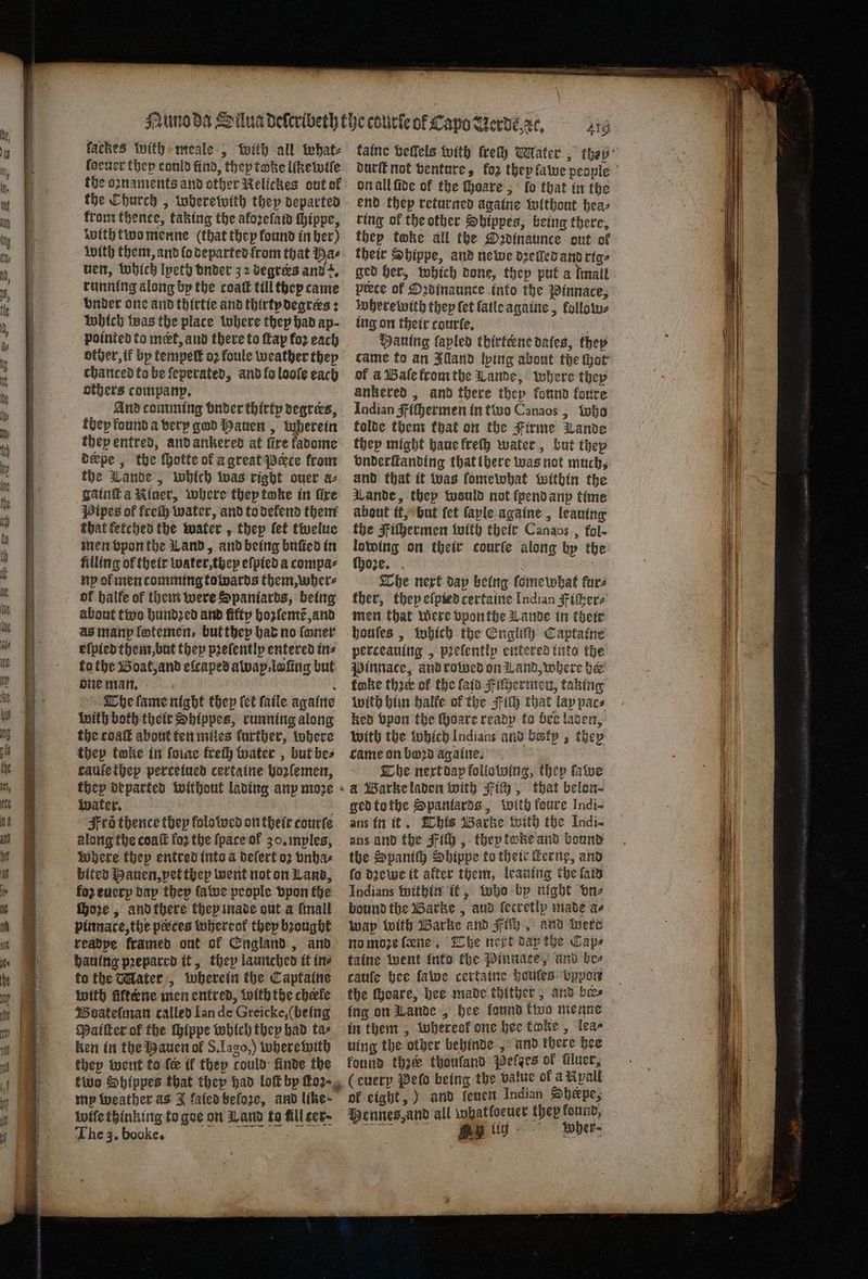 eng on 2 1 . aR Sees ee earn fackes with meale, with all what⸗ the oꝛnaments and other Kelickes out of the Church, wherewith they departed from thence, taking the aforefain thippe, with two menne (that they found in her) with them, and lo departed from that Has uen, which lyeth vnder 32 degrees and z. running along by the coat till they came vnder one and thirtie and thirty degrees: Which was the place where they had ap- pointed ta met, and there to ſtap for each other, if bp tempelt oꝛ foule weather they chanced to be ſeperated, and lo looſe each others company, And comming buder thirty degrers, they found a very god auen, wherein they entred, and ankered at fire kadome derpe, the ſhotte of a great Pate from the Lande, which was right ouer az gaint a Riner, where thep toke in fire Pipes of frech water, and to delend them that ketched the water, thep let twelue men vpon the Land, and being buũed in filling of their water, they eſpied a compa⸗ ny of men comming towards them, wher⸗ of halfe of them were Spaniards, being about two hundꝛed and fifty hozlemẽ, and as manp lotemen, but they had no foner elpied them, but they pꝛeſently entered ins to the Boat, and efcaped away iofing but one man. e The lame night thep (ct fatle againe with both their Shippes, running along the coaſt about ten miles further, where thep twke in ſoine kreſh water, but bes caufethep perceiued certaine hozſemen, water. i Frs thence they folotwcd on their courte along the coaſt fo2 the {pace of 30. myles, bited Hauen, pet they went not on Land, fo euery day thep ſawe people vpon the ſhoꝛe, and there they made out a [mall pinnace, the peces whereol they bꝛought to the Mater, wherein the Captaine with fiftene men entred, with the cherle Boateſman called Ian de Greicke, (being Maiſter of the ſhippe which they had tar ken in the Hauen ol S. Iago,) where with they went to fe if they could finde the two Shlppes that they had lott bp ho2- mp weather as J fafedbefore, and like-— iwife thinking ta goe on Wand fo fill cer. The 3. booke. 6 on all fide of the hoare, lo that in the end thep returned againe without hea⸗ ring of the other Shippes, being there, thep toke all the Dadinaunce out of their Sbippe, and newe dꝛelled and rig⸗ ged her, which done, thep put a lmall prece of Oꝛdinaunce into the Pinnace, where with they ſet {atle againe, lollow⸗ ing on their courfe, be: Haning fapled thirterne dates, they came fo an Illand lying about the hot of à Baſe from the Lande, where they ankered, and there thep found forre Indian gf iſhermen in two Canaos , who folde them that on the Firme Lande they might haue freſh water, but thep vnderſtanding that there was not much, and that it was foniewhat within the Lande, thep would not ſpend anp time about it, but ſet ſaple againe, leauing the Fiſhermen with their Canaos, fol- lowing on their courſe along by the ſhoꝛe. a at The next dap being ſomewhat fara ther, they eſpied certaine Indian iſher⸗ men that were vponthe Lande in their houſes, Which the Engliſh Captaine perceauing, pꝛeſently entered inta the Pinnace, and rowed on Wand, where her foke thee of the laid Fiſhermenu, taking with him balfe of the Fit that lay pac⸗ ken bpon the ſhoare ready to bee laden, with the which Indians and batp , they came on bod againe. The next dap following, they ſawe a Barke laden with ich, that belon⸗ ged to the Spantards, with foure Indi- ans in it. This Barke with the Indi- ans and the Fit , they toke and bound the Spaniſh Shippe to their Ferny, and fo dzewe it after them, leauing the fais Indians within it, who bp night one bound the Barke, aud fecretlp made az wap with Barke and Fich, and were no moꝛe ſæne The next day the Cape taine went into the Pinnaee, and bes cauſe hee lawe certaine houſes bypow the ſhoare, hee made thither, and bes ing on Lande, hee found two menne in them, wheresk one hee koke, lea⸗ uing the other behinde , and there hee kound thee thoufand pelges of filuer, (euery Pels being the value of a Ryall of eight,) and fener Indian Sherpe, Pennes, and all whatfoeuer they found, „ UG Wher⸗
