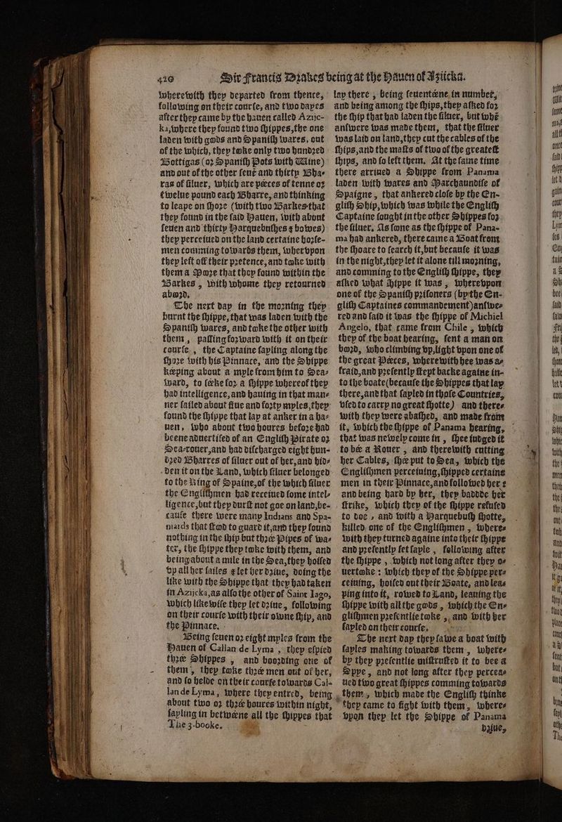 wherewith they departed krom thence, following on their conrfe, and two dapes after they came by the hauen called Azijc- ka, where they found two ſhippes, the one laden with gods and Spaniſh wares, ont of the which, they take only two hundꝛed Bottigas (o: Spaniſh Pots with Mine) and out of the other ſeut and thirty Bha⸗ ras of ſiluer, which are peces of tenne oꝛ t welue pound each Bharre, and thinking to leape on ſhoꝛe (with tive Barkes that they found in the laid Hauen, with abont leuen and thirty Harguebuſhes ¢ bowes) they perceiued on the land certaine boꝛſe· men comming towards them, whervpon they leit off their pretence, and take with them a Pane that they found within the arkes , With whome they retourned abwzd. The next dap in the moꝛning they burnt the thippe, that was laden with the Spaniſh wares, and toke the other with them, palling forward with it on the ir tourſe, the Captaine fapling along the ſhoze with his Pinnace, and the Shippe keeping about a mple from him to Sea⸗ ward, to (eke for a ſhippe whereok they had intelligence, and having in that mane ner fafled about ſtue and foꝛty myles, they found the ſhippe that lap at anker in a baz vent, who about two houres before had beeneaduertifed of an Engliſh Pirate oz Dea⸗rouer, and had diſcharged eight hun dzed Bharres of ſiluer out of her, and bios to the Ring of Spaine, of the which ſiluer the Englichmen had receiued fome intel⸗ ligence, but they durſt not goe on land, be⸗ cauſe there were many Indians and Spa- niards that fad to guard it, and they found nothing in the thip but thee: Pipes of was ter, the ſhippe thep toke with them, and being about a mile in the Sea, they holled vp all hex lailes t᷑ let her daine, doing the like with the Sbippe that they had taken in Azijcka, as alſo the other of Saint Iago, Which like wiſe they let dꝛiue, following on their courte with their owne Hip, and the Pinnace. Being ſeuen oꝛ eight mples from the Hauen of Callan de Lyma , they eſpied the Shlppes, and booꝛding one of them, they toke thee men out of her, and fo helde on their caurte towards Cal- lan de Lyma, where they entred, being about two 02 thé boures within night, lapling in betweene all the thippes that he 3. booke. lap there, being ſeuenterne in number, and being among the ſhips, they aſtzed for the ip that had laden the filaer, but whe anlwere was made them, that the ſiluer was laid on land, they cut the cables of the chips, and ſo left them. At the ſame time there arriued a Shippe from Panama laden with ates and Parchaundtiſe of Spaigne, that ankered cloſe by the En. gliſh Ship, which was while the Engliſh Captaine fought in the other Shippes fo the ſtluer. As fone as the ſhippe of Pana- ma had ankered, there came a Boat from the ſhoare to ſearch it, but becauſe it was in the night, they let it alone till mogning, and comming to the Englich hippe, they alked what hippe it was, where vpon one ok the Spaniſh pꝛiſoners ( bythe En. gliſh Captaines tommandement) anlwe⸗ red and laid it was the hippe of Michiel Angelo, that came from Chile, which they of the boat hearing, ſent a man on boꝛd, who climbing vp, light vpon one ol the great Peeces, where with hee was ar kraid, and pꝛeſently ſtept backe againe in; to the boate(becaufe the Sbippes that lap there, and that ſapled in thoſe Countries, vled to carry no great ſhotte) and there⸗ with they were abaſhed, and made from that was newely come in, Chee iudged it to ber a Nouer, and therewith cutting her Cables, he put to Sea, which the Engliſhmen percetuing, ſhipped certaine men in their Pinnace, and followed her: and being hard by her, they baddde her ſtrike, which they of the ſhippe refufen to doe, and with a Harquebuſh hhotte, killed one of the Engliſhmen, wheres with they turned againe into their ſhippe and prefentlp ſet ſaple, following after uertoke: which they of the Shippe per⸗ cetuing, hoiſed out their Boate, and lea⸗ ping into it, rowed to Land, leaning the ſhippe with all tbe gods, which the En⸗ gliſhmen pꝛeſentlie toke , and with ber fapled on their courte. attr The next dap they ſawe a boat with laples making towards them, where⸗ by they pꝛeſentlie miſtruſted it to bee a Sppe, and not long after they percea⸗ ned two great ſhippes comming towards them, which made the Englich thinke khey came to fight with them, where⸗ ‘bpon thep let the Sbippe of Panama : dalue,
