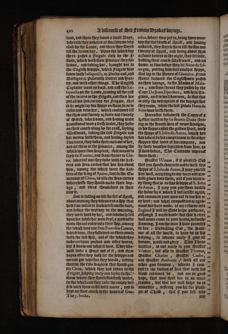 land, and there they found a (mall Bape, wherein they ankered at ſiue fadome deep cloſe by the Lande, and there they Taped till the ſecond day. Upon the which dap there pafled a Frigate clofe by the 4⸗ ſland, which with their Pinnace they fols lowed, and taking ber, bꝛonght her to the Engliſh Shippe, which Frigate was laden with Salſaperilla, oꝛ Pocke- rot, and Wottigas oꝛ Pots with Butter and Pon⸗ ny, and with other things. The English Captaine went on boꝛd, and caſt the Sal- ſaperilla on the Lande, leauing all the reit of the wares in the Frigate, and then hee put all his Peeces into the Frigate, that fo he might lay his ſhippe on ſhoꝛe, to new calke and trim her, which continued till the thꝛeꝛr and twenty oꝛ foure and twenty ol Parch, which done, and hauing made pꝛouiſion of wod ¢ freſh water, they helde on their courſe along by the coaſt, ſapling Meſtward, taking the ſaid Frigate and her menne with them, and hauing ſayled t wo dates, they toke their men out ol her, and ſet them in the Pinnace, among the which were two Saplers, that meant to ſaple to Panama, and from thence to Chi- na, whereof one they toke with the Let - ters and Sea cardes that hee had about him, among the which were the Let⸗ ters of the Ring of Spaine, ſent to the Gos uernour of China, ag allo the Sea-cardes Where with they ſhould make their bop- age, and direct themlelues in their tourſe. And fo fatling on till the firt of Apzill, about euening thep diſcouered a hip that held tio miles to ſeaward from the land, and before the next day in the mozning, they were hard by her, and ſodainelp fell vpon her while her men ſlept, x pꝛeſentlie made the mẽ enter into their hip, among the which was one Don Franciſco Caratte, which done, they followed on their courſe with the ſaid ſhip, out of the which they fake certaine packes and other wares, but 4 know not what it was. They like⸗ wife toke a Mone out of it, and thee bapes alter they both let the Shippe and menne goe whether thep would, ſetting therein the two Saplers that ſhould goe fo2 China, which they had taken in the Frigate, keping onelp one ſaploꝛ to Her them where they ſhould find frech water, to the which end they take the empty vel⸗ ſels with them to fill with water, and ſo kept on their courte tothe hauen of Gua- The 3. booke. tulco, where they put in, being vpon mun⸗ dap the thirteenth of Apꝛill, and hauing ankered, they ſtayed there till the fire and twenty of Apꝛill, and being about thee 02 foure houres in the night, they fet ſaile, holding their courſe Meſtward, and an houre oꝛ two before thep let Nuno da Sil- ua goe, putting him into another ſhippe, that lap in the Hauen of Guatulco. Front thence fozivard the Engliſhmen paſſed on their vopage, tothe Illands of Malu- cos, andfrom thence they paſled by the gland, as it is well knowne, ſo that this they made, while the ſaid Pilote Nuna da Silua was with them. Wereatter followeth the Coppy of a Vetter written by Sir Francis Drake (bees ing in the South ca of newe Spaigne, in bis ſhippe called the golden Hart, with the ſhippe ol S. Iohn de Anton, which hee had taken) to his companions in the other ſhippes that were of his companp, and by foule weather ſeperated from him, as A fatedbhefore, The Contents whereof were thele: Mater Wouter, ik it pleaſeth God that pou ſhould chance to mete with this ſhippe of S. Iohnde Anton, J prap pou ble him well, accoꝛd ing to my woꝛd and pꝛo⸗ miſe giuen vnto them, and il pou want a hp thing that is in this Shippe ol S. Iohn de Anton, J pꝛap pou pap them double the value fo2 it, which J wil ſatiſſie again, and command pour men not to doe her a⸗ ny hurt: and what compoſition oꝛ agree: ment wer haue made, at my returne into England J will by Gods helpe performe, although J am in doubt that this Letter will neuer come to pour hands, not with⸗ franding, J am the man J haue pꝛomiſed to bee: Beſcching God, the Saui⸗- our of all the world, to baue vs in his képing , to whome onelp J giue all honour, pꝛaiſe and gloꝛy. This J haue witten, is not onelp to pou Maiſter Wouter, but allo to Paiſter Thomas, Maiſter Charles , Maiſter Caube, and Paiſter Anthonie „ with all our other god friendes , wbome J com- mit to the tuition of him that with bis „ blond redemed vs, and am in 0 hope, that wee thall bee in no moze , trouble, but that bee will helpe vs in, on of Chick, that if vou fall into, ang