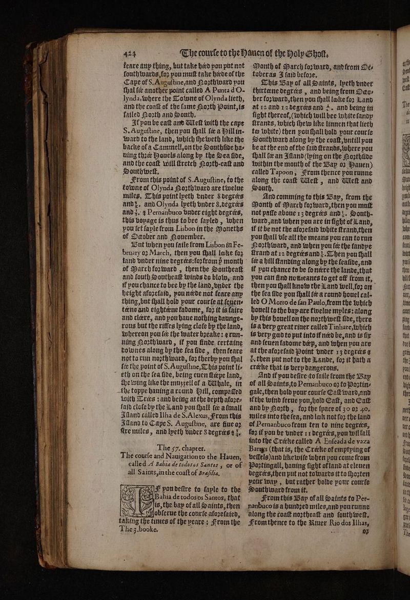 keare aup thing, but take herd pou put not fouth wards foꝛ pou muſt take heede of the Cape of S. Auguſtine, and oꝛthward port Mal fe another point called A Punta d O- lynda, where the Tobone of Olynda lieth, and the coaſt of the lame Moꝛth Point, is ſaͤiled Porth and South. Il pou be eaſt and Meſt with the cape S. Auguſtine, then pou ſhall {ee a ill in ward to the land, which ſheweth like the backe ol a Cammell, on the Southiide bas hing thre Houels along by the Sea fide, . andthe coatk will ſtretch Poꝛth⸗eaſt and Southwell, i il From this point of S. Auguſtine, to the fotone of Olynda oꝛth ward are twelue miles. This point lpeth vnder Sdegres and z. and Olynda lyeth vnder 8. degrers and 3. ¢ Pernanbuco vnder eight degrees, this voyage is thus to bee ſapled, when of Daober and Nouember. But when pou ſaile from Lisbon in Fe- bruary o March, then pou ſhall loke fo2 of March kozward, thenthe Southeaſt and fouth Southeaſt Winds do blow, and if you chance to bee by the land, onder the height aloꝛelaid, pou nade not feare any thing, but tall hold pour courſe at ſeuen⸗ terne and eighteene fadome, foꝛ it is laire and clere, and pou haue nothing daunge⸗ rous but the riffes lying clofe by the land, whereon pou fee the water bꝛeake: e run ning Poꝛth ward, it pou finde. certaine downes along by the ſea ſide, then keare not to run noꝛth ward, fo2 therby pou thal {ce the point of S. Auguſtine, This point li⸗ kth on the fea fide, being euen ſteepe land, che wing like the mussellof a Whale, in the toppe hauing a round Mill, compaftea With Treks: and being at the depth aloze⸗ ſaſd cloſe by the Land pou ſhall fe a ſmall Alland called Ilha de S. Alexus, From this Alland to Cape S. Auguſtine, are fiue oꝛ fire miles, and lyeth bnder s degres ez. The 7. chapter. The courſe and Nauigation to the Hauen, ealle d A Bahia de todogus Santos or of all Sa ints, in the coaſt of Braſilia. 055 I von deſire to ſaple to the Bahia de todos os Santos, that es, the bay of all Saints, then IS oblerue the courſe aforetaten, aking the times of the veare: From the The z. booke. a Month of March forward, and from Oe⸗ tober as J {aid before, 4 This Bap of all Saints, lpeth vnder thirtene degrees , and being from Oao⸗ ber koꝛward, then pou (hall loke fo2 Land at 12 ànd 12 degrees and +. and being in fight thereof, (which will bee white ſandy ſtrands, which ſhew like linnen that lieth to white) then pou ſhall hold your cour ſe South ward along by the coat, vntill por be at the end ol the fatd ſtrands, where pou Hall fe an Alland (lying on the Noꝛthlide within the mouth of the Bay oꝛ Hauen) called Tapoon, From thence pourunne along the coaſt Meſt, and Meſt and South. And comming to this Bap, from the Month of Parch koꝛward, then pou muſt not paſſe aboue 13 degrees and . South- ward, and when pou are in ſight of Land, il it be not the aloꝛeſaid white ſtrand, then pou ſhall tfc all the means pou tan to run Hoꝛthward, and when pou {ee the landye rand at 12 degrers and . Then pou hall (ee a hill ſtanding along by the ſeaũde, and il pou chance to be ſo nere the lande, that vou can find no meanes to get off from it, the lea fide pou ſhall ſe around houel cal · led O Morro de fan Paulo, from the which houell to the bay are twelue myles: along by this houell on the noꝛthweſt five, there ls a derp great riuer called Tinhare, which is very god to put into ff nerd be, and is fig and ſeuen fadome derp, and when pou are at theafozefatd Point vnder 13 degrees € 2. then put not to the Lande, loz it bath a crexke that is very dangerous. And tf pou defive to laile from the Bay of all Saints, to Pernanbuco 92 to Poꝛʒtin⸗ gale, then hold pour courfe Eaſt ward, and ik the wind ferue you, hold Cait, and Cat and by Porth , fo2 the {pace of 30 02 40. miles into the lea, and look not fo2 the land of Pernanbuco from ten to nine degrees, fo2 if pou be vnder 11 degrees, you wil fall Barwys (that is, the Creeke of emptying of beffels)and like wiſe when pou come from Poꝛtingall, bauing fight ol land at eleuen degrers, then put not towards it to ſhozten pour way, but rather holde pour courſe South ward from it. From this Bap of all Saints to Per- nanbuco is à hundꝛed miles, and pourunne along the coat noꝛtheaſt and ſouthweſt. Fromthence to the Riuer Rio dos Ilhas, 12 02