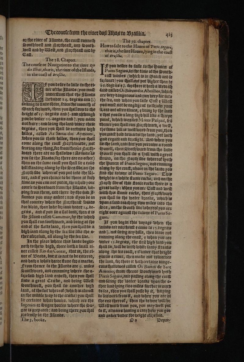 Southweik and Poztheatk, and South- weſt and by Melt, and Noꝛtheaſt and by Eaſt. The 58. Chapter. The courfe or Nauigationto the riuer Ri dos Il has, that is, the riuer of the Iflands, in the coaft of Braſclia. : e 3 F pou deſire to ſaile to the ri⸗ euer ofthe Illands (pou muſt | vonderſttand that the Allands A lte vnder 14. degrees and 3:) febing to unde them, fromthe moneth of March forward, then vou shall run to the . © not feare: and ſering the land vnder thete degrees , then pou Wail le tertaine high billes, called As Serras dos Aymores, when pou (& thoſe hilles, then pon thall come along the coal Moꝛth warde, not learing any thing, loꝛ from thente Noꝛth⸗ ward there are no hallows: As ſone as pou fee the Slands(fo2 there are no other) then on the ſame coaſt pou ſhall ſe a roũd hill ſtanding along by the Sea ſide, on the Moꝛth fide. whereof pou put into the Ni- uer, and ik ou chance to be there at ſuch time as pou can not put in, then hold pour courſe to Sea ward fromthe Allands, kes ping from them, and there by the fata. Z- landes pou map anker: and il pau be in that country When the Roꝛtheaſt winds doe blow, then loke foꝛ land vnder 14. de- gtes, and if pon fea flat land, then it is the Alland called Cam⸗mue, h the which vou ſhall run louthward, and being at the end ol the flatte land, then pou ſhall ſer a high land along bp the fea five like the s⸗ ther aloꝛeſaid, all along by the fea fae, In the place where this lande begin⸗ neth to ſhew high, there lieth a ſmall rt- uer called Rio das Contas, that is, the ri⸗ uer ol Beads, but it is not to be entered, and hath a white harde fone oz a marke. From thence to the Illands are 9. miles Houthward, and comming where the a⸗ foꝛeſaid high land endeth, then yon (Hall finde a great Creke, and being Melt land, at the fut whereol (which is almoſt in the middle way tothe crerke) pou Hall fee certaine white houſes which are the Ingenies 02 Sugar houles where the Sur The 3. booke. a The go. chapter. Howto ſaile to che Hauen of Porto Seguro, that is, the fare Hauen, Ving in the coaft of Braſilia-. & F pou delire to ſaile to the Bauen of Porto Seguro, in the time of the Souths foꝛ ward) you ſhall not put higher then to 16. degrees g. foꝛthere it hath a Neddiſh ſand ralled Os Bas dos Abrolhos, which are very dangerous and run verp far into the fea, and when poulatle Eaſt x Meſt vou muſt not be negligent to thꝛow pout V ead out often times, x being by the land & that vou ſe a long high hill like a Harpe point, which is ralled Monte Paſqual, fra thence pou ſhall run oꝛthward, ¢ Welk, the ſame hill is welt ward from pou, then vou muſt hold towards the land, pet with god regard and tozetght. And when pou ſee che land, and that von pertetue a round Monell, then South ward trom the lade Pouell pou ſhall ſe a Hill with a great ſkrand, on the Poꝛth five whereof ipety the Hauen ol Porro Seguro; and running along by the coaſt, aboue in the lande you find the totone of Potto 5 eguro. This height is a white Conte rocke and on the Month ſide ol this ſtonte rocke there is a great vally: when pou are Eaſł and tock pou ſhall fee the water bꝛeake, which is vpon a land reaching two miles into the Sea, onthe South ſide whereot peu are right ouer againſt the towne of Porto Se- Suro. 18 74 If pou begin this voyage when the winds are noztheatt ¢ come to 15 degrees and z. not (eing any hills, then leaue not running along the coaſt, ¢ when pou are vnder 15. degrers, the frit high land pou ſhall fer, will be with white landy ſtrands along the ſea coaſt, ¢ funder that height pile atiner, then make not towardes the land, loꝛ there it bath certaine dange⸗ rous ſhallowes called Os Baixos de Sant Antonio, ſrom thence South ward lyeth Porto Seguro, and paling along the coaſt uͤnd leeing the boater bꝛeake vpon the o⸗ ther land lying two miles further inward to ſea, then you thall patte bp it, keeping to ſea ward from it, and when pou are at the end thereof, then the to wne will be Melt ward from pou, pou may well put to it, alwaies haning a care how pou goe and anker vnder fhe beight alezelald. e Depar⸗