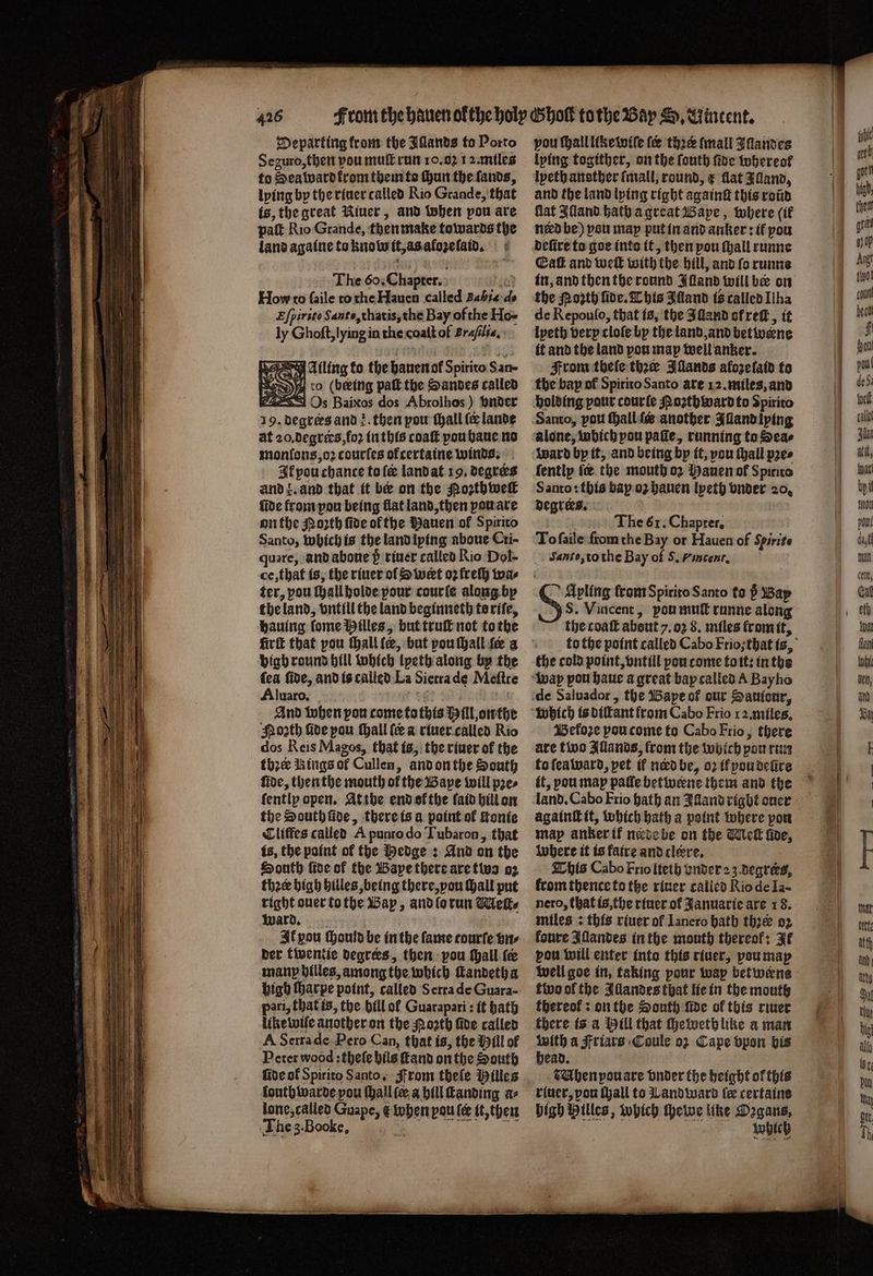 Departing from the Jllands to Porto Seguro, then vou mult run 10.02 12. miles to Sea ward krom them to hun the lands, lying by the riuer called Rio Grande, that is, the great Riuer, and when pou are pat Rio Grande, then make towards the land againe to know it, as aloꝛe ſaid. The 60. Chapter. 03 How to faile to che Hauen called Bh d- Efpirsto Santo, thatis, the Bay of the Ho- ly Ghoſt, lying in the coaſt of Brajila, Ailing to the hauen ol Spirito San- o (being paſt the Sandes called C4253 Os Baixos dos Abrolhos) vnder 19. degrees and}. then pou ſhall ſe lande at 20,degrics,fo2 in this coaſt you haue no monſons, oꝛ courſes ofcertaine winds, Ik pou chance tole land at 19. deqres and z. and that it be on the Poꝛth well fide from pou being flat land, then pou are on the oꝛth fide ofthe auen ol Spirito Santo, which is the land lying aboue Cri- quare, and aboue 5ᷣ̊ riuer called Rio Dol- ce, that is, the riuer of S wert oꝛ freſh wa⸗ ter, pou ſhall holde pour courſe along bp the land, vntill the land beginneth to riſe, hauing ſome Hilles, but truſt not to the fir that pou ſhall ſe, but pou ſhall fe a bigh round hill which lyeth along by the fea fide, and is called La Sietra de Meftre Aluaro. a | And when pou come fo this Hill onthe Noꝛth five pou Mall (ea riuer called Rio dos Reis Magos, that is, the riuer of the thzee Rings of Cullen, and on the South fide, then the mouth of the Bape will pꝛe⸗ ſently open. At the end okthe faid hill on the South fide, there is a point of ſtonie Cliffes called A punto do Tubaron, that is, the paint of the Hedge: And on the South fire of the Bape there are two oz thee high hilles, being there, vou ſhall put right ouer to the Bap, and ſo run Meſt⸗ ward. Il pou ſhould be in the fame tourſe vn⸗ ber twentie degrees, then: pou ſhall fe manp hilles, among the which ſtandeth a high ſharpe point, called S erra de Guara- pari, that is, the hill of Guarapari: it bath like wiſe another on the oath ſide called A Serra de Pero Can, that is, the Mill of Peter wood: theſe hils ſtand on the South five ol Spirito Santo. From theſe Hilles louthwarde you ſhall ſe a hill ſtanding a⸗ lone, called Guape, & When pou ſe it, then e,, vou ſhall like wiſe fee thre mall Iſlandes lying togither, on the ſouth ſide whereof lpeth another ſmall, round, ¢ flat Jand, and the land lying right againſt this roũd flat Alland hath a great Bape, where if need be) you may put in and anker: if pou deſire to goe into it, then pou ſhall runne Eaſt and weit with the hill, and fo runne the Moꝛth fide. This Illand is called Ilha de Repouſo, that is, the I ſland ot reſt, it it and the land pou map well anker. From tbeſe thee Ilands afoze ſaid to the bay of Spitito Santo ate 12. miles, and holding pour courſe oꝛth ward to Spirito Santo, pott Hallie another Iſland lying alone, which pou pale, running to Seas ward by it, and being by it, vou ſhall pꝛe⸗ ſently ſœ the mouth o2 Manuen of Spirito Santo: this bap oʒ hauen lyeth onder 20. degrees. The 61. Chaprer, To ſaile from the Bay or Hauen of Spirite Santo, to the Bay of S. Fincent. Apling from Spirito Santo to ; Bay JS. Vincent, pou muſt runne along the coaſt about 7. 02 8. miles from it, the cold point, vntill pou come toit: inthe Bekoꝛe pou come to Cabo Frio, there are two Illands, from the wijich pou run to ſea ward, pet if nerd be, 02 if poudeũre it, pou map pale betwerne them and the land. Cabo Frio hath an Alland right once againſt it, which bath a point where pon map anker if node be on the Wek five, where it is fatre and clore. This Cabo Frio lieth under 23. degreks, from thence to the riuer called Rio de Ia- nero, that is, the riuer of Januarie are 18. miles: this riuer of Ianero bath thꝛe 02 koure Illandes in the mouth thereof: Ie vou will enter into this riuer, vou may tho of the Illandes that lie in the mouth thereof: on the South ſide of this river there is a Hill that ſheweth like a man with a Friars Coule 02 Cape vpon bis head. CAbhen pouare vnder the height of this riuer, pou tall to Wand ward fe certaine bigh Hilles, which thewe like oe which